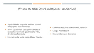 WHERE TO FIND OPEN SOURCE INTELLIGENCE?
 Physical Media: magazine archives, printed
newspapers, radio recordings
 Public Government Data: (applicable to all
levels of government) gov’t reports, FOIA,
directories of contacts
 Internet media: social media, blogs, Youtube
 Commercial sources: software APIs, Open CV
 Google Patent Search
 Unsecured or open directories
 