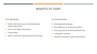 BENEFITS OF OSINT
For Individuals
 Verify information prior to blind dates or
online dating sites
 Crime and safety information
 Travel safety
 New or recently enacted ordinances & laws
For Professionals
 Emerging technologies
 Due diligence on potential vendors
 Ensuring culture fit with potential hires
 Competitor markets
 Verified consumer contact information
 