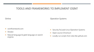 TOOLS AND FRAMEWORKS TO IMPLEMENT OSINT
Online
 osintframework.com
 Shodan
 Natural language & geek language on search
engines
Operation Systems
 Security focused Linux Operation Systems
 Open source Chromium
 Locally run scripts from sites like github.com
 