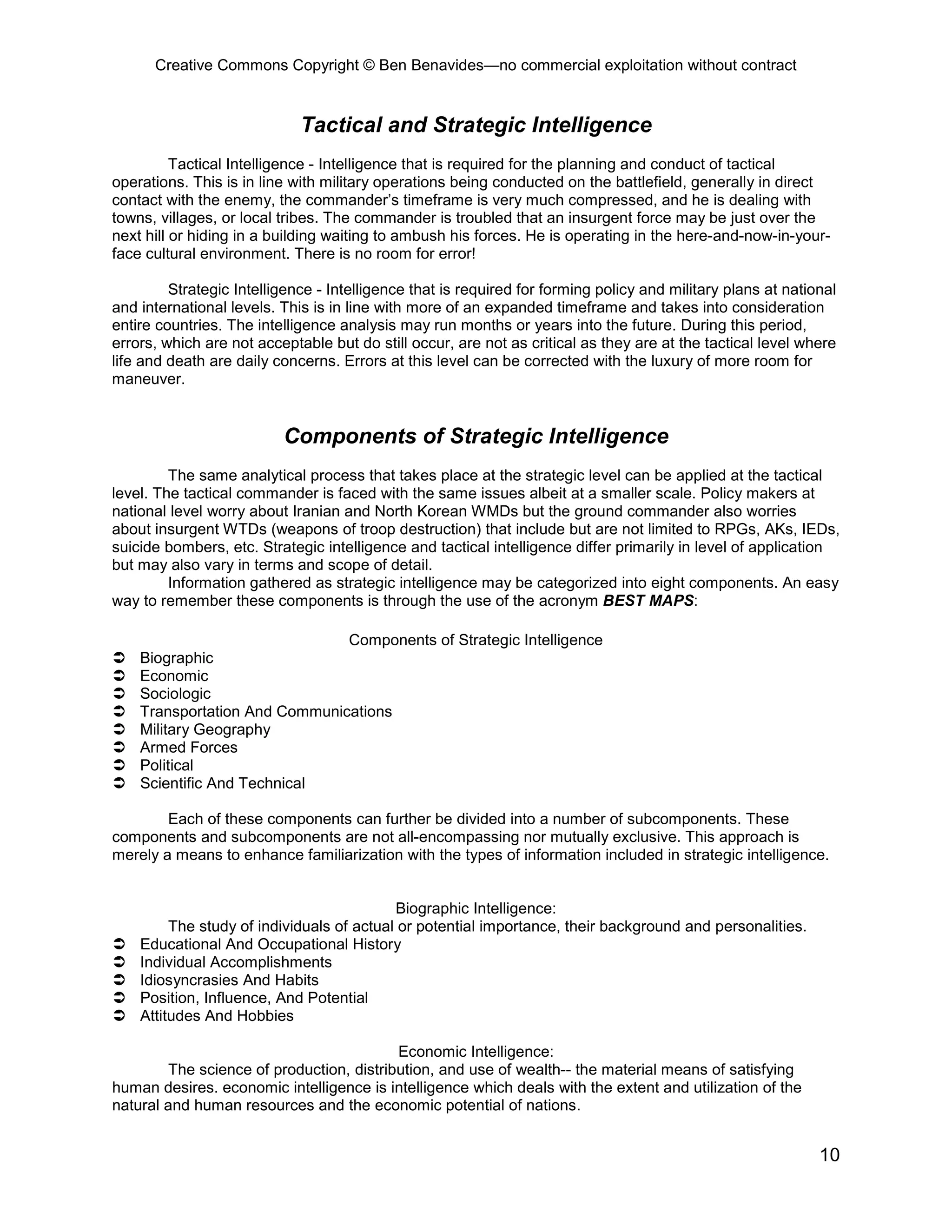 Creative Commons Copyright © Ben Benavides—no commercial exploitation without contract


                             Tactical and Strategic Intelligence
          Tactical Intelligence - Intelligence that is required for the planning and conduct of tactical
operations. This is in line with military operations being conducted on the battlefield, generally in direct
contact with the enemy, the commander’s timeframe is very much compressed, and he is dealing with
towns, villages, or local tribes. The commander is troubled that an insurgent force may be just over the
next hill or hiding in a building waiting to ambush his forces. He is operating in the here-and-now-in-your-
face cultural environment. There is no room for error!

         Strategic Intelligence - Intelligence that is required for forming policy and military plans at national
and international levels. This is in line with more of an expanded timeframe and takes into consideration
entire countries. The intelligence analysis may run months or years into the future. During this period,
errors, which are not acceptable but do still occur, are not as critical as they are at the tactical level where
life and death are daily concerns. Errors at this level can be corrected with the luxury of more room for
maneuver.


                          Components of Strategic Intelligence
         The same analytical process that takes place at the strategic level can be applied at the tactical
level. The tactical commander is faced with the same issues albeit at a smaller scale. Policy makers at
national level worry about Iranian and North Korean WMDs but the ground commander also worries
about insurgent WTDs (weapons of troop destruction) that include but are not limited to RPGs, AKs, IEDs,
suicide bombers, etc. Strategic intelligence and tactical intelligence differ primarily in level of application
but may also vary in terms and scope of detail.
         Information gathered as strategic intelligence may be categorized into eight components. An easy
way to remember these components is through the use of the acronym BEST MAPS:

                               Components of Strategic Intelligence
   Biographic
   Economic
   Sociologic
   Transportation And Communications
   Military Geography
   Armed Forces
   Political
   Scientific And Technical

        Each of these components can further be divided into a number of subcomponents. These
components and subcomponents are not all-encompassing nor mutually exclusive. This approach is
merely a means to enhance familiarization with the types of information included in strategic intelligence.


                                           Biographic Intelligence:
         The study of individuals of actual or potential importance, their background and personalities.
   Educational And Occupational History
   Individual Accomplishments
   Idiosyncrasies And Habits
   Position, Influence, And Potential
   Attitudes And Hobbies

                                          Economic Intelligence:
        The science of production, distribution, and use of wealth-- the material means of satisfying
human desires. economic intelligence is intelligence which deals with the extent and utilization of the
natural and human resources and the economic potential of nations.


                                                                                                              10
 