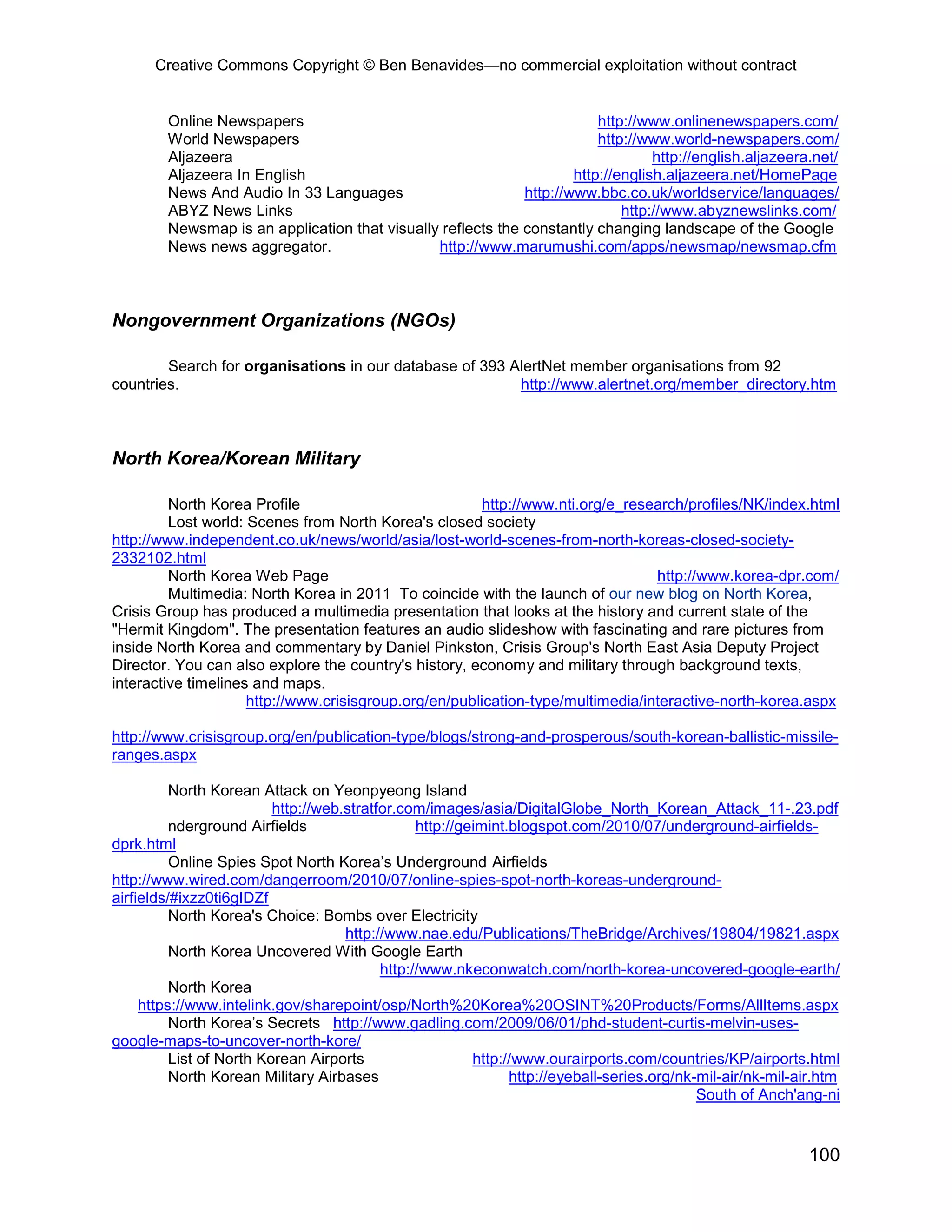 Creative Commons Copyright © Ben Benavides—no commercial exploitation without contract


        Online Newspapers                                                http://www.onlinenewspapers.com/
        World Newspapers                                                 http://www.world-newspapers.com/
        Aljazeera                                                                 http://english.aljazeera.net/
        Aljazeera In English                                         http://english.aljazeera.net/HomePage
        News And Audio In 33 Languages                       http://www.bbc.co.uk/worldservice/languages/
        ABYZ News Links                                                      http://www.abyznewslinks.com/
        Newsmap is an application that visually reflects the constantly changing landscape of the Google
        News news aggregator.                  http://www.marumushi.com/apps/newsmap/newsmap.cfm



Nongovernment Organizations (NGOs)

        Search for organisations in our database of 393 AlertNet member organisations from 92
countries.                                               http://www.alertnet.org/member_directory.htm



North Korea/Korean Military

         North Korea Profile                           http://www.nti.org/e_research/profiles/NK/index.html
         Lost world: Scenes from North Korea's closed society
http://www.independent.co.uk/news/world/asia/lost-world-scenes-from-north-koreas-closed-society-
2332102.html
         North Korea Web Page                                                    http://www.korea-dpr.com/
         Multimedia: North Korea in 2011 To coincide with the launch of our new blog on North Korea,
Crisis Group has produced a multimedia presentation that looks at the history and current state of the
"Hermit Kingdom". The presentation features an audio slideshow with fascinating and rare pictures from
inside North Korea and commentary by Daniel Pinkston, Crisis Group's North East Asia Deputy Project
Director. You can also explore the country's history, economy and military through background texts,
interactive timelines and maps.
                     http://www.crisisgroup.org/en/publication-type/multimedia/interactive-north-korea.aspx

http://www.crisisgroup.org/en/publication-type/blogs/strong-and-prosperous/south-korean-ballistic-missile-
ranges.aspx

          North Korean Attack on Yeonpyeong Island
                          http://web.stratfor.com/images/asia/DigitalGlobe_North_Korean_Attack_11-.23.pdf
          nderground Airfields                   http://geimint.blogspot.com/2010/07/underground-airfields-
dprk.html
          Online Spies Spot North Korea’s Underground Airfields
http://www.wired.com/dangerroom/2010/07/online-spies-spot-north-koreas-underground-
airfields/#ixzz0ti6gIDZf
          North Korea's Choice: Bombs over Electricity
                                     http://www.nae.edu/Publications/TheBridge/Archives/19804/19821.aspx
          North Korea Uncovered With Google Earth
                                           http://www.nkeconwatch.com/north-korea-uncovered-google-earth/
          North Korea
     https://www.intelink.gov/sharepoint/osp/North%20Korea%20OSINT%20Products/Forms/AllItems.aspx
          North Korea’s Secrets http://www.gadling.com/2009/06/01/phd-student-curtis-melvin-uses-
google-maps-to-uncover-north-kore/
          List of North Korean Airports                   http://www.ourairports.com/countries/KP/airports.html
          North Korean Military Airbases                        http://eyeball-series.org/nk-mil-air/nk-mil-air.htm
                                                                                             South of Anch'ang-ni


                                                                                                              100
 