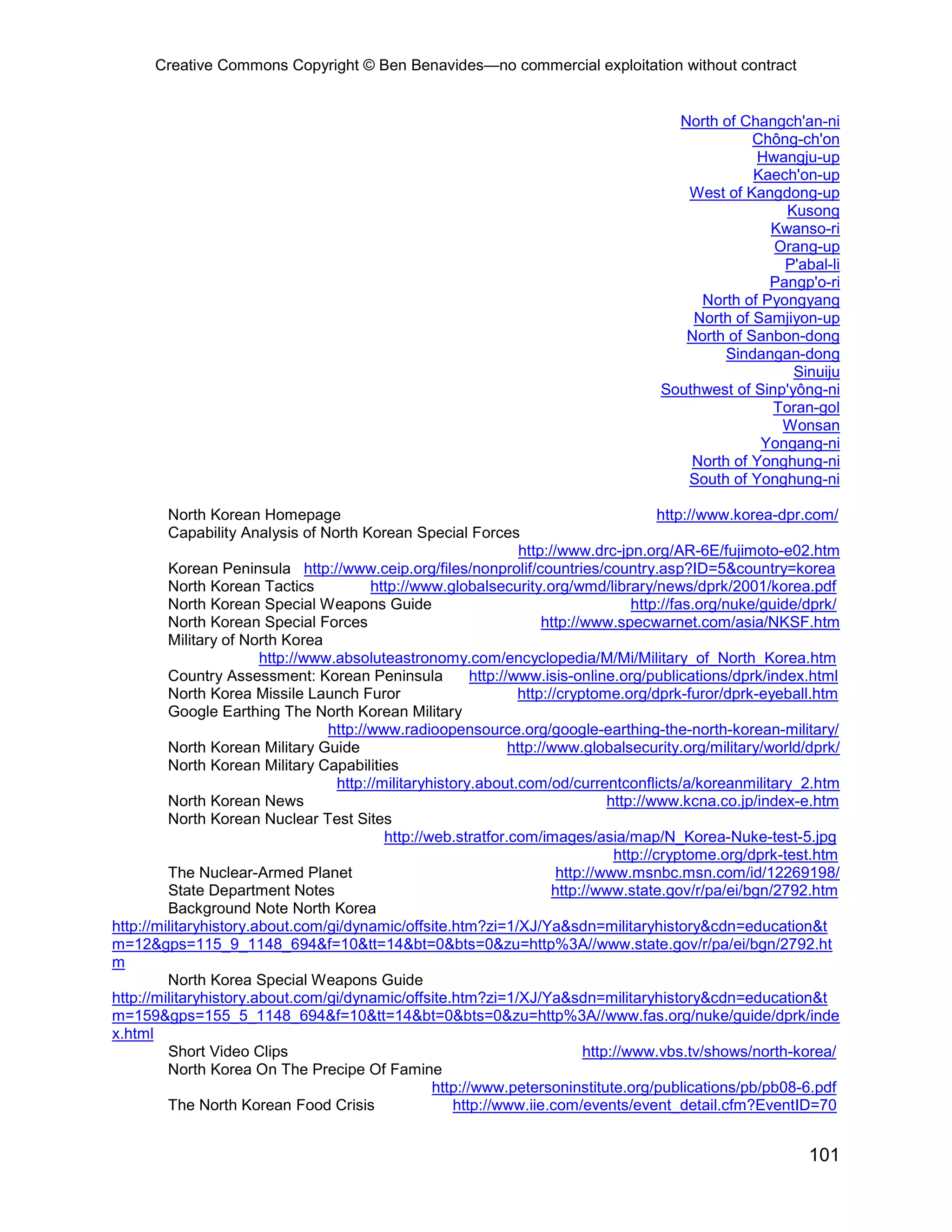 Creative Commons Copyright © Ben Benavides—no commercial exploitation without contract


                                                                                          North of Changch'an-ni
                                                                                                     Chông-ch'on
                                                                                                     Hwangju-up
                                                                                                     Kaech'on-up
                                                                                           West of Kangdong-up
                                                                                                          Kusong
                                                                                                       Kwanso-ri
                                                                                                        Orang-up
                                                                                                         P'abal-li
                                                                                                       Pangp'o-ri
                                                                                             North of Pyongyang
                                                                                            North of Samjiyon-up
                                                                                           North of Sanbon-dong
                                                                                                 Sindangan-dong
                                                                                                           Sinuiju
                                                                                        Southwest of Sinp'yông-ni
                                                                                                        Toran-gol
                                                                                                         Wonsan
                                                                                                      Yongang-ni
                                                                                            North of Yonghung-ni
                                                                                           South of Yonghung-ni

         North Korean Homepage                                                             http://www.korea-dpr.com/
         Capability Analysis of North Korean Special Forces
                                                                   http://www.drc-jpn.org/AR-6E/fujimoto-e02.htm
         Korean Peninsula http://www.ceip.org/files/nonprolif/countries/country.asp?ID=5&country=korea
         North Korean Tactics            http://www.globalsecurity.org/wmd/library/news/dprk/2001/korea.pdf
         North Korean Special Weapons Guide                                           http://fas.org/nuke/guide/dprk/
         North Korean Special Forces                                   http://www.specwarnet.com/asia/NKSF.htm
         Military of North Korea
                        http://www.absoluteastronomy.com/encyclopedia/M/Mi/Military_of_North_Korea.htm
         Country Assessment: Korean Peninsula             http://www.isis-online.org/publications/dprk/index.html
         North Korea Missile Launch Furor                         http://cryptome.org/dprk-furor/dprk-eyeball.htm
         Google Earthing The North Korean Military
                                  http://www.radioopensource.org/google-earthing-the-north-korean-military/
         North Korean Military Guide                             http://www.globalsecurity.org/military/world/dprk/
         North Korean Military Capabilities
                                   http://militaryhistory.about.com/od/currentconflicts/a/koreanmilitary_2.htm
         North Korean News                                                        http://www.kcna.co.jp/index-e.htm
         North Korean Nuclear Test Sites
                                           http://web.stratfor.com/images/asia/map/N_Korea-Nuke-test-5.jpg
                                                                                   http://cryptome.org/dprk-test.htm
         The Nuclear-Armed Planet                                         http://www.msnbc.msn.com/id/12269198/
         State Department Notes                                          http://www.state.gov/r/pa/ei/bgn/2792.htm
         Background Note North Korea
http://militaryhistory.about.com/gi/dynamic/offsite.htm?zi=1/XJ/Ya&sdn=militaryhistory&cdn=education&t
m=12&gps=115_9_1148_694&f=10&tt=14&bt=0&bts=0&zu=http%3A//www.state.gov/r/pa/ei/bgn/2792.ht
m
         North Korea Special Weapons Guide
http://militaryhistory.about.com/gi/dynamic/offsite.htm?zi=1/XJ/Ya&sdn=militaryhistory&cdn=education&t
m=159&gps=155_5_1148_694&f=10&tt=14&bt=0&bts=0&zu=http%3A//www.fas.org/nuke/guide/dprk/inde
x.html
         Short Video Clips                                                    http://www.vbs.tv/shows/north-korea/
         North Korea On The Precipe Of Famine
                                                   http://www.petersoninstitute.org/publications/pb/pb08-6.pdf
         The North Korean Food Crisis                 http://www.iie.com/events/event_detail.cfm?EventID=70


                                                                                                                101
 