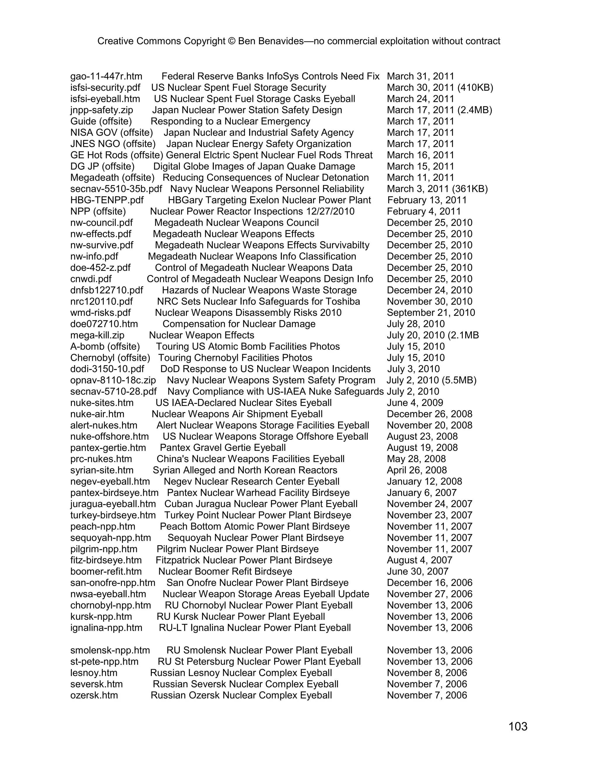 Creative Commons Copyright © Ben Benavides—no commercial exploitation without contract


gao-11-447r.htm       Federal Reserve Banks InfoSys Controls Need Fix March 31, 2011
isfsi-security.pdf US Nuclear Spent Fuel Storage Security             March 30, 2011 (410KB)
isfsi-eyeball.htm US Nuclear Spent Fuel Storage Casks Eyeball         March 24, 2011
jnpp-safety.zip     Japan Nuclear Power Station Safety Design         March 17, 2011 (2.4MB)
Guide (offsite)     Responding to a Nuclear Emergency                 March 17, 2011
NISA GOV (offsite) Japan Nuclear and Industrial Safety Agency         March 17, 2011
JNES NGO (offsite) Japan Nuclear Energy Safety Organization           March 17, 2011
GE Hot Rods (offsite) General Elctric Spent Nuclear Fuel Rods Threat March 16, 2011
DG JP (offsite)     Digital Globe Images of Japan Quake Damage        March 15, 2011
Megadeath (offsite) Reducing Consequences of Nuclear Detonation       March 11, 2011
secnav-5510-35b.pdf Navy Nuclear Weapons Personnel Reliability        March 3, 2011 (361KB)
HBG-TENPP.pdf           HBGary Targeting Exelon Nuclear Power Plant   February 13, 2011
NPP (offsite)      Nuclear Power Reactor Inspections 12/27/2010       February 4, 2011
nw-council.pdf       Megadeath Nuclear Weapons Council                December 25, 2010
nw-effects.pdf      Megadeath Nuclear Weapons Effects                 December 25, 2010
nw-survive.pdf       Megadeath Nuclear Weapons Effects Survivabilty   December 25, 2010
nw-info.pdf        Megadeath Nuclear Weapons Info Classification      December 25, 2010
doe-452-z.pdf        Control of Megadeath Nuclear Weapons Data        December 25, 2010
cnwdi.pdf          Control of Megadeath Nuclear Weapons Design Info December 25, 2010
dnfsb122710.pdf       Hazards of Nuclear Weapons Waste Storage        December 24, 2010
nrc120110.pdf        NRC Sets Nuclear Info Safeguards for Toshiba     November 30, 2010
wmd-risks.pdf        Nuclear Weapons Disassembly Risks 2010           September 21, 2010
doe072710.htm          Compensation for Nuclear Damage                July 28, 2010
mega-kill.zip      Nuclear Weapon Effects                             July 20, 2010 (2.1MB
A-bomb (offsite)     Touring US Atomic Bomb Facilities Photos         July 15, 2010
Chernobyl (offsite) Touring Chernobyl Facilities Photos               July 15, 2010
dodi-3150-10.pdf      DoD Response to US Nuclear Weapon Incidents     July 3, 2010
opnav-8110-18c.zip Navy Nuclear Weapons System Safety Program July 2, 2010 (5.5MB)
secnav-5710-28.pdf Navy Compliance with US-IAEA Nuke Safeguards July 2, 2010
nuke-sites.htm       US IAEA-Declared Nuclear Sites Eyeball           June 4, 2009
nuke-air.htm        Nuclear Weapons Air Shipment Eyeball              December 26, 2008
alert-nukes.htm      Alert Nuclear Weapons Storage Facilities Eyeball November 20, 2008
nuke-offshore.htm US Nuclear Weapons Storage Offshore Eyeball         August 23, 2008
pantex-gertie.htm Pantex Gravel Gertie Eyeball                        August 19, 2008
prc-nukes.htm        China's Nuclear Weapons Facilities Eyeball       May 28, 2008
syrian-site.htm     Syrian Alleged and North Korean Reactors          April 26, 2008
negev-eyeball.htm Negev Nuclear Research Center Eyeball               January 12, 2008
pantex-birdseye.htm Pantex Nuclear Warhead Facility Birdseye          January 6, 2007
juragua-eyeball.htm Cuban Juragua Nuclear Power Plant Eyeball         November 24, 2007
turkey-birdseye.htm Turkey Point Nuclear Power Plant Birdseye         November 23, 2007
peach-npp.htm         Peach Bottom Atomic Power Plant Birdseye        November 11, 2007
sequoyah-npp.htm        Sequoyah Nuclear Power Plant Birdseye         November 11, 2007
pilgrim-npp.htm      Pilgrim Nuclear Power Plant Birdseye             November 11, 2007
fitz-birdseye.htm Fitzpatrick Nuclear Power Plant Birdseye            August 4, 2007
boomer-refit.htm     Nuclear Boomer Refit Birdseye                    June 30, 2007
san-onofre-npp.htm San Onofre Nuclear Power Plant Birdseye            December 16, 2006
nwsa-eyeball.htm       Nuclear Weapon Storage Areas Eyeball Update    November 27, 2006
chornobyl-npp.htm RU Chornobyl Nuclear Power Plant Eyeball            November 13, 2006
kursk-npp.htm        RU Kursk Nuclear Power Plant Eyeball             November 13, 2006
ignalina-npp.htm      RU-LT Ignalina Nuclear Power Plant Eyeball      November 13, 2006

smolensk-npp.htm    RU Smolensk Nuclear Power Plant Eyeball         November 13, 2006
st-pete-npp.htm   RU St Petersburg Nuclear Power Plant Eyeball      November 13, 2006
lesnoy.htm      Russian Lesnoy Nuclear Complex Eyeball              November 8, 2006
seversk.htm      Russian Seversk Nuclear Complex Eyeball            November 7, 2006
ozersk.htm       Russian Ozersk Nuclear Complex Eyeball             November 7, 2006


                                                                                               103
 