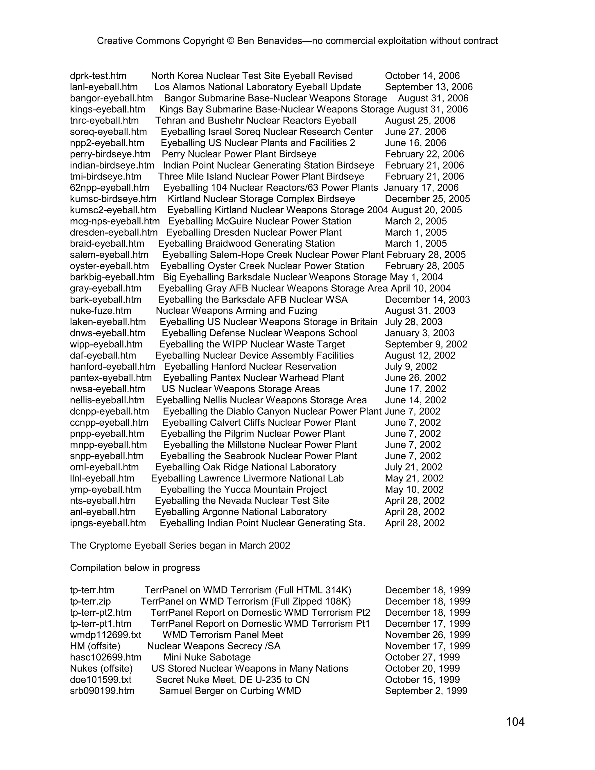 Creative Commons Copyright © Ben Benavides—no commercial exploitation without contract


dprk-test.htm      North Korea Nuclear Test Site Eyeball Revised     October 14, 2006
lanl-eyeball.htm   Los Alamos National Laboratory Eyeball Update     September 13, 2006
bangor-eyeball.htm Bangor Submarine Base-Nuclear Weapons Storage August 31, 2006
kings-eyeball.htm Kings Bay Submarine Base-Nuclear Weapons Storage August 31, 2006
tnrc-eyeball.htm    Tehran and Bushehr Nuclear Reactors Eyeball      August 25, 2006
soreq-eyeball.htm Eyeballing Israel Soreq Nuclear Research Center June 27, 2006
npp2-eyeball.htm     Eyeballing US Nuclear Plants and Facilities 2   June 16, 2006
perry-birdseye.htm Perry Nuclear Power Plant Birdseye                February 22, 2006
indian-birdseye.htm Indian Point Nuclear Generating Station Birdseye February 21, 2006
tmi-birdseye.htm    Three Mile Island Nuclear Power Plant Birdseye   February 21, 2006
62npp-eyeball.htm Eyeballing 104 Nuclear Reactors/63 Power Plants January 17, 2006
kumsc-birdseye.htm Kirtland Nuclear Storage Complex Birdseye         December 25, 2005
kumsc2-eyeball.htm Eyeballing Kirtland Nuclear Weapons Storage 2004 August 20, 2005
mcg-nps-eyeball.htm Eyeballing McGuire Nuclear Power Station         March 2, 2005
dresden-eyeball.htm Eyeballing Dresden Nuclear Power Plant           March 1, 2005
braid-eyeball.htm Eyeballing Braidwood Generating Station            March 1, 2005
salem-eyeball.htm Eyeballing Salem-Hope Creek Nuclear Power Plant February 28, 2005
oyster-eyeball.htm Eyeballing Oyster Creek Nuclear Power Station     February 28, 2005
barkbig-eyeball.htm Big Eyeballing Barksdale Nuclear Weapons Storage May 1, 2004
gray-eyeball.htm    Eyeballing Gray AFB Nuclear Weapons Storage Area April 10, 2004
bark-eyeball.htm    Eyeballing the Barksdale AFB Nuclear WSA         December 14, 2003
nuke-fuze.htm       Nuclear Weapons Arming and Fuzing                August 31, 2003
laken-eyeball.htm Eyeballing US Nuclear Weapons Storage in Britain July 28, 2003
dnws-eyeball.htm     Eyeballing Defense Nuclear Weapons School       January 3, 2003
wipp-eyeball.htm     Eyeballing the WIPP Nuclear Waste Target        September 9, 2002
daf-eyeball.htm     Eyeballing Nuclear Device Assembly Facilities    August 12, 2002
hanford-eyeball.htm Eyeballing Hanford Nuclear Reservation           July 9, 2002
pantex-eyeball.htm Eyeballing Pantex Nuclear Warhead Plant           June 26, 2002
nwsa-eyeball.htm     US Nuclear Weapons Storage Areas                June 17, 2002
nellis-eyeball.htm Eyeballing Nellis Nuclear Weapons Storage Area    June 14, 2002
dcnpp-eyeball.htm Eyeballing the Diablo Canyon Nuclear Power Plant June 7, 2002
ccnpp-eyeball.htm Eyeballing Calvert Cliffs Nuclear Power Plant      June 7, 2002
pnpp-eyeball.htm     Eyeballing the Pilgrim Nuclear Power Plant      June 7, 2002
mnpp-eyeball.htm      Eyeballing the Millstone Nuclear Power Plant   June 7, 2002
snpp-eyeball.htm     Eyeballing the Seabrook Nuclear Power Plant     June 7, 2002
ornl-eyeball.htm    Eyeballing Oak Ridge National Laboratory         July 21, 2002
llnl-eyeball.htm   Eyeballing Lawrence Livermore National Lab        May 21, 2002
ymp-eyeball.htm      Eyeballing the Yucca Mountain Project           May 10, 2002
nts-eyeball.htm     Eyeballing the Nevada Nuclear Test Site          April 28, 2002
anl-eyeball.htm     Eyeballing Argonne National Laboratory           April 28, 2002
ipngs-eyeball.htm Eyeballing Indian Point Nuclear Generating Sta.    April 28, 2002

The Cryptome Eyeball Series began in March 2002

Compilation below in progress

tp-terr.htm      TerrPanel on WMD Terrorism (Full HTML 314K)        December 18, 1999
tp-terr.zip     TerrPanel on WMD Terrorism (Full Zipped 108K)       December 18, 1999
tp-terr-pt2.htm   TerrPanel Report on Domestic WMD Terrorism Pt2    December 18, 1999
tp-terr-pt1.htm   TerrPanel Report on Domestic WMD Terrorism Pt1    December 17, 1999
wmdp112699.txt       WMD Terrorism Panel Meet                       November 26, 1999
HM (offsite)     Nuclear Weapons Secrecy /SA                        November 17, 1999
hasc102699.htm       Mini Nuke Sabotage                             October 27, 1999
Nukes (offsite)   US Stored Nuclear Weapons in Many Nations         October 20, 1999
doe101599.txt      Secret Nuke Meet, DE U-235 to CN                 October 15, 1999
srb090199.htm       Samuel Berger on Curbing WMD                    September 2, 1999


                                                                                              104
 