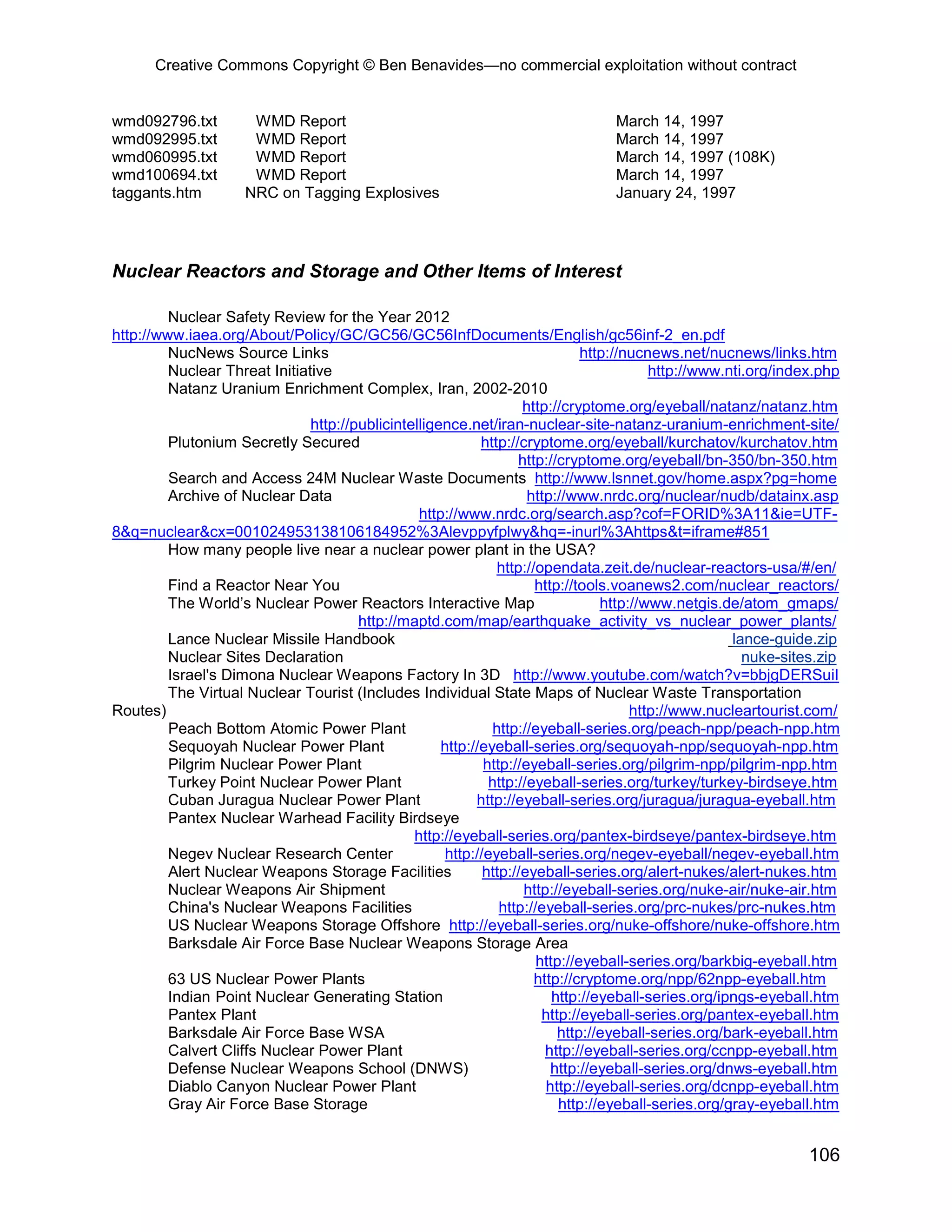 Creative Commons Copyright © Ben Benavides—no commercial exploitation without contract


wmd092796.txt         WMD Report                                                 March 14, 1997
wmd092995.txt         WMD Report                                                 March 14, 1997
wmd060995.txt         WMD Report                                                 March 14, 1997 (108K)
wmd100694.txt         WMD Report                                                 March 14, 1997
taggants.htm         NRC on Tagging Explosives                                   January 24, 1997




Nuclear Reactors and Storage and Other Items of Interest

         Nuclear Safety Review for the Year 2012
http://www.iaea.org/About/Policy/GC/GC56/GC56InfDocuments/English/gc56inf-2_en.pdf
         NucNews Source Links                                                  http://nucnews.net/nucnews/links.htm
         Nuclear Threat Initiative                                                        http://www.nti.org/index.php
         Natanz Uranium Enrichment Complex, Iran, 2002-2010
                                                                    http://cryptome.org/eyeball/natanz/natanz.htm
                               http://publicintelligence.net/iran-nuclear-site-natanz-uranium-enrichment-site/
         Plutonium Secretly Secured                         http://cryptome.org/eyeball/kurchatov/kurchatov.htm
                                                                    http://cryptome.org/eyeball/bn-350/bn-350.htm
         Search and Access 24M Nuclear Waste Documents http://www.lsnnet.gov/home.aspx?pg=home
         Archive of Nuclear Data                                     http://www.nrdc.org/nuclear/nudb/datainx.asp
                                                 http://www.nrdc.org/search.asp?cof=FORID%3A11&ie=UTF-
8&q=nuclear&cx=001024953138106184952%3Alevppyfplwy&hq=-inurl%3Ahttps&t=iframe#851
         How many people live near a nuclear power plant in the USA?
                                                                http://opendata.zeit.de/nuclear-reactors-usa/#/en/
         Find a Reactor Near You                                       http://tools.voanews2.com/nuclear_reactors/
         The World’s Nuclear Power Reactors Interactive Map                       http://www.netgis.de/atom_gmaps/
                                       http://maptd.com/map/earthquake_activity_vs_nuclear_power_plants/
         Lance Nuclear Missile Handbook                                                               lance-guide.zip
         Nuclear Sites Declaration                                                                      nuke-sites.zip
         Israel's Dimona Nuclear Weapons Factory In 3D http://www.youtube.com/watch?v=bbjgDERSuiI
         The Virtual Nuclear Tourist (Includes Individual State Maps of Nuclear Waste Transportation
Routes)                                                                                http://www.nucleartourist.com/
         Peach Bottom Atomic Power Plant                       http://eyeball-series.org/peach-npp/peach-npp.htm
         Sequoyah Nuclear Power Plant                http://eyeball-series.org/sequoyah-npp/sequoyah-npp.htm
         Pilgrim Nuclear Power Plant                         http://eyeball-series.org/pilgrim-npp/pilgrim-npp.htm
         Turkey Point Nuclear Power Plant                     http://eyeball-series.org/turkey/turkey-birdseye.htm
         Cuban Juragua Nuclear Power Plant                 http://eyeball-series.org/juragua/juragua-eyeball.htm
         Pantex Nuclear Warhead Facility Birdseye
                                                http://eyeball-series.org/pantex-birdseye/pantex-birdseye.htm
         Negev Nuclear Research Center                http://eyeball-series.org/negev-eyeball/negev-eyeball.htm
         Alert Nuclear Weapons Storage Facilities            http://eyeball-series.org/alert-nukes/alert-nukes.htm
         Nuclear Weapons Air Shipment                                http://eyeball-series.org/nuke-air/nuke-air.htm
         China's Nuclear Weapons Facilities                     http://eyeball-series.org/prc-nukes/prc-nukes.htm
         US Nuclear Weapons Storage Offshore http://eyeball-series.org/nuke-offshore/nuke-offshore.htm
         Barksdale Air Force Base Nuclear Weapons Storage Area
                                                                       http://eyeball-series.org/barkbig-eyeball.htm
         63 US Nuclear Power Plants                                    http://cryptome.org/npp/62npp-eyeball.htm
         Indian Point Nuclear Generating Station                          http://eyeball-series.org/ipngs-eyeball.htm
         Pantex Plant                                                   http://eyeball-series.org/pantex-eyeball.htm
         Barksdale Air Force Base WSA                                      http://eyeball-series.org/bark-eyeball.htm
         Calvert Cliffs Nuclear Power Plant                              http://eyeball-series.org/ccnpp-eyeball.htm
         Defense Nuclear Weapons School (DNWS)                            http://eyeball-series.org/dnws-eyeball.htm
         Diablo Canyon Nuclear Power Plant                               http://eyeball-series.org/dcnpp-eyeball.htm
         Gray Air Force Base Storage                                       http://eyeball-series.org/gray-eyeball.htm


                                                                                                                106
 