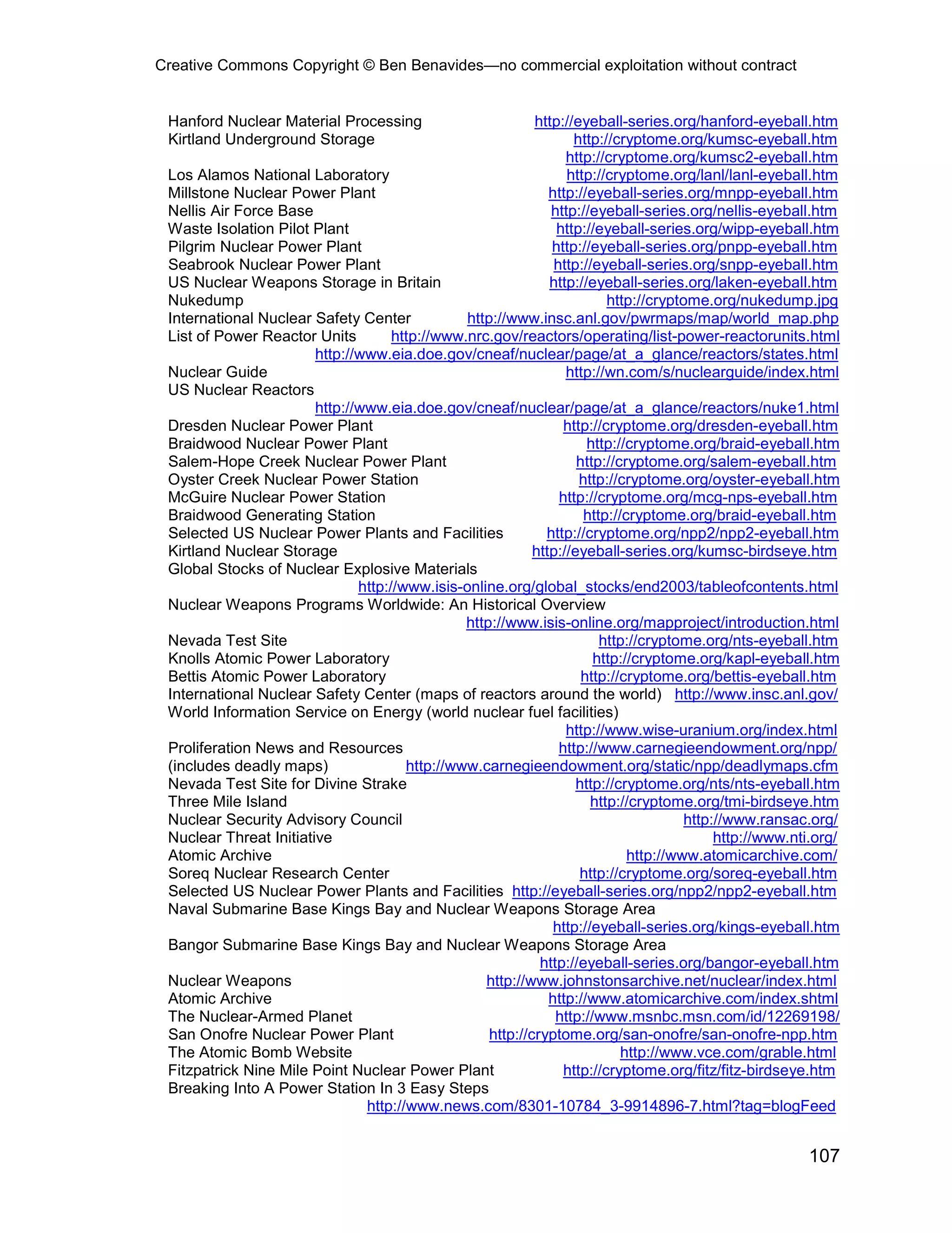 Creative Commons Copyright © Ben Benavides—no commercial exploitation without contract


 Hanford Nuclear Material Processing                        http://eyeball-series.org/hanford-eyeball.htm
 Kirtland Underground Storage                                      http://cryptome.org/kumsc-eyeball.htm
                                                                  http://cryptome.org/kumsc2-eyeball.htm
 Los Alamos National Laboratory                                   http://cryptome.org/lanl/lanl-eyeball.htm
 Millstone Nuclear Power Plant                                 http://eyeball-series.org/mnpp-eyeball.htm
 Nellis Air Force Base                                         http://eyeball-series.org/nellis-eyeball.htm
 Waste Isolation Pilot Plant                                    http://eyeball-series.org/wipp-eyeball.htm
 Pilgrim Nuclear Power Plant                                   http://eyeball-series.org/pnpp-eyeball.htm
 Seabrook Nuclear Power Plant                                   http://eyeball-series.org/snpp-eyeball.htm
 US Nuclear Weapons Storage in Britain                         http://eyeball-series.org/laken-eyeball.htm
 Nukedump                                                                 http://cryptome.org/nukedump.jpg
 International Nuclear Safety Center            http://www.insc.anl.gov/pwrmaps/map/world_map.php
 List of Power Reactor Units         http://www.nrc.gov/reactors/operating/list-power-reactorunits.html
                        http://www.eia.doe.gov/cneaf/nuclear/page/at_a_glance/reactors/states.html
 Nuclear Guide                                                    http://wn.com/s/nuclearguide/index.html
 US Nuclear Reactors
                        http://www.eia.doe.gov/cneaf/nuclear/page/at_a_glance/reactors/nuke1.html
 Dresden Nuclear Power Plant                                      http://cryptome.org/dresden-eyeball.htm
 Braidwood Nuclear Power Plant                                        http://cryptome.org/braid-eyeball.htm
 Salem-Hope Creek Nuclear Power Plant                               http://cryptome.org/salem-eyeball.htm
 Oyster Creek Nuclear Power Station                                  http://cryptome.org/oyster-eyeball.htm
 McGuire Nuclear Power Station                                   http://cryptome.org/mcg-nps-eyeball.htm
 Braidwood Generating Station                                         http://cryptome.org/braid-eyeball.htm
 Selected US Nuclear Power Plants and Facilities              http://cryptome.org/npp2/npp2-eyeball.htm
 Kirtland Nuclear Storage                                   http://eyeball-series.org/kumsc-birdseye.htm
 Global Stocks of Nuclear Explosive Materials
                               http://www.isis-online.org/global_stocks/end2003/tableofcontents.html
 Nuclear Weapons Programs Worldwide: An Historical Overview
                                                http://www.isis-online.org/mapproject/introduction.html
 Nevada Test Site                                                        http://cryptome.org/nts-eyeball.htm
 Knolls Atomic Power Laboratory                                        http://cryptome.org/kapl-eyeball.htm
 Bettis Atomic Power Laboratory                                      http://cryptome.org/bettis-eyeball.htm
 International Nuclear Safety Center (maps of reactors around the world) http://www.insc.anl.gov/
 World Information Service on Energy (world nuclear fuel facilities)
                                                                  http://www.wise-uranium.org/index.html
 Proliferation News and Resources                                http://www.carnegieendowment.org/npp/
 (includes deadly maps)                http://www.carnegieendowment.org/static/npp/deadlymaps.cfm
 Nevada Test Site for Divine Strake                                 http://cryptome.org/nts/nts-eyeball.htm
 Three Mile Island                                                     http://cryptome.org/tmi-birdseye.htm
 Nuclear Security Advisory Council                                                     http://www.ransac.org/
 Nuclear Threat Initiative                                                                  http://www.nti.org/
 Atomic Archive                                                               http://www.atomicarchive.com/
 Soreq Nuclear Research Center                                       http://cryptome.org/soreq-eyeball.htm
 Selected US Nuclear Power Plants and Facilities http://eyeball-series.org/npp2/npp2-eyeball.htm
 Naval Submarine Base Kings Bay and Nuclear Weapons Storage Area
                                                                http://eyeball-series.org/kings-eyeball.htm
 Bangor Submarine Base Kings Bay and Nuclear Weapons Storage Area
                                                             http://eyeball-series.org/bangor-eyeball.htm
 Nuclear Weapons                                   http://www.johnstonsarchive.net/nuclear/index.html
 Atomic Archive                                                http://www.atomicarchive.com/index.shtml
 The Nuclear-Armed Planet                                       http://www.msnbc.msn.com/id/12269198/
 San Onofre Nuclear Power Plant                     http://cryptome.org/san-onofre/san-onofre-npp.htm
 The Atomic Bomb Website                                                     http://www.vce.com/grable.html
 Fitzpatrick Nine Mile Point Nuclear Power Plant                  http://cryptome.org/fitz/fitz-birdseye.htm
 Breaking Into A Power Station In 3 Easy Steps
                                http://www.news.com/8301-10784_3-9914896-7.html?tag=blogFeed


                                                                                                         107
 