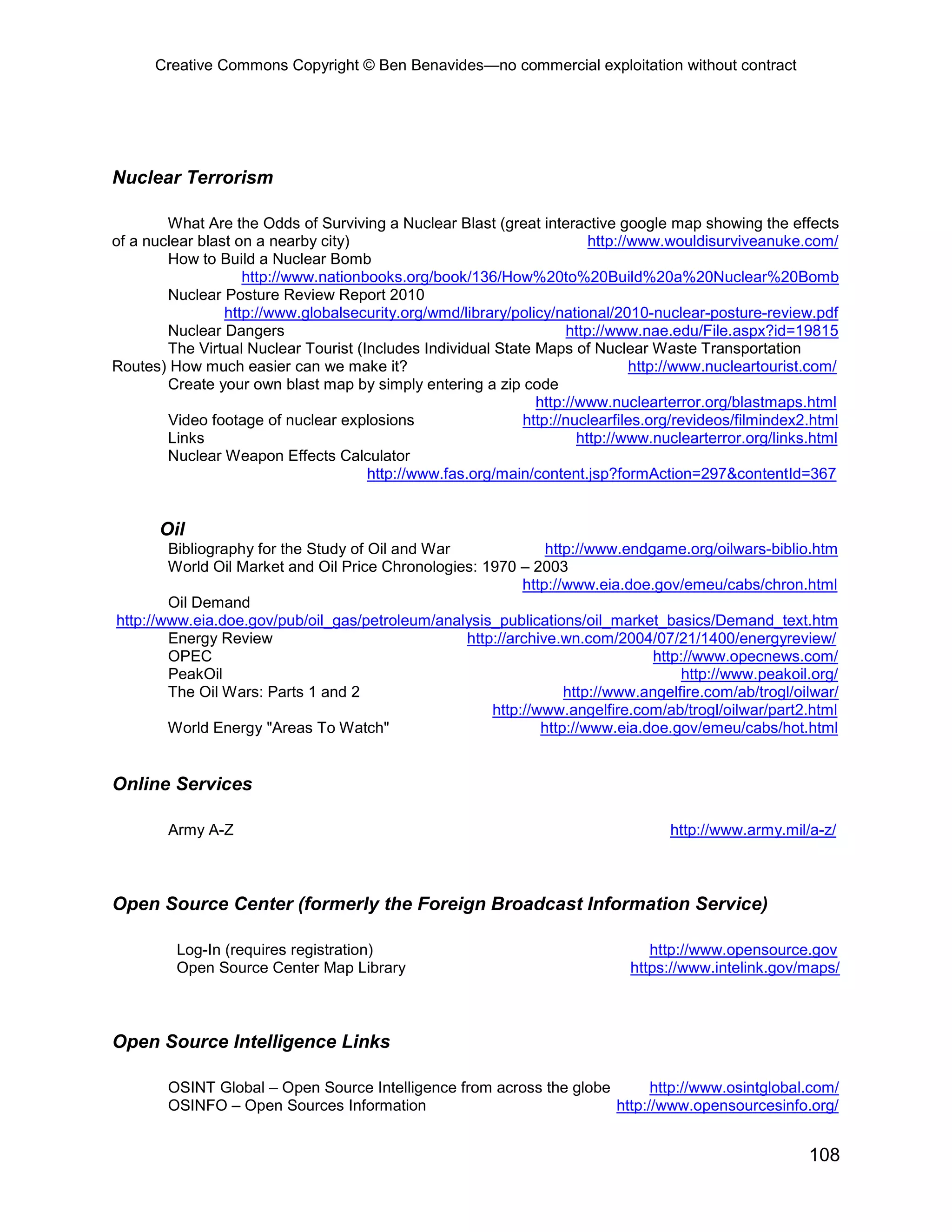 Creative Commons Copyright © Ben Benavides—no commercial exploitation without contract




Nuclear Terrorism

        What Are the Odds of Surviving a Nuclear Blast (great interactive google map showing the effects
of a nuclear blast on a nearby city)                                    http://www.wouldisurviveanuke.com/
        How to Build a Nuclear Bomb
                    http://www.nationbooks.org/book/136/How%20to%20Build%20a%20Nuclear%20Bomb
        Nuclear Posture Review Report 2010
                 http://www.globalsecurity.org/wmd/library/policy/national/2010-nuclear-posture-review.pdf
        Nuclear Dangers                                             http://www.nae.edu/File.aspx?id=19815
        The Virtual Nuclear Tourist (Includes Individual State Maps of Nuclear Waste Transportation
Routes) How much easier can we make it?                                        http://www.nucleartourist.com/
        Create your own blast map by simply entering a zip code
                                                               http://www.nuclearterror.org/blastmaps.html
        Video footage of nuclear explosions                  http://nuclearfiles.org/revideos/filmindex2.html
        Links                                                         http://www.nuclearterror.org/links.html
        Nuclear Weapon Effects Calculator
                                      http://www.fas.org/main/content.jsp?formAction=297&contentId=367


       Oil
        Bibliography for the Study of Oil and War              http://www.endgame.org/oilwars-biblio.htm
        World Oil Market and Oil Price Chronologies: 1970 – 2003
                                                           http://www.eia.doe.gov/emeu/cabs/chron.html
        Oil Demand
http://www.eia.doe.gov/pub/oil_gas/petroleum/analysis_publications/oil_market_basics/Demand_text.htm
        Energy Review                             http://archive.wn.com/2004/07/21/1400/energyreview/
        OPEC                                                                   http://www.opecnews.com/
        PeakOil                                                                    http://www.peakoil.org/
        The Oil Wars: Parts 1 and 2                               http://www.angelfire.com/ab/trogl/oilwar/
                                                      http://www.angelfire.com/ab/trogl/oilwar/part2.html
        World Energy "Areas To Watch"                         http://www.eia.doe.gov/emeu/cabs/hot.html


Online Services

        Army A-Z                                                                   http://www.army.mil/a-z/



Open Source Center (formerly the Foreign Broadcast Information Service)

         Log-In (requires registration)                                         http://www.opensource.gov
         Open Source Center Map Library                                      https://www.intelink.gov/maps/



Open Source Intelligence Links

        OSINT Global – Open Source Intelligence from across the globe       http://www.osintglobal.com/
        OSINFO – Open Sources Information                             http://www.opensourcesinfo.org/


                                                                                                        108
 