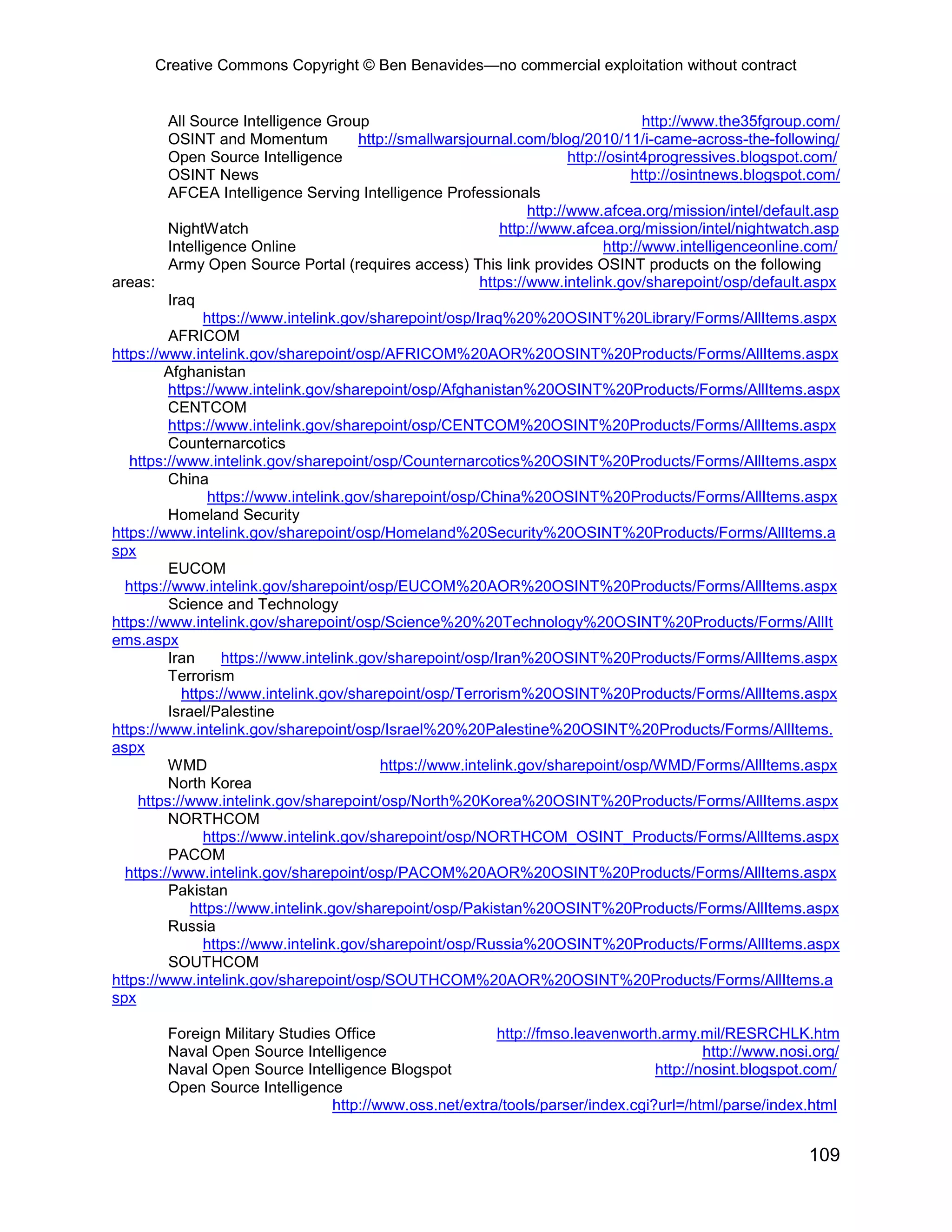 Creative Commons Copyright © Ben Benavides—no commercial exploitation without contract


         All Source Intelligence Group                                                 http://www.the35fgroup.com/
         OSINT and Momentum             http://smallwarsjournal.com/blog/2010/11/i-came-across-the-following/
         Open Source Intelligence                                         http://osint4progressives.blogspot.com/
         OSINT News                                                                  http://osintnews.blogspot.com/
         AFCEA Intelligence Serving Intelligence Professionals
                                                                   http://www.afcea.org/mission/intel/default.asp
         NightWatch                                           http://www.afcea.org/mission/intel/nightwatch.asp
         Intelligence Online                                                    http://www.intelligenceonline.com/
         Army Open Source Portal (requires access) This link provides OSINT products on the following
areas:                                                     https://www.intelink.gov/sharepoint/osp/default.aspx
         Iraq
                https://www.intelink.gov/sharepoint/osp/Iraq%20%20OSINT%20Library/Forms/AllItems.aspx
         AFRICOM
https://www.intelink.gov/sharepoint/osp/AFRICOM%20AOR%20OSINT%20Products/Forms/AllItems.aspx
        Afghanistan
         https://www.intelink.gov/sharepoint/osp/Afghanistan%20OSINT%20Products/Forms/AllItems.aspx
         CENTCOM
         https://www.intelink.gov/sharepoint/osp/CENTCOM%20OSINT%20Products/Forms/AllItems.aspx
         Counternarcotics
   https://www.intelink.gov/sharepoint/osp/Counternarcotics%20OSINT%20Products/Forms/AllItems.aspx
         China
                 https://www.intelink.gov/sharepoint/osp/China%20OSINT%20Products/Forms/AllItems.aspx
         Homeland Security
https://www.intelink.gov/sharepoint/osp/Homeland%20Security%20OSINT%20Products/Forms/AllItems.a
spx
         EUCOM
  https://www.intelink.gov/sharepoint/osp/EUCOM%20AOR%20OSINT%20Products/Forms/AllItems.aspx
         Science and Technology
https://www.intelink.gov/sharepoint/osp/Science%20%20Technology%20OSINT%20Products/Forms/AllIt
ems.aspx
         Iran      https://www.intelink.gov/sharepoint/osp/Iran%20OSINT%20Products/Forms/AllItems.aspx
         Terrorism
           https://www.intelink.gov/sharepoint/osp/Terrorism%20OSINT%20Products/Forms/AllItems.aspx
         Israel/Palestine
https://www.intelink.gov/sharepoint/osp/Israel%20%20Palestine%20OSINT%20Products/Forms/AllItems.
aspx
         WMD                                https://www.intelink.gov/sharepoint/osp/WMD/Forms/AllItems.aspx
         North Korea
    https://www.intelink.gov/sharepoint/osp/North%20Korea%20OSINT%20Products/Forms/AllItems.aspx
         NORTHCOM
                https://www.intelink.gov/sharepoint/osp/NORTHCOM_OSINT_Products/Forms/AllItems.aspx
         PACOM
  https://www.intelink.gov/sharepoint/osp/PACOM%20AOR%20OSINT%20Products/Forms/AllItems.aspx
         Pakistan
             https://www.intelink.gov/sharepoint/osp/Pakistan%20OSINT%20Products/Forms/AllItems.aspx
         Russia
                https://www.intelink.gov/sharepoint/osp/Russia%20OSINT%20Products/Forms/AllItems.aspx
         SOUTHCOM
https://www.intelink.gov/sharepoint/osp/SOUTHCOM%20AOR%20OSINT%20Products/Forms/AllItems.a
spx

        Foreign Military Studies Office                 http://fmso.leavenworth.army.mil/RESRCHLK.htm
        Naval Open Source Intelligence                                                  http://www.nosi.org/
        Naval Open Source Intelligence Blogspot                                 http://nosint.blogspot.com/
        Open Source Intelligence
                                http://www.oss.net/extra/tools/parser/index.cgi?url=/html/parse/index.html


                                                                                                              109
 