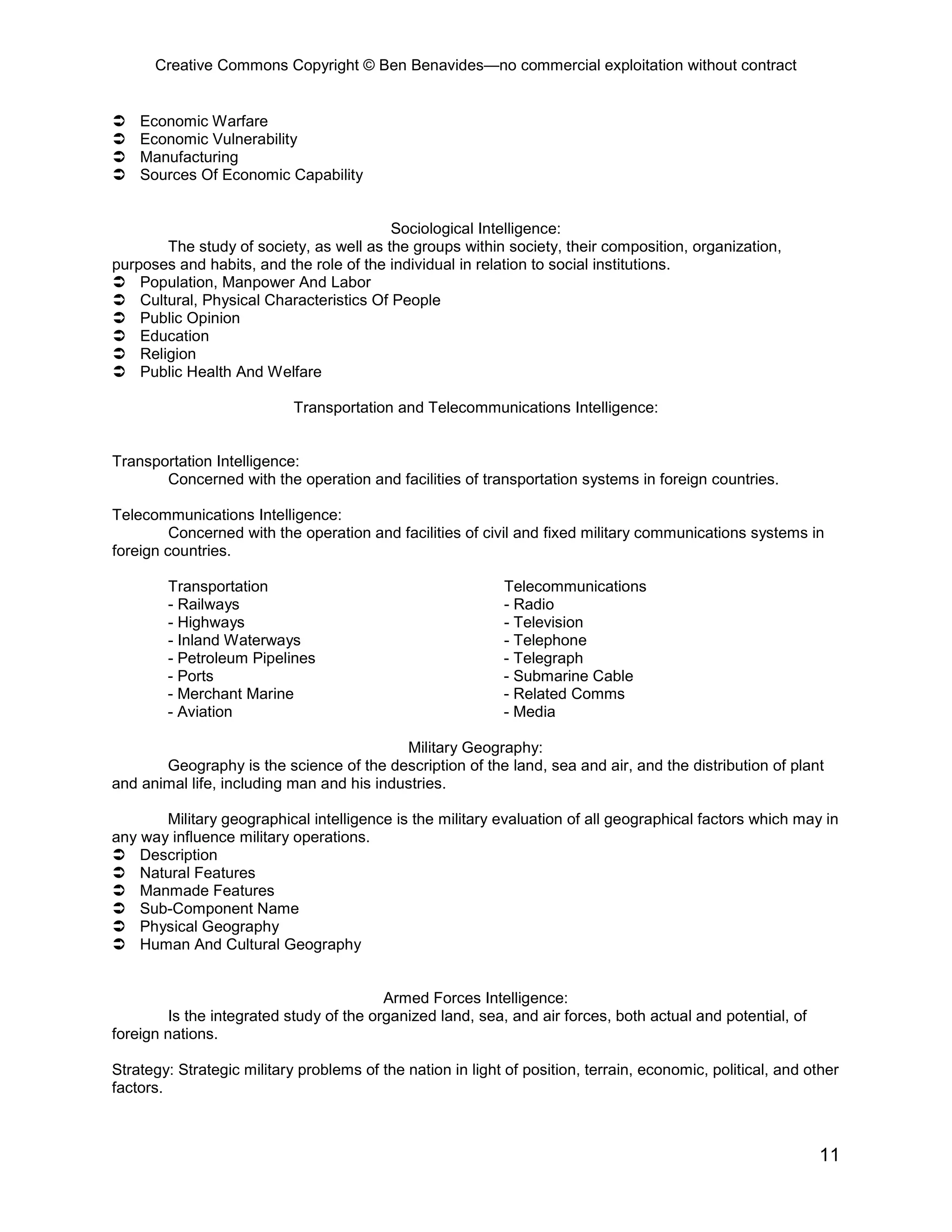 Creative Commons Copyright © Ben Benavides—no commercial exploitation without contract


   Economic Warfare
   Economic Vulnerability
   Manufacturing
   Sources Of Economic Capability


                                         Sociological Intelligence:
       The study of society, as well as the groups within society, their composition, organization,
purposes and habits, and the role of the individual in relation to social institutions.
 Population, Manpower And Labor
 Cultural, Physical Characteristics Of People
 Public Opinion
 Education
 Religion
 Public Health And Welfare

                            Transportation and Telecommunications Intelligence:


Transportation Intelligence:
       Concerned with the operation and facilities of transportation systems in foreign countries.

Telecommunications Intelligence:
         Concerned with the operation and facilities of civil and fixed military communications systems in
foreign countries.

        Transportation                                      Telecommunications
        - Railways                                          - Radio
        - Highways                                          - Television
        - Inland Waterways                                  - Telephone
        - Petroleum Pipelines                               - Telegraph
        - Ports                                             - Submarine Cable
        - Merchant Marine                                   - Related Comms
        - Aviation                                          - Media

                                           Military Geography:
       Geography is the science of the description of the land, sea and air, and the distribution of plant
and animal life, including man and his industries.

       Military geographical intelligence is the military evaluation of all geographical factors which may in
any way influence military operations.
 Description
 Natural Features
 Manmade Features
 Sub-Component Name
 Physical Geography
 Human And Cultural Geography


                                         Armed Forces Intelligence:
        Is the integrated study of the organized land, sea, and air forces, both actual and potential, of
foreign nations.

Strategy: Strategic military problems of the nation in light of position, terrain, economic, political, and other
factors.



                                                                                                             11
 