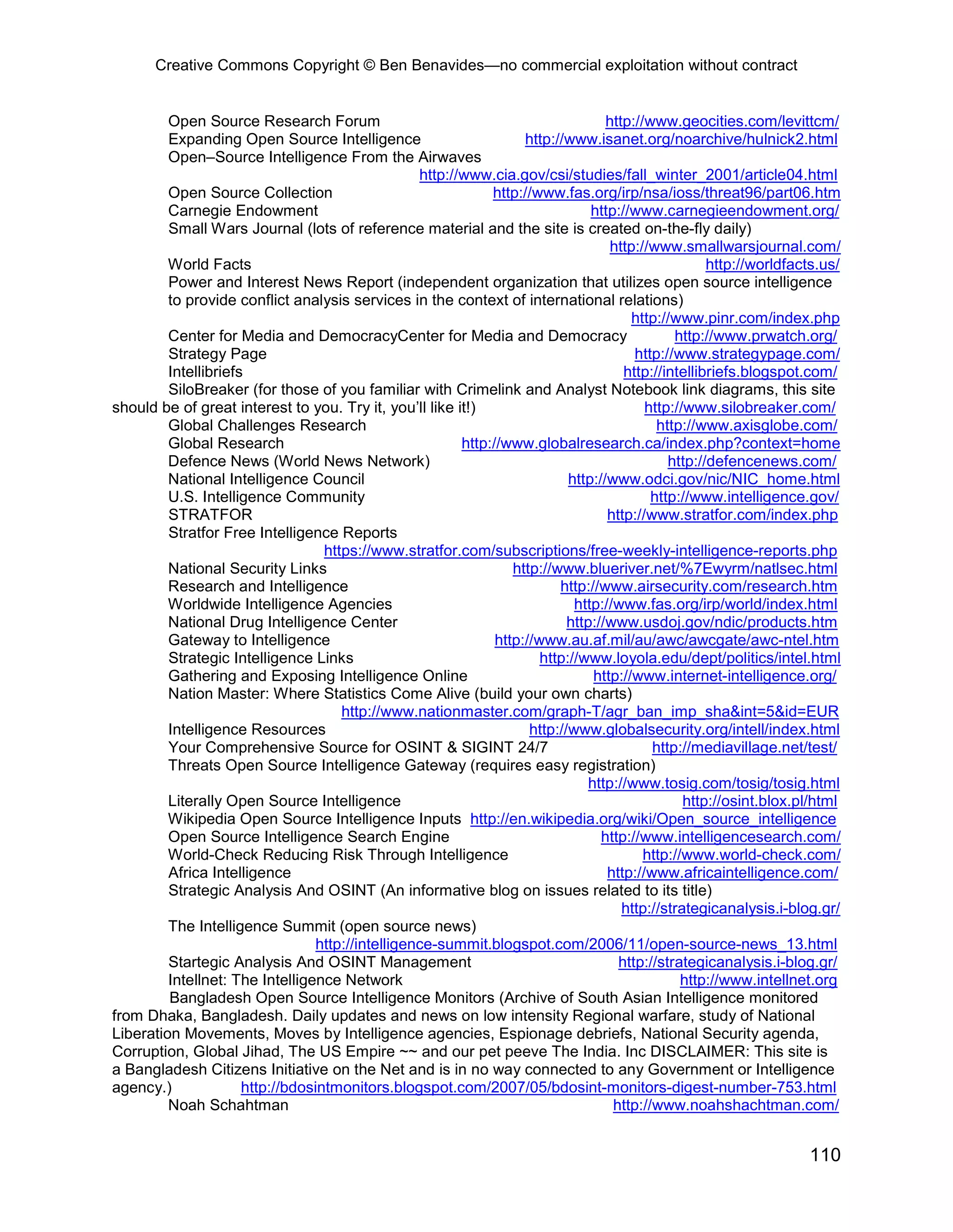 Creative Commons Copyright © Ben Benavides—no commercial exploitation without contract


         Open Source Research Forum                                                 http://www.geocities.com/levittcm/
         Expanding Open Source Intelligence                          http://www.isanet.org/noarchive/hulnick2.html
         Open–Source Intelligence From the Airwaves
                                                   http://www.cia.gov/csi/studies/fall_winter_2001/article04.html
         Open Source Collection                                http://www.fas.org/irp/nsa/ioss/threat96/part06.htm
         Carnegie Endowment                                                      http://www.carnegieendowment.org/
         Small Wars Journal (lots of reference material and the site is created on-the-fly daily)
                                                                                     http://www.smallwarsjournal.com/
         World Facts                                                                                  http://worldfacts.us/
         Power and Interest News Report (independent organization that utilizes open source intelligence
         to provide conflict analysis services in the context of international relations)
                                                                                         http://www.pinr.com/index.php
         Center for Media and DemocracyCenter for Media and Democracy                           http://www.prwatch.org/
         Strategy Page                                                                   http://www.strategypage.com/
         Intellibriefs                                                                 http://intellibriefs.blogspot.com/
         SiloBreaker (for those of you familiar with Crimelink and Analyst Notebook link diagrams, this site
should be of great interest to you. Try it, you’ll like it!)                               http://www.silobreaker.com/
         Global Challenges Research                                                          http://www.axisglobe.com/
         Global Research                                  http://www.globalresearch.ca/index.php?context=home
         Defence News (World News Network)                                                     http://defencenews.com/
         National Intelligence Council                                       http://www.odci.gov/nic/NIC_home.html
         U.S. Intelligence Community                                                        http://www.intelligence.gov/
         STRATFOR                                                                   http://www.stratfor.com/index.php
         Stratfor Free Intelligence Reports
                                   https://www.stratfor.com/subscriptions/free-weekly-intelligence-reports.php
         National Security Links                                   http://www.blueriver.net/%7Ewyrm/natlsec.html
         Research and Intelligence                                         http://www.airsecurity.com/research.htm
         Worldwide Intelligence Agencies                                      http://www.fas.org/irp/world/index.html
         National Drug Intelligence Center                                   http://www.usdoj.gov/ndic/products.htm
         Gateway to Intelligence                                http://www.au.af.mil/au/awc/awcgate/awc-ntel.htm
         Strategic Intelligence Links                                   http://www.loyola.edu/dept/politics/intel.html
         Gathering and Exposing Intelligence Online                               http://www.internet-intelligence.org/
         Nation Master: Where Statistics Come Alive (build your own charts)
                                      http://www.nationmaster.com/graph-T/agr_ban_imp_sha&int=5&id=EUR
         Intelligence Resources                                       http://www.globalsecurity.org/intell/index.html
         Your Comprehensive Source for OSINT & SIGINT 24/7                                  http://mediavillage.net/test/
         Threats Open Source Intelligence Gateway (requires easy registration)
                                                                                 http://www.tosig.com/tosig/tosig.html
         Literally Open Source Intelligence                                                       http://osint.blox.pl/html
         Wikipedia Open Source Intelligence Inputs http://en.wikipedia.org/wiki/Open_source_intelligence
         Open Source Intelligence Search Engine                                    http://www.intelligencesearch.com/
         World-Check Reducing Risk Through Intelligence                                    http://www.world-check.com/
         Africa Intelligence                                                        http://www.africaintelligence.com/
         Strategic Analysis And OSINT (An informative blog on issues related to its title)
                                                                                       http://strategicanalysis.i-blog.gr/
         The Intelligence Summit (open source news)
                                  http://intelligence-summit.blogspot.com/2006/11/open-source-news_13.html
         Startegic Analysis And OSINT Management                                      http://strategicanalysis.i-blog.gr/
         Intellnet: The Intelligence Network                                                      http://www.intellnet.org
         Bangladesh Open Source Intelligence Monitors (Archive of South Asian Intelligence monitored
from Dhaka, Bangladesh. Daily updates and news on low intensity Regional warfare, study of National
Liberation Movements, Moves by Intelligence agencies, Espionage debriefs, National Security agenda,
Corruption, Global Jihad, The US Empire ~~ and our pet peeve The India. Inc DISCLAIMER: This site is
a Bangladesh Citizens Initiative on the Net and is in no way connected to any Government or Intelligence
agency.)              http://bdosintmonitors.blogspot.com/2007/05/bdosint-monitors-digest-number-753.html
         Noah Schahtman                                                              http://www.noahshachtman.com/


                                                                                                                     110
 