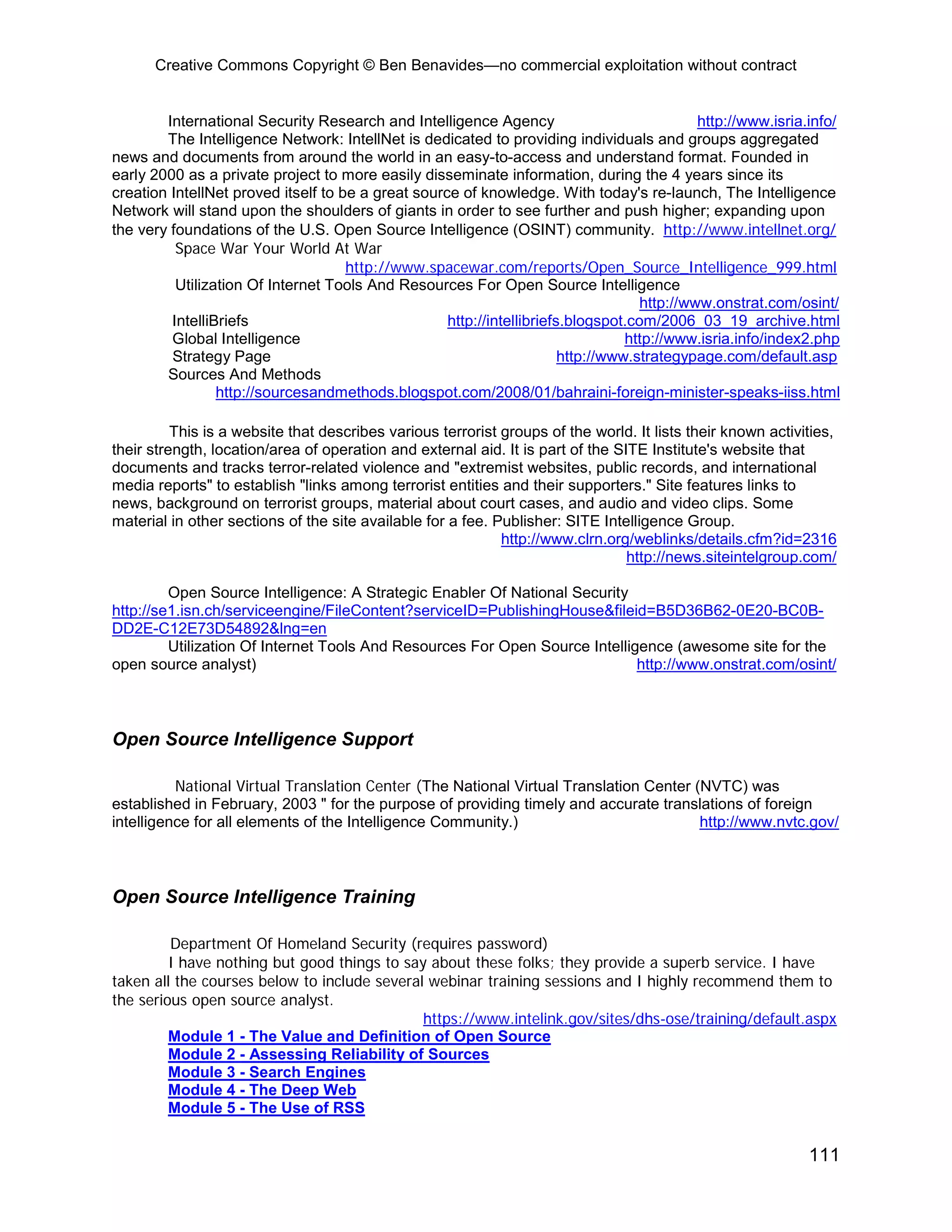 Creative Commons Copyright © Ben Benavides—no commercial exploitation without contract


        International Security Research and Intelligence Agency                              http://www.isria.info/
        The Intelligence Network: IntellNet is dedicated to providing individuals and groups aggregated
news and documents from around the world in an easy-to-access and understand format. Founded in
early 2000 as a private project to more easily disseminate information, during the 4 years since its
creation IntellNet proved itself to be a great source of knowledge. With today's re-launch, The Intelligence
Network will stand upon the shoulders of giants in order to see further and push higher; expanding upon
the very foundations of the U.S. Open Source Intelligence (OSINT) community. http://www.intellnet.org/
          Space War Your World At War
                                     http://www.spacewar.com/reports/Open_Source_Intelligence_999.html
          Utilization Of Internet Tools And Resources For Open Source Intelligence
                                                                                    http://www.onstrat.com/osint/
         IntelliBriefs                              http://intellibriefs.blogspot.com/2006_03_19_archive.html
         Global Intelligence                                                      http://www.isria.info/index2.php
         Strategy Page                                                  http://www.strategypage.com/default.asp
        Sources And Methods
                 http://sourcesandmethods.blogspot.com/2008/01/bahraini-foreign-minister-speaks-iiss.html

          This is a website that describes various terrorist groups of the world. It lists their known activities,
their strength, location/area of operation and external aid. It is part of the SITE Institute's website that
documents and tracks terror-related violence and "extremist websites, public records, and international
media reports" to establish "links among terrorist entities and their supporters." Site features links to
news, background on terrorist groups, material about court cases, and audio and video clips. Some
material in other sections of the site available for a fee. Publisher: SITE Intelligence Group.
                                                             http://www.clrn.org/weblinks/details.cfm?id=2316
                                                                                 http://news.siteintelgroup.com/

         Open Source Intelligence: A Strategic Enabler Of National Security
http://se1.isn.ch/serviceengine/FileContent?serviceID=PublishingHouse&fileid=B5D36B62-0E20-BC0B-
DD2E-C12E73D54892&lng=en
         Utilization Of Internet Tools And Resources For Open Source Intelligence (awesome site for the
open source analyst)                                                         http://www.onstrat.com/osint/



Open Source Intelligence Support

          National Virtual Translation Center (The National Virtual Translation Center (NVTC) was
established in February, 2003 " for the purpose of providing timely and accurate translations of foreign
intelligence for all elements of the Intelligence Community.)                           http://www.nvtc.gov/



Open Source Intelligence Training

         Department Of Homeland Security (requires password)
         I have nothing but good things to say about these folks; they provide a superb service. I have
taken all the courses below to include several webinar training sessions and I highly recommend them to
the serious open source analyst.
                                              https://www.intelink.gov/sites/dhs-ose/training/default.aspx
         Module 1 - The Value and Definition of Open Source
         Module 2 - Assessing Reliability of Sources
         Module 3 - Search Engines
         Module 4 - The Deep Web
         Module 5 - The Use of RSS


                                                                                                              111
 