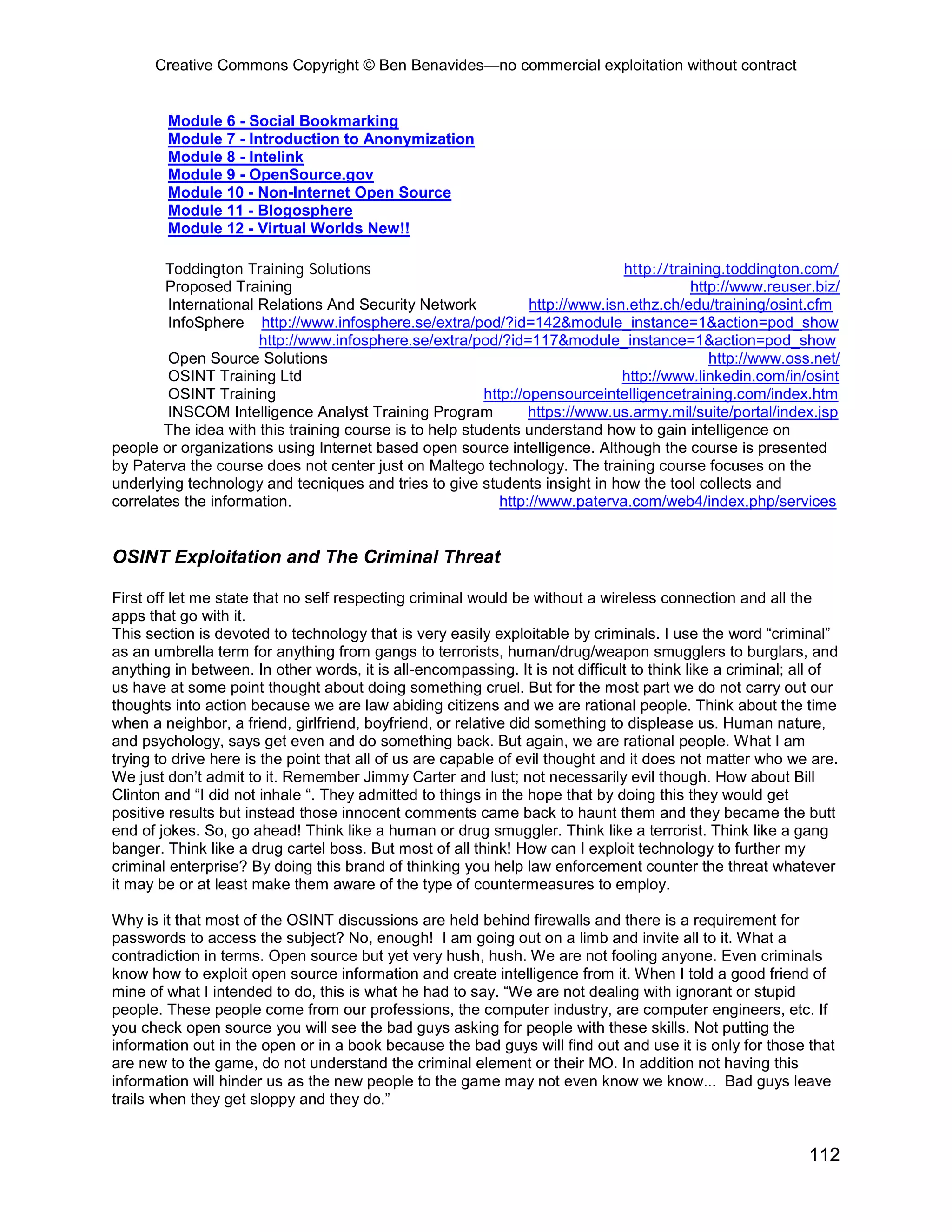 Creative Commons Copyright © Ben Benavides—no commercial exploitation without contract


        Module 6 - Social Bookmarking
        Module 7 - Introduction to Anonymization
        Module 8 - Intelink
        Module 9 - OpenSource.gov
        Module 10 - Non-Internet Open Source
        Module 11 - Blogosphere
        Module 12 - Virtual Worlds New!!

        Toddington Training Solutions                                          http://training.toddington.com/
        Proposed Training                                                                 http://www.reuser.biz/
        International Relations And Security Network             http://www.isn.ethz.ch/edu/training/osint.cfm
        InfoSphere http://www.infosphere.se/extra/pod/?id=142&module_instance=1&action=pod_show
                      http://www.infosphere.se/extra/pod/?id=117&module_instance=1&action=pod_show
        Open Source Solutions                                                                http://www.oss.net/
        OSINT Training Ltd                                                     http://www.linkedin.com/in/osint
        OSINT Training                                   http://opensourceintelligencetraining.com/index.htm
         INSCOM Intelligence Analyst Training Program            https://www.us.army.mil/suite/portal/index.jsp
        The idea with this training course is to help students understand how to gain intelligence on
people or organizations using Internet based open source intelligence. Although the course is presented
by Paterva the course does not center just on Maltego technology. The training course focuses on the
underlying technology and tecniques and tries to give students insight in how the tool collects and
correlates the information.                                 http://www.paterva.com/web4/index.php/services


OSINT Exploitation and The Criminal Threat

First off let me state that no self respecting criminal would be without a wireless connection and all the
apps that go with it.
This section is devoted to technology that is very easily exploitable by criminals. I use the word “criminal”
as an umbrella term for anything from gangs to terrorists, human/drug/weapon smugglers to burglars, and
anything in between. In other words, it is all-encompassing. It is not difficult to think like a criminal; all of
us have at some point thought about doing something cruel. But for the most part we do not carry out our
thoughts into action because we are law abiding citizens and we are rational people. Think about the time
when a neighbor, a friend, girlfriend, boyfriend, or relative did something to displease us. Human nature,
and psychology, says get even and do something back. But again, we are rational people. What I am
trying to drive here is the point that all of us are capable of evil thought and it does not matter who we are.
We just don’t admit to it. Remember Jimmy Carter and lust; not necessarily evil though. How about Bill
Clinton and “I did not inhale “. They admitted to things in the hope that by doing this they would get
positive results but instead those innocent comments came back to haunt them and they became the butt
end of jokes. So, go ahead! Think like a human or drug smuggler. Think like a terrorist. Think like a gang
banger. Think like a drug cartel boss. But most of all think! How can I exploit technology to further my
criminal enterprise? By doing this brand of thinking you help law enforcement counter the threat whatever
it may be or at least make them aware of the type of countermeasures to employ.

Why is it that most of the OSINT discussions are held behind firewalls and there is a requirement for
passwords to access the subject? No, enough! I am going out on a limb and invite all to it. What a
contradiction in terms. Open source but yet very hush, hush. We are not fooling anyone. Even criminals
know how to exploit open source information and create intelligence from it. When I told a good friend of
mine of what I intended to do, this is what he had to say. “We are not dealing with ignorant or stupid
people. These people come from our professions, the computer industry, are computer engineers, etc. If
you check open source you will see the bad guys asking for people with these skills. Not putting the
information out in the open or in a book because the bad guys will find out and use it is only for those that
are new to the game, do not understand the criminal element or their MO. In addition not having this
information will hinder us as the new people to the game may not even know we know... Bad guys leave
trails when they get sloppy and they do.”


                                                                                                            112
 