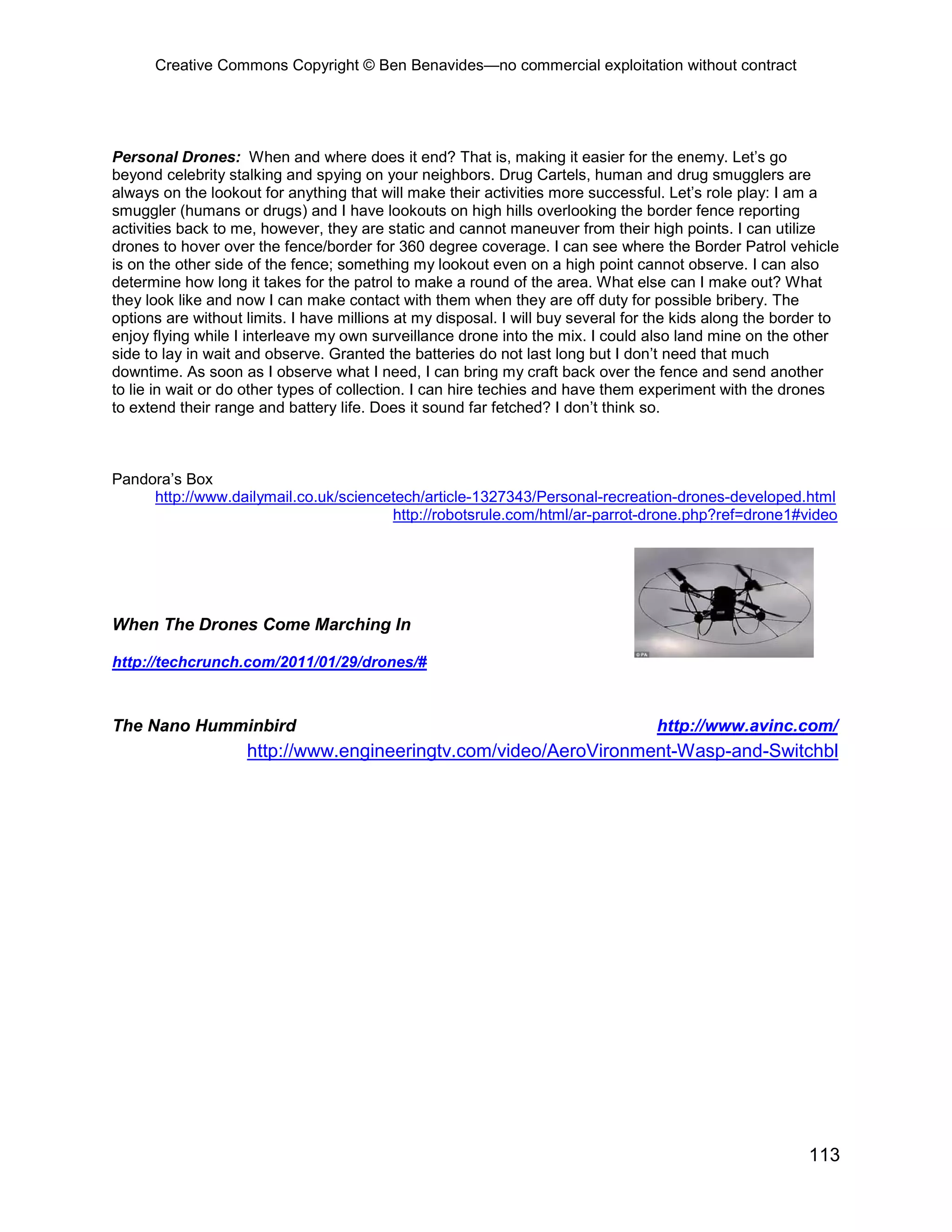 Creative Commons Copyright © Ben Benavides—no commercial exploitation without contract




Personal Drones: When and where does it end? That is, making it easier for the enemy. Let’s go
beyond celebrity stalking and spying on your neighbors. Drug Cartels, human and drug smugglers are
always on the lookout for anything that will make their activities more successful. Let’s role play: I am a
smuggler (humans or drugs) and I have lookouts on high hills overlooking the border fence reporting
activities back to me, however, they are static and cannot maneuver from their high points. I can utilize
drones to hover over the fence/border for 360 degree coverage. I can see where the Border Patrol vehicle
is on the other side of the fence; something my lookout even on a high point cannot observe. I can also
determine how long it takes for the patrol to make a round of the area. What else can I make out? What
they look like and now I can make contact with them when they are off duty for possible bribery. The
options are without limits. I have millions at my disposal. I will buy several for the kids along the border to
enjoy flying while I interleave my own surveillance drone into the mix. I could also land mine on the other
side to lay in wait and observe. Granted the batteries do not last long but I don’t need that much
downtime. As soon as I observe what I need, I can bring my craft back over the fence and send another
to lie in wait or do other types of collection. I can hire techies and have them experiment with the drones
to extend their range and battery life. Does it sound far fetched? I don’t think so.



Pandora’s Box
     http://www.dailymail.co.uk/sciencetech/article-1327343/Personal-recreation-drones-developed.html
                                       http://robotsrule.com/html/ar-parrot-drone.php?ref=drone1#video




When The Drones Come Marching In

http://techcrunch.com/2011/01/29/drones/#



The Nano Humminbird                                                                http://www.avinc.com/
                    http://www.engineeringtv.com/video/AeroVironment-Wasp-and-Switchbl




                                                                                                          113
 