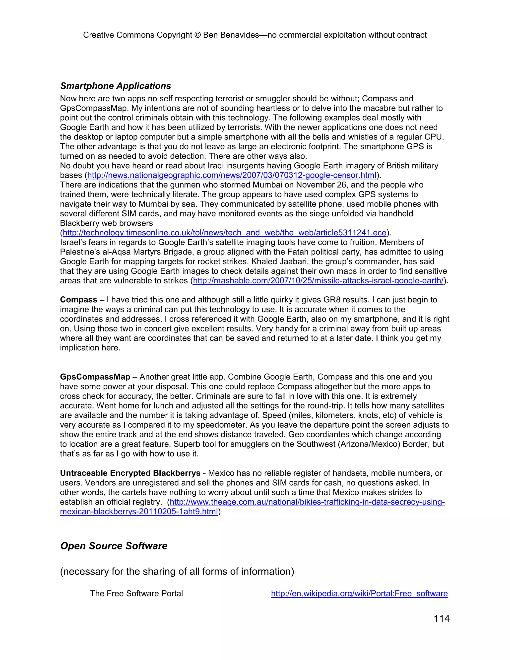 Creative Commons Copyright © Ben Benavides—no commercial exploitation without contract




Smartphone Applications
Now here are two apps no self respecting terrorist or smuggler should be without; Compass and
GpsCompassMap. My intentions are not of sounding heartless or to delve into the macabre but rather to
point out the control criminals obtain with this technology. The following examples deal mostly with
Google Earth and how it has been utilized by terrorists. With the newer applications one does not need
the desktop or laptop computer but a simple smartphone with all the bells and whistles of a regular CPU.
The other advantage is that you do not leave as large an electronic footprint. The smartphone GPS is
turned on as needed to avoid detection. There are other ways also.
No doubt you have heard or read about Iraqi insurgents having Google Earth imagery of British military
bases (http://news.nationalgeographic.com/news/2007/03/070312-google-censor.html).
There are indications that the gunmen who stormed Mumbai on November 26, and the people who
trained them, were technically literate. The group appears to have used complex GPS systems to
navigate their way to Mumbai by sea. They communicated by satellite phone, used mobile phones with
several different SIM cards, and may have monitored events as the siege unfolded via handheld
Blackberry web browsers
(http://technology.timesonline.co.uk/tol/news/tech_and_web/the_web/article5311241.ece).
Israel’s fears in regards to Google Earth’s satellite imaging tools have come to fruition. Members of
Palestine’s al-Aqsa Martyrs Brigade, a group aligned with the Fatah political party, has admitted to using
Google Earth for mapping targets for rocket strikes. Khaled Jaabari, the group’s commander, has said
that they are using Google Earth images to check details against their own maps in order to find sensitive
areas that are vulnerable to strikes (http://mashable.com/2007/10/25/missile-attacks-israel-google-earth/).

Compass – I have tried this one and although still a little quirky it gives GR8 results. I can just begin to
imagine the ways a criminal can put this technology to use. It is accurate when it comes to the
coordinates and addresses. I cross referenced it with Google Earth, also on my smartphone, and it is right
on. Using those two in concert give excellent results. Very handy for a criminal away from built up areas
where all they want are coordinates that can be saved and returned to at a later date. I think you get my
implication here.


GpsCompassMap – Another great little app. Combine Google Earth, Compass and this one and you
have some power at your disposal. This one could replace Compass altogether but the more apps to
cross check for accuracy, the better. Criminals are sure to fall in love with this one. It is extremely
accurate. Went home for lunch and adjusted all the settings for the round-trip. It tells how many satellites
are available and the number it is taking advantage of. Speed (miles, kilometers, knots, etc) of vehicle is
very accurate as I compared it to my speedometer. As you leave the departure point the screen adjusts to
show the entire track and at the end shows distance traveled. Geo coordiantes which change according
to location are a great feature. Superb tool for smugglers on the Southwest (Arizona/Mexico) Border, but
that’s as far as I go with how to use it.

Untraceable Encrypted Blackberrys - Mexico has no reliable register of handsets, mobile numbers, or
users. Vendors are unregistered and sell the phones and SIM cards for cash, no questions asked. In
other words, the cartels have nothing to worry about until such a time that Mexico makes strides to
establish an official registry. (http://www.theage.com.au/national/bikies-trafficking-in-data-secrecy-using-
mexican-blackberrys-20110205-1aht9.html)



Open Source Software

(necessary for the sharing of all forms of information)

        The Free Software Portal                           http://en.wikipedia.org/wiki/Portal:Free_software


                                                                                                        114
 