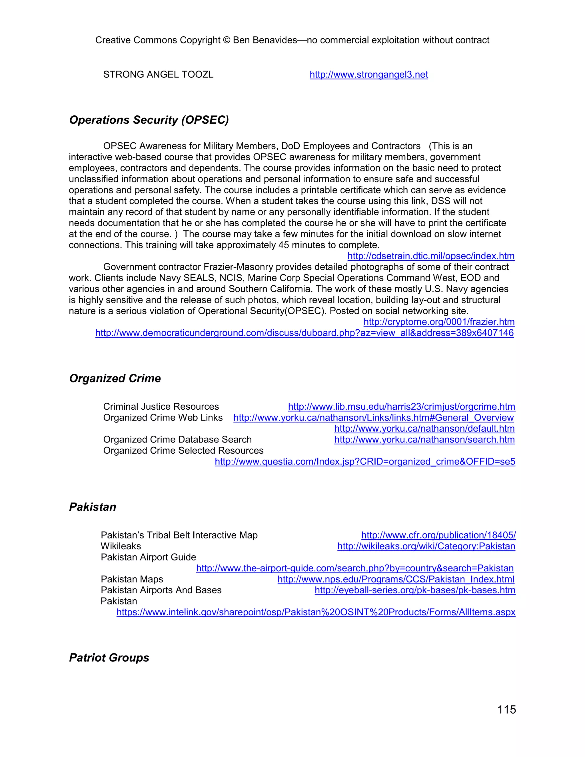 Creative Commons Copyright © Ben Benavides—no commercial exploitation without contract


        STRONG ANGEL TOOZL                                http://www.strongangel3.net



Operations Security (OPSEC)

         OPSEC Awareness for Military Members, DoD Employees and Contractors (This is an
interactive web-based course that provides OPSEC awareness for military members, government
employees, contractors and dependents. The course provides information on the basic need to protect
unclassified information about operations and personal information to ensure safe and successful
operations and personal safety. The course includes a printable certificate which can serve as evidence
that a student completed the course. When a student takes the course using this link, DSS will not
maintain any record of that student by name or any personally identifiable information. If the student
needs documentation that he or she has completed the course he or she will have to print the certificate
at the end of the course. ) The course may take a few minutes for the initial download on slow internet
connections. This training will take approximately 45 minutes to complete.
                                                                    http://cdsetrain.dtic.mil/opsec/index.htm
         Government contractor Frazier-Masonry provides detailed photographs of some of their contract
work. Clients include Navy SEALS, NCIS, Marine Corp Special Operations Command West, EOD and
various other agencies in and around Southern California. The work of these mostly U.S. Navy agencies
is highly sensitive and the release of such photos, which reveal location, building lay-out and structural
nature is a serious violation of Operational Security(OPSEC). Posted on social networking site.
                                                                        http://cryptome.org/0001/frazier.htm
       http://www.democraticunderground.com/discuss/duboard.php?az=view_all&address=389x6407146



Organized Crime

        Criminal Justice Resources                http://www.lib.msu.edu/harris23/crimjust/orgcrime.htm
        Organized Crime Web Links    http://www.yorku.ca/nathanson/Links/links.htm#General_Overview
                                                             http://www.yorku.ca/nathanson/default.htm
        Organized Crime Database Search                      http://www.yorku.ca/nathanson/search.htm
        Organized Crime Selected Resources
                                http://www.questia.com/Index.jsp?CRID=organized_crime&OFFID=se5



Pakistan

       Pakistan’s Tribal Belt Interactive Map                            http://www.cfr.org/publication/18405/
       Wikileaks                                                  http://wikileaks.org/wiki/Category:Pakistan
       Pakistan Airport Guide
                               http://www.the-airport-guide.com/search.php?by=country&search=Pakistan
       Pakistan Maps                              http://www.nps.edu/Programs/CCS/Pakistan_Index.html
       Pakistan Airports And Bases                         http://eyeball-series.org/pk-bases/pk-bases.htm
       Pakistan
          https://www.intelink.gov/sharepoint/osp/Pakistan%20OSINT%20Products/Forms/AllItems.aspx



Patriot Groups



                                                                                                         115
 