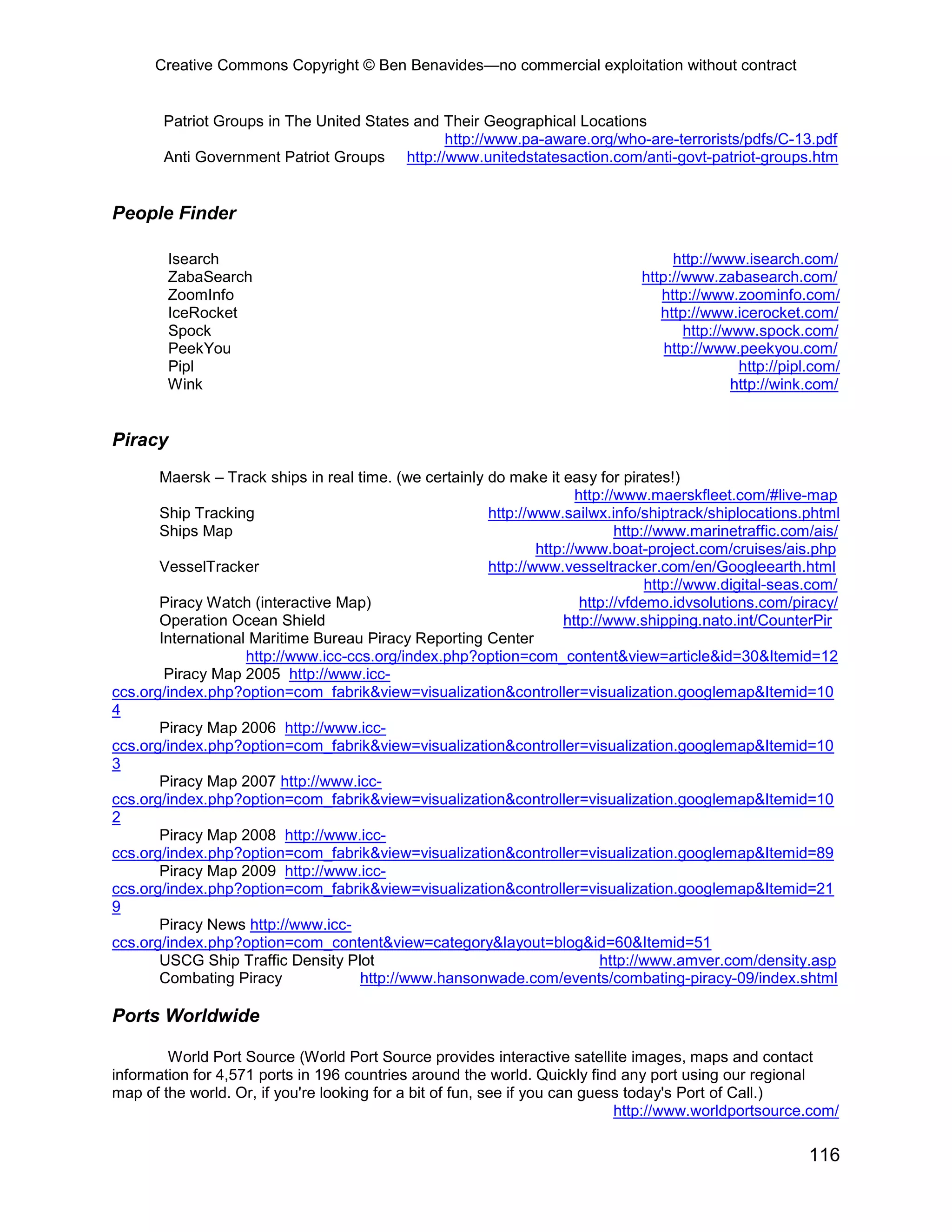 Creative Commons Copyright © Ben Benavides—no commercial exploitation without contract


       Patriot Groups in The United States and Their Geographical Locations
                                               http://www.pa-aware.org/who-are-terrorists/pdfs/C-13.pdf
       Anti Government Patriot Groups http://www.unitedstatesaction.com/anti-govt-patriot-groups.htm


People Finder

        Isearch                                                                      http://www.isearch.com/
        ZabaSearch                                                              http://www.zabasearch.com/
        ZoomInfo                                                                   http://www.zoominfo.com/
        IceRocket                                                                  http://www.icerocket.com/
        Spock                                                                          http://www.spock.com/
        PeekYou                                                                     http://www.peekyou.com/
        Pipl                                                                                    http://pipl.com/
        Wink                                                                                   http://wink.com/


Piracy
       Maersk – Track ships in real time. (we certainly do make it easy for pirates!)
                                                                       http://www.maerskfleet.com/#live-map
       Ship Tracking                                    http://www.sailwx.info/shiptrack/shiplocations.phtml
       Ships Map                                                              http://www.marinetraffic.com/ais/
                                                                http://www.boat-project.com/cruises/ais.php
       VesselTracker                                    http://www.vesseltracker.com/en/Googleearth.html
                                                                                   http://www.digital-seas.com/
       Piracy Watch (interactive Map)                                   http://vfdemo.idvsolutions.com/piracy/
       Operation Ocean Shield                                       http://www.shipping.nato.int/CounterPir
       International Maritime Bureau Piracy Reporting Center
                    http://www.icc-ccs.org/index.php?option=com_content&view=article&id=30&Itemid=12
        Piracy Map 2005 http://www.icc-
ccs.org/index.php?option=com_fabrik&view=visualization&controller=visualization.googlemap&Itemid=10
4
       Piracy Map 2006 http://www.icc-
ccs.org/index.php?option=com_fabrik&view=visualization&controller=visualization.googlemap&Itemid=10
3
       Piracy Map 2007 http://www.icc-
ccs.org/index.php?option=com_fabrik&view=visualization&controller=visualization.googlemap&Itemid=10
2
       Piracy Map 2008 http://www.icc-
ccs.org/index.php?option=com_fabrik&view=visualization&controller=visualization.googlemap&Itemid=89
       Piracy Map 2009 http://www.icc-
ccs.org/index.php?option=com_fabrik&view=visualization&controller=visualization.googlemap&Itemid=21
9
       Piracy News http://www.icc-
ccs.org/index.php?option=com_content&view=category&layout=blog&id=60&Itemid=51
       USCG Ship Traffic Density Plot                                      http://www.amver.com/density.asp
       Combating Piracy              http://www.hansonwade.com/events/combating-piracy-09/index.shtml

Ports Worldwide

        World Port Source (World Port Source provides interactive satellite images, maps and contact
information for 4,571 ports in 196 countries around the world. Quickly find any port using our regional
map of the world. Or, if you're looking for a bit of fun, see if you can guess today's Port of Call.)
                                                                             http://www.worldportsource.com/

                                                                                                          116
 