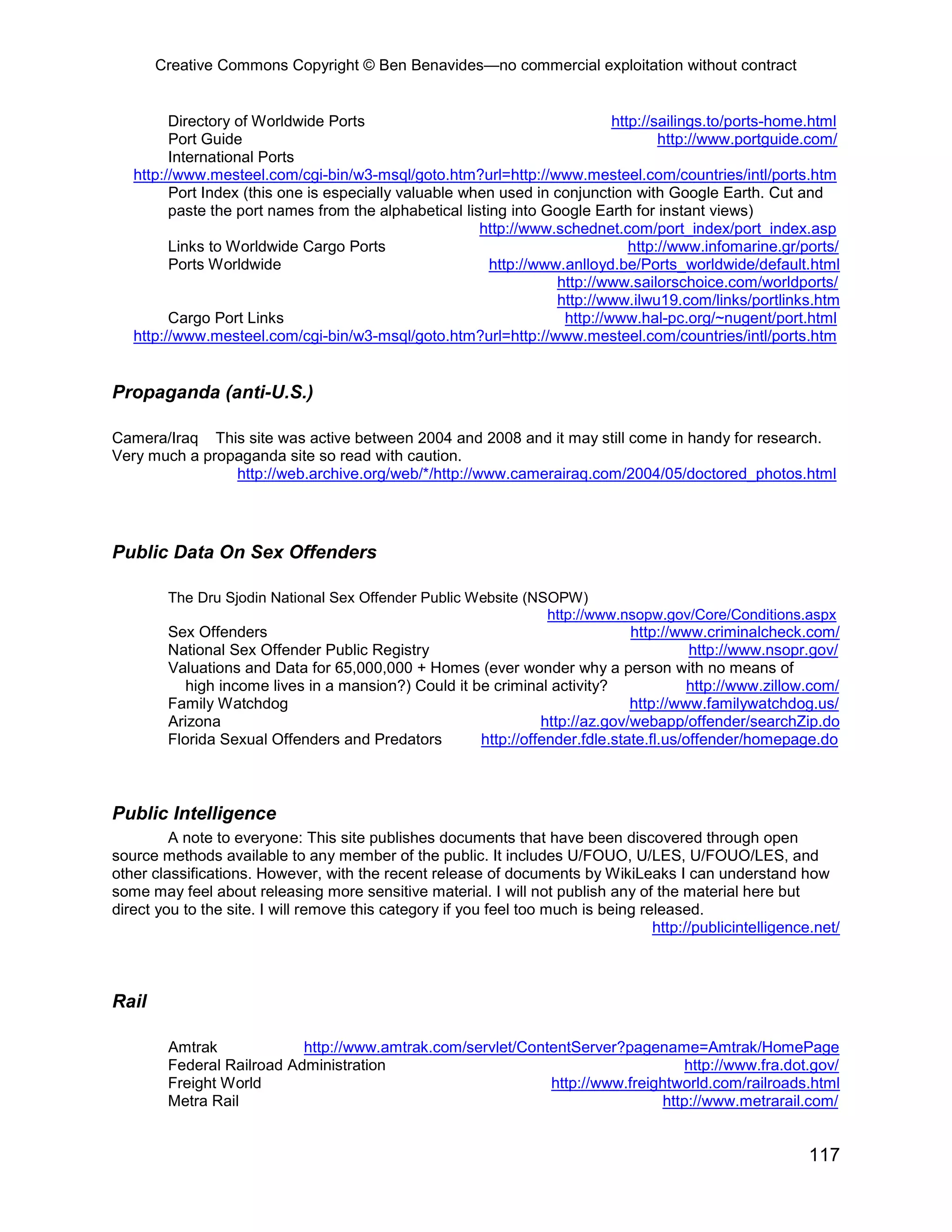 Creative Commons Copyright © Ben Benavides—no commercial exploitation without contract


         Directory of Worldwide Ports                                       http://sailings.to/ports-home.html
         Port Guide                                                                 http://www.portguide.com/
         International Ports
   http://www.mesteel.com/cgi-bin/w3-msql/goto.htm?url=http://www.mesteel.com/countries/intl/ports.htm
         Port Index (this one is especially valuable when used in conjunction with Google Earth. Cut and
         paste the port names from the alphabetical listing into Google Earth for instant views)
                                                       http://www.schednet.com/port_index/port_index.asp
         Links to Worldwide Cargo Ports                                        http://www.infomarine.gr/ports/
         Ports Worldwide                                 http://www.anlloyd.be/Ports_worldwide/default.html
                                                                   http://www.sailorschoice.com/worldports/
                                                                   http://www.ilwu19.com/links/portlinks.htm
         Cargo Port Links                                           http://www.hal-pc.org/~nugent/port.html
   http://www.mesteel.com/cgi-bin/w3-msql/goto.htm?url=http://www.mesteel.com/countries/intl/ports.htm


Propaganda (anti-U.S.)

Camera/Iraq This site was active between 2004 and 2008 and it may still come in handy for research.
Very much a propaganda site so read with caution.
                http://web.archive.org/web/*/http://www.camerairaq.com/2004/05/doctored_photos.html




Public Data On Sex Offenders

        The Dru Sjodin National Sex Offender Public Website (NSOPW)
                                                               http://www.nsopw.gov/Core/Conditions.aspx
        Sex Offenders                                                         http://www.criminalcheck.com/
        National Sex Offender Public Registry                                           http://www.nsopr.gov/
        Valuations and Data for 65,000,000 + Homes (ever wonder why a person with no means of
           high income lives in a mansion?) Could it be criminal activity?              http://www.zillow.com/
        Family Watchdog                                                       http://www.familywatchdog.us/
        Arizona                                                 http://az.gov/webapp/offender/searchZip.do
        Florida Sexual Offenders and Predators        http://offender.fdle.state.fl.us/offender/homepage.do



Public Intelligence
         A note to everyone: This site publishes documents that have been discovered through open
source methods available to any member of the public. It includes U/FOUO, U/LES, U/FOUO/LES, and
other classifications. However, with the recent release of documents by WikiLeaks I can understand how
some may feel about releasing more sensitive material. I will not publish any of the material here but
direct you to the site. I will remove this category if you feel too much is being released.
                                                                                    http://publicintelligence.net/



Rail

        Amtrak             http://www.amtrak.com/servlet/ContentServer?pagename=Amtrak/HomePage
        Federal Railroad Administration                                           http://www.fra.dot.gov/
        Freight World                                        http://www.freightworld.com/railroads.html
        Metra Rail                                                            http://www.metrarail.com/


                                                                                                             117
 