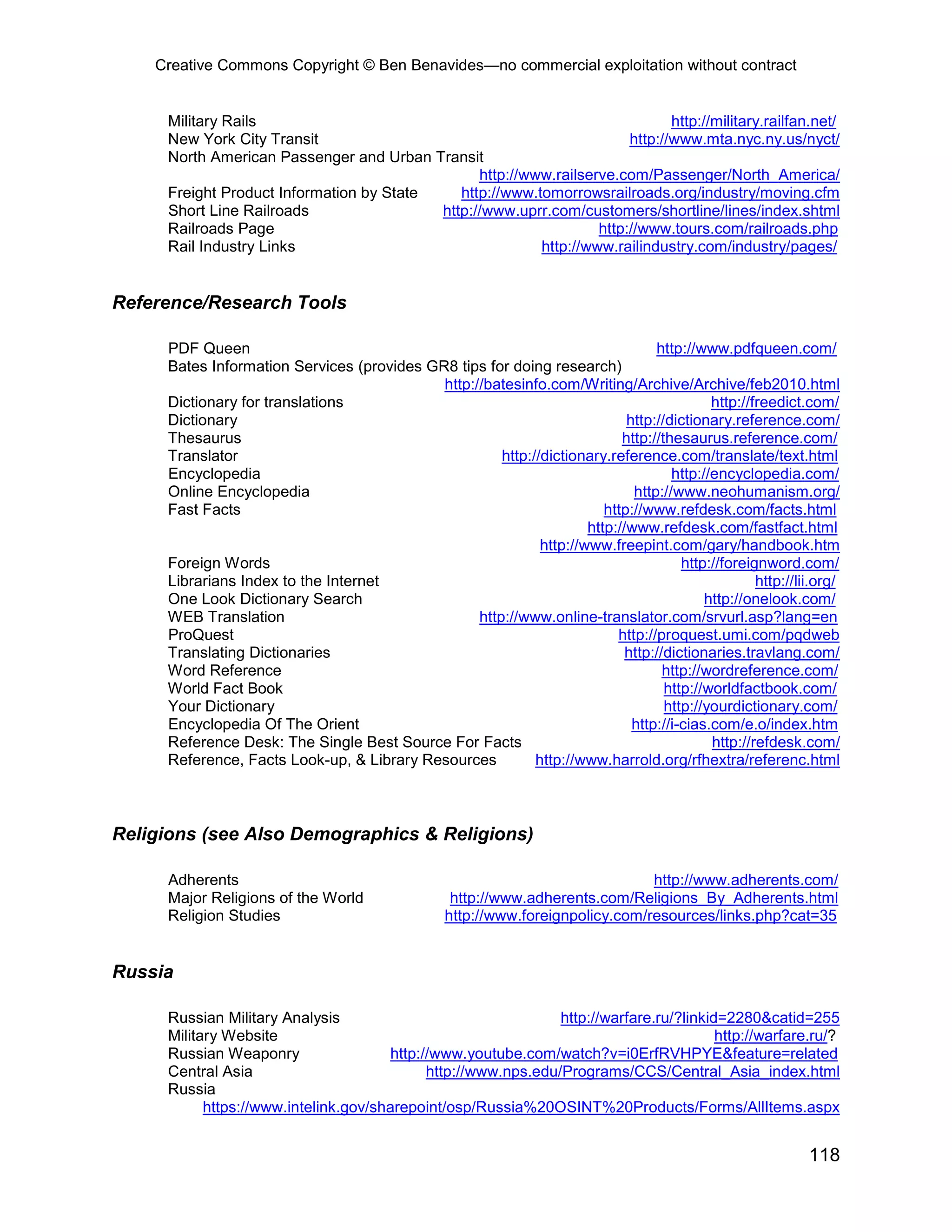 Creative Commons Copyright © Ben Benavides—no commercial exploitation without contract


     Military Rails                                                           http://military.railfan.net/
     New York City Transit                                             http://www.mta.nyc.ny.us/nyct/
     North American Passenger and Urban Transit
                                                http://www.railserve.com/Passenger/North_America/
     Freight Product Information by State    http://www.tomorrowsrailroads.org/industry/moving.cfm
     Short Line Railroads                 http://www.uprr.com/customers/shortline/lines/index.shtml
     Railroads Page                                               http://www.tours.com/railroads.php
     Rail Industry Links                                 http://www.railindustry.com/industry/pages/


Reference/Research Tools

     PDF Queen                                                                   http://www.pdfqueen.com/
     Bates Information Services (provides GR8 tips for doing research)
                                            http://batesinfo.com/Writing/Archive/Archive/feb2010.html
     Dictionary for translations                                                           http://freedict.com/
     Dictionary                                                             http://dictionary.reference.com/
     Thesaurus                                                             http://thesaurus.reference.com/
     Translator                                       http://dictionary.reference.com/translate/text.html
     Encyclopedia                                                                   http://encyclopedia.com/
     Online Encyclopedia                                                     http://www.neohumanism.org/
     Fast Facts                                                         http://www.refdesk.com/facts.html
                                                                     http://www.refdesk.com/fastfact.html
                                                             http://www.freepint.com/gary/handbook.htm
     Foreign Words                                                                    http://foreignword.com/
     Librarians Index to the Internet                                                              http://lii.org/
     One Look Dictionary Search                                                           http://onelook.com/
     WEB Translation                              http://www.online-translator.com/srvurl.asp?lang=en
     ProQuest                                                             http://proquest.umi.com/pqdweb
     Translating Dictionaries                                               http://dictionaries.travlang.com/
     Word Reference                                                                http://wordreference.com/
     World Fact Book                                                               http://worldfactbook.com/
     Your Dictionary                                                               http://yourdictionary.com/
     Encyclopedia Of The Orient                                              http://i-cias.com/e.o/index.htm
     Reference Desk: The Single Best Source For Facts                                      http://refdesk.com/
     Reference, Facts Look-up, & Library Resources          http://www.harrold.org/rfhextra/referenc.html



Religions (see Also Demographics & Religions)

     Adherents                                                                 http://www.adherents.com/
     Major Religions of the World                 http://www.adherents.com/Religions_By_Adherents.html
     Religion Studies                            http://www.foreignpolicy.com/resources/links.php?cat=35


Russia

     Russian Military Analysis                                  http://warfare.ru/?linkid=2280&catid=255
     Military Website                                                                    http://warfare.ru/?
     Russian Weaponry                  http://www.youtube.com/watch?v=i0ErfRVHPYE&feature=related
     Central Asia                            http://www.nps.edu/Programs/CCS/Central_Asia_index.html
     Russia
           https://www.intelink.gov/sharepoint/osp/Russia%20OSINT%20Products/Forms/AllItems.aspx


                                                                                                            118
 