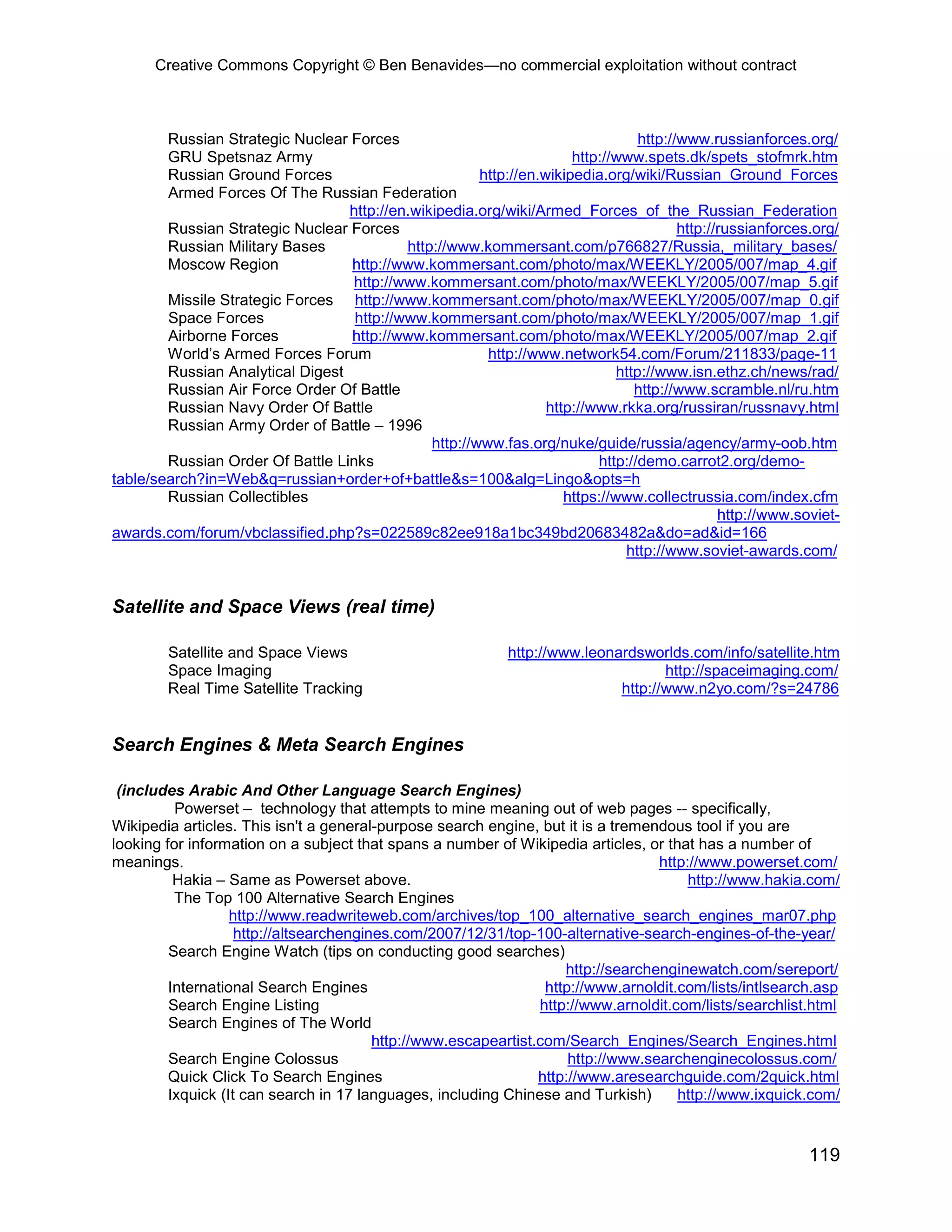 Creative Commons Copyright © Ben Benavides—no commercial exploitation without contract



        Russian Strategic Nuclear Forces                                          http://www.russianforces.org/
        GRU Spetsnaz Army                                             http://www.spets.dk/spets_stofmrk.htm
        Russian Ground Forces                          http://en.wikipedia.org/wiki/Russian_Ground_Forces
        Armed Forces Of The Russian Federation
                                  http://en.wikipedia.org/wiki/Armed_Forces_of_the_Russian_Federation
        Russian Strategic Nuclear Forces                                                 http://russianforces.org/
        Russian Military Bases             http://www.kommersant.com/p766827/Russia,_military_bases/
        Moscow Region             http://www.kommersant.com/photo/max/WEEKLY/2005/007/map_4.gif
                                   http://www.kommersant.com/photo/max/WEEKLY/2005/007/map_5.gif
        Missile Strategic Forces http://www.kommersant.com/photo/max/WEEKLY/2005/007/map_0.gif
        Space Forces               http://www.kommersant.com/photo/max/WEEKLY/2005/007/map_1.gif
        Airborne Forces           http://www.kommersant.com/photo/max/WEEKLY/2005/007/map_2.gif
        World’s Armed Forces Forum                      http://www.network54.com/Forum/211833/page-11
        Russian Analytical Digest                                             http://www.isn.ethz.ch/news/rad/
        Russian Air Force Order Of Battle                                        http://www.scramble.nl/ru.htm
        Russian Navy Order Of Battle                              http://www.rkka.org/russiran/russnavy.html
        Russian Army Order of Battle – 1996
                                               http://www.fas.org/nuke/guide/russia/agency/army-oob.htm
        Russian Order Of Battle Links                                     http://demo.carrot2.org/demo-
table/search?in=Web&q=russian+order+of+battle&s=100&alg=Lingo&opts=h
        Russian Collectibles                                         https://www.collectrussia.com/index.cfm
                                                                                                http://www.soviet-
awards.com/forum/vbclassified.php?s=022589c82ee918a1bc349bd20683482a&do=ad&id=166
                                                                               http://www.soviet-awards.com/


Satellite and Space Views (real time)

        Satellite and Space Views                             http://www.leonardsworlds.com/info/satellite.htm
        Space Imaging                                                                http://spaceimaging.com/
        Real Time Satellite Tracking                                          http://www.n2yo.com/?s=24786


Search Engines & Meta Search Engines

 (includes Arabic And Other Language Search Engines)
          Powerset – technology that attempts to mine meaning out of web pages -- specifically,
Wikipedia articles. This isn't a general-purpose search engine, but it is a tremendous tool if you are
looking for information on a subject that spans a number of Wikipedia articles, or that has a number of
meanings.                                                                          http://www.powerset.com/
          Hakia – Same as Powerset above.                                               http://www.hakia.com/
          The Top 100 Alternative Search Engines
                   http://www.readwriteweb.com/archives/top_100_alternative_search_engines_mar07.php
                    http://altsearchengines.com/2007/12/31/top-100-alternative-search-engines-of-the-year/
         Search Engine Watch (tips on conducting good searches)
                                                                     http://searchenginewatch.com/sereport/
         International Search Engines                             http://www.arnoldit.com/lists/intlsearch.asp
         Search Engine Listing                                   http://www.arnoldit.com/lists/searchlist.html
         Search Engines of The World
                                         http://www.escapeartist.com/Search_Engines/Search_Engines.html
         Search Engine Colossus                                       http://www.searchenginecolossus.com/
         Quick Click To Search Engines                           http://www.aresearchguide.com/2quick.html
         Ixquick (It can search in 17 languages, including Chinese and Turkish)       http://www.ixquick.com/


                                                                                                             119
 