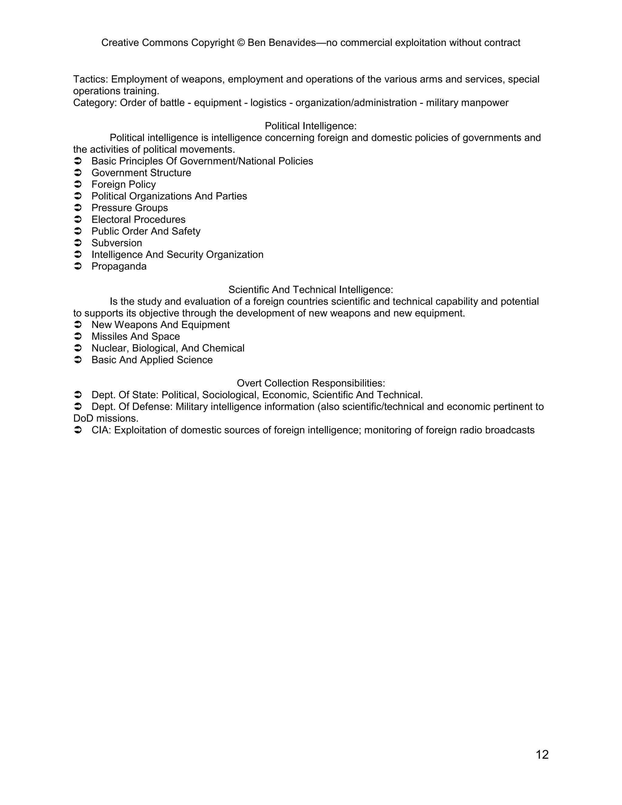 Creative Commons Copyright © Ben Benavides—no commercial exploitation without contract


Tactics: Employment of weapons, employment and operations of the various arms and services, special
operations training.
Category: Order of battle - equipment - logistics - organization/administration - military manpower

                                                Political Intelligence:
         Political intelligence is intelligence concerning foreign and domestic policies of governments and
the activities of political movements.
 Basic Principles Of Government/National Policies
 Government Structure
 Foreign Policy
 Political Organizations And Parties
 Pressure Groups
 Electoral Procedures
 Public Order And Safety
 Subversion
 Intelligence And Security Organization
 Propaganda

                                    Scientific And Technical Intelligence:
        Is the study and evaluation of a foreign countries scientific and technical capability and potential
to supports its objective through the development of new weapons and new equipment.
 New Weapons And Equipment
 Missiles And Space
 Nuclear, Biological, And Chemical
 Basic And Applied Science

                                     Overt Collection Responsibilities:
 Dept. Of State: Political, Sociological, Economic, Scientific And Technical.
 Dept. Of Defense: Military intelligence information (also scientific/technical and economic pertinent to
DoD missions.
 CIA: Exploitation of domestic sources of foreign intelligence; monitoring of foreign radio broadcasts




                                                                                                           12
 