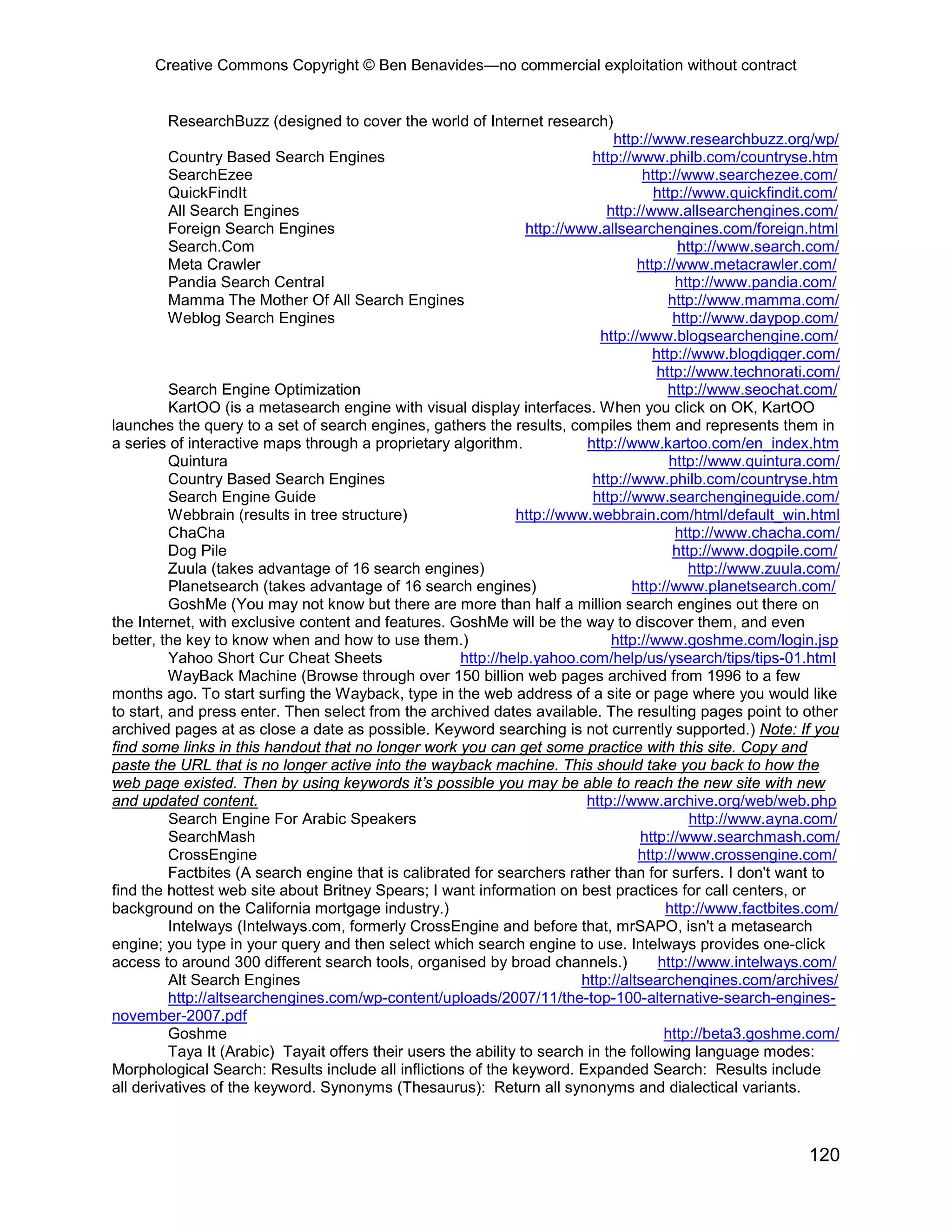 Creative Commons Copyright © Ben Benavides—no commercial exploitation without contract


        ResearchBuzz (designed to cover the world of Internet research)
                                                                                http://www.researchbuzz.org/wp/
        Country Based Search Engines                                         http://www.philb.com/countryse.htm
        SearchEzee                                                                    http://www.searchezee.com/
        QuickFindIt                                                                     http://www.quickfindit.com/
        All Search Engines                                                     http://www.allsearchengines.com/
        Foreign Search Engines                                    http://www.allsearchengines.com/foreign.html
        Search.Com                                                                           http://www.search.com/
        Meta Crawler                                                                 http://www.metacrawler.com/
        Pandia Search Central                                                               http://www.pandia.com/
        Mamma The Mother Of All Search Engines                                             http://www.mamma.com/
        Weblog Search Engines                                                               http://www.daypop.com/
                                                                              http://www.blogsearchengine.com/
                                                                                        http://www.blogdigger.com/
                                                                                         http://www.technorati.com/
          Search Engine Optimization                                                       http://www.seochat.com/
          KartOO (is a metasearch engine with visual display interfaces. When you click on OK, KartOO
launches the query to a set of search engines, gathers the results, compiles them and represents them in
a series of interactive maps through a proprietary algorithm.               http://www.kartoo.com/en_index.htm
          Quintura                                                                         http://www.quintura.com/
          Country Based Search Engines                                       http://www.philb.com/countryse.htm
          Search Engine Guide                                                http://www.searchengineguide.com/
          Webbrain (results in tree structure)                  http://www.webbrain.com/html/default_win.html
          ChaCha                                                                            http://www.chacha.com/
          Dog Pile                                                                          http://www.dogpile.com/
          Zuula (takes advantage of 16 search engines)                                         http://www.zuula.com/
          Planetsearch (takes advantage of 16 search engines)                       http://www.planetsearch.com/
          GoshMe (You may not know but there are more than half a million search engines out there on
the Internet, with exclusive content and features. GoshMe will be the way to discover them, and even
better, the key to know when and how to use them.)                              http://www.goshme.com/login.jsp
          Yahoo Short Cur Cheat Sheets                 http://help.yahoo.com/help/us/ysearch/tips/tips-01.html
          WayBack Machine (Browse through over 150 billion web pages archived from 1996 to a few
months ago. To start surfing the Wayback, type in the web address of a site or page where you would like
to start, and press enter. Then select from the archived dates available. The resulting pages point to other
archived pages at as close a date as possible. Keyword searching is not currently supported.) Note: If you
find some links in this handout that no longer work you can get some practice with this site. Copy and
paste the URL that is no longer active into the wayback machine. This should take you back to how the
web page existed. Then by using keywords it’s possible you may be able to reach the new site with new
and updated content.                                                        http://www.archive.org/web/web.php
          Search Engine For Arabic Speakers                                                    http://www.ayna.com/
          SearchMash                                                                 http://www.searchmash.com/
          CrossEngine                                                                http://www.crossengine.com/
          Factbites (A search engine that is calibrated for searchers rather than for surfers. I don't want to
find the hottest web site about Britney Spears; I want information on best practices for call centers, or
background on the California mortgage industry.)                                          http://www.factbites.com/
          Intelways (Intelways.com, formerly CrossEngine and before that, mrSAPO, isn't a metasearch
engine; you type in your query and then select which search engine to use. Intelways provides one-click
access to around 300 different search tools, organised by broad channels.)               http://www.intelways.com/
          Alt Search Engines                                               http://altsearchengines.com/archives/
          http://altsearchengines.com/wp-content/uploads/2007/11/the-top-100-alternative-search-engines-
november-2007.pdf
          Goshme                                                                          http://beta3.goshme.com/
          Taya It (Arabic) Tayait offers their users the ability to search in the following language modes:
Morphological Search: Results include all inflictions of the keyword. Expanded Search: Results include
all derivatives of the keyword. Synonyms (Thesaurus): Return all synonyms and dialectical variants.



                                                                                                               120
 