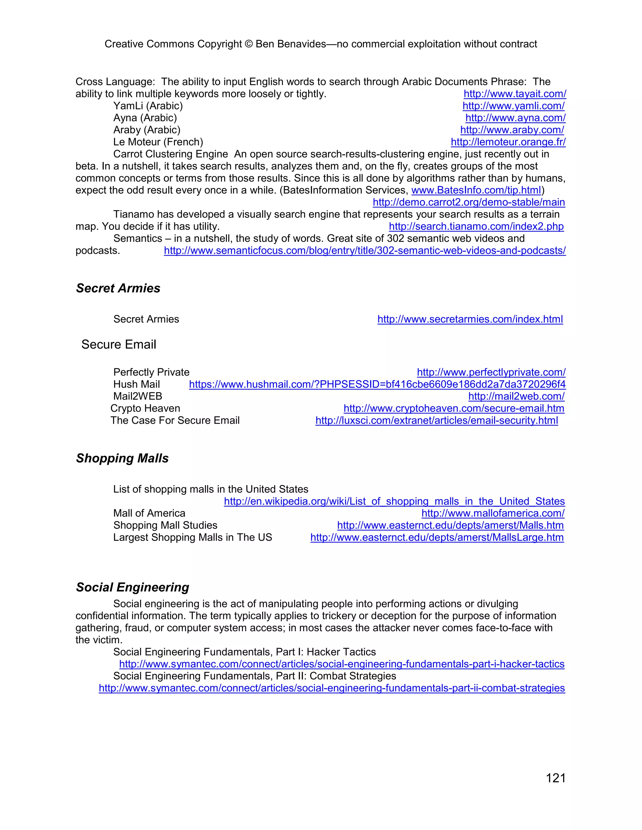Creative Commons Copyright © Ben Benavides—no commercial exploitation without contract


Cross Language: The ability to input English words to search through Arabic Documents Phrase: The
ability to link multiple keywords more loosely or tightly.                               http://www.tayait.com/
          YamLi (Arabic)                                                                http://www.yamli.com/
          Ayna (Arabic)                                                                  http://www.ayna.com/
          Araby (Arabic)                                                                http://www.araby.com/
          Le Moteur (French)                                                         http://lemoteur.orange.fr/
          Carrot Clustering Engine An open source search-results-clustering engine, just recently out in
beta. In a nutshell, it takes search results, analyzes them and, on the fly, creates groups of the most
common concepts or terms from those results. Since this is all done by algorithms rather than by humans,
expect the odd result every once in a while. (BatesInformation Services, www.BatesInfo.com/tip.html)
                                                                   http://demo.carrot2.org/demo-stable/main
          Tianamo has developed a visually search engine that represents your search results as a terrain
map. You decide if it has utility.                                     http://search.tianamo.com/index2.php
          Semantics – in a nutshell, the study of words. Great site of 302 semantic web videos and
podcasts.             http://www.semanticfocus.com/blog/entry/title/302-semantic-web-videos-and-podcasts/


Secret Armies

        Secret Armies                                               http://www.secretarmies.com/index.html

 Secure Email

       Perfectly Private                                                 http://www.perfectlyprivate.com/
       Hush Mail        https://www.hushmail.com/?PHPSESSID=bf416cbe6609e186dd2a7da3720296f4
       Mail2WEB                                                                     http://mail2web.com/
       Crypto Heaven                                     http://www.cryptoheaven.com/secure-email.htm
       The Case For Secure Email                 http://luxsci.com/extranet/articles/email-security.html


Shopping Malls

        List of shopping malls in the United States
                                 http://en.wikipedia.org/wiki/List_of_shopping_malls_in_the_United_States
        Mall of America                                                       http://www.mallofamerica.com/
        Shopping Mall Studies                               http://www.easternct.edu/depts/amerst/Malls.htm
        Largest Shopping Malls in The US             http://www.easternct.edu/depts/amerst/MallsLarge.htm



Social Engineering
         Social engineering is the act of manipulating people into performing actions or divulging
confidential information. The term typically applies to trickery or deception for the purpose of information
gathering, fraud, or computer system access; in most cases the attacker never comes face-to-face with
the victim.
         Social Engineering Fundamentals, Part I: Hacker Tactics
          http://www.symantec.com/connect/articles/social-engineering-fundamentals-part-i-hacker-tactics
         Social Engineering Fundamentals, Part II: Combat Strategies
     http://www.symantec.com/connect/articles/social-engineering-fundamentals-part-ii-combat-strategies




                                                                                                          121
 