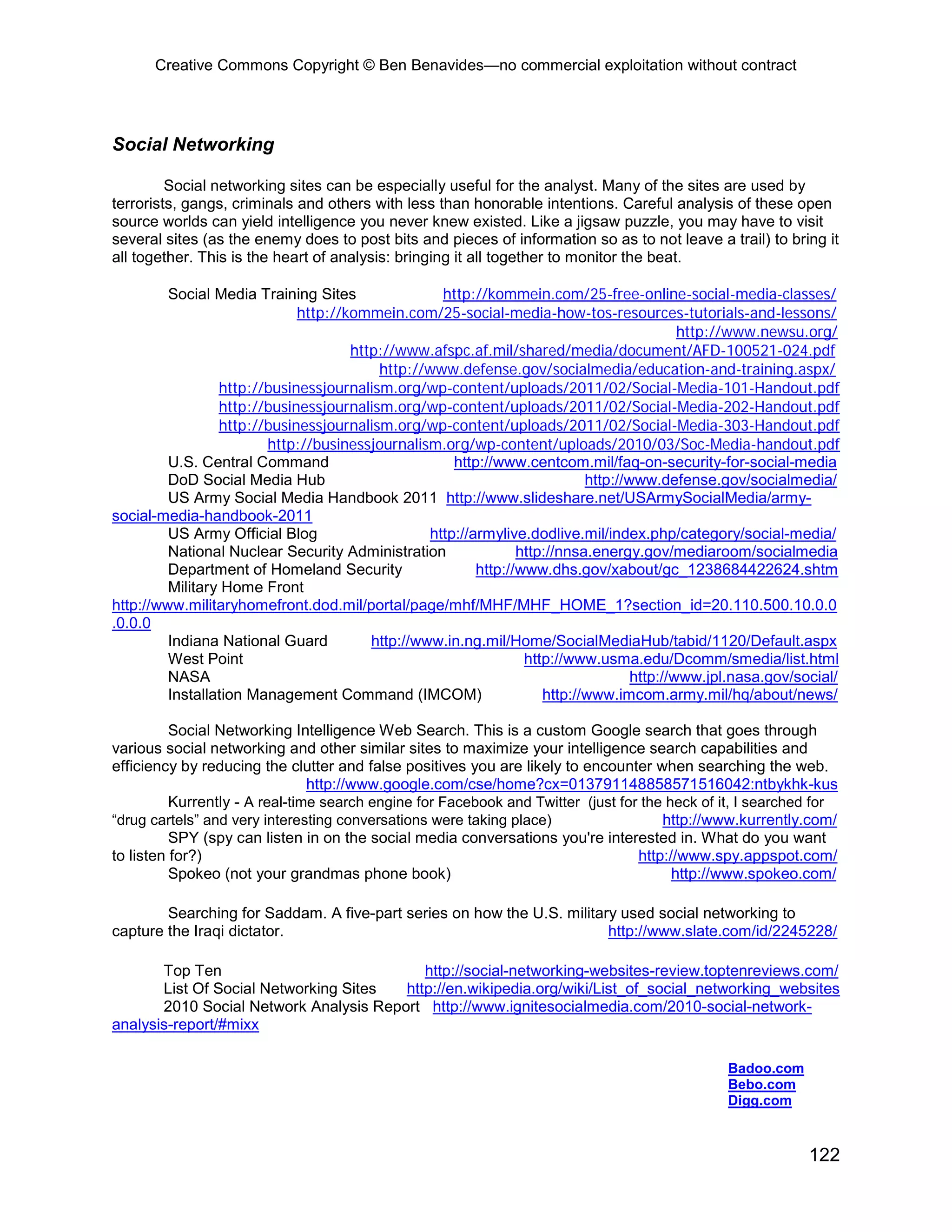 Creative Commons Copyright © Ben Benavides—no commercial exploitation without contract




Social Networking

         Social networking sites can be especially useful for the analyst. Many of the sites are used by
terrorists, gangs, criminals and others with less than honorable intentions. Careful analysis of these open
source worlds can yield intelligence you never knew existed. Like a jigsaw puzzle, you may have to visit
several sites (as the enemy does to post bits and pieces of information so as to not leave a trail) to bring it
all together. This is the heart of analysis: bringing it all together to monitor the beat.

         Social Media Training Sites               http://kommein.com/25-free-online-social-media-classes/
                             http://kommein.com/25-social-media-how-tos-resources-tutorials-and-lessons/
                                                                                           http://www.newsu.org/
                                     http://www.afspc.af.mil/shared/media/document/AFD-100521-024.pdf
                                         http://www.defense.gov/socialmedia/education-and-training.aspx/
                 http://businessjournalism.org/wp-content/uploads/2011/02/Social-Media-101-Handout.pdf
                 http://businessjournalism.org/wp-content/uploads/2011/02/Social-Media-202-Handout.pdf
                 http://businessjournalism.org/wp-content/uploads/2011/02/Social-Media-303-Handout.pdf
                        http://businessjournalism.org/wp-content/uploads/2010/03/Soc-Media-handout.pdf
         U.S. Central Command                        http://www.centcom.mil/faq-on-security-for-social-media
         DoD Social Media Hub                                              http://www.defense.gov/socialmedia/
         US Army Social Media Handbook 2011 http://www.slideshare.net/USArmySocialMedia/army-
social-media-handbook-2011
         US Army Official Blog                   http://armylive.dodlive.mil/index.php/category/social-media/
         National Nuclear Security Administration               http://nnsa.energy.gov/mediaroom/socialmedia
         Department of Homeland Security                 http://www.dhs.gov/xabout/gc_1238684422624.shtm
         Military Home Front
http://www.militaryhomefront.dod.mil/portal/page/mhf/MHF/MHF_HOME_1?section_id=20.110.500.10.0.0
.0.0.0
         Indiana National Guard         http://www.in.ng.mil/Home/SocialMediaHub/tabid/1120/Default.aspx
         West Point                                              http://www.usma.edu/Dcomm/smedia/list.html
         NASA                                                                      http://www.jpl.nasa.gov/social/
         Installation Management Command (IMCOM)                    http://www.imcom.army.mil/hq/about/news/

          Social Networking Intelligence Web Search. This is a custom Google search that goes through
various social networking and other similar sites to maximize your intelligence search capabilities and
efficiency by reducing the clutter and false positives you are likely to encounter when searching the web.
                                http://www.google.com/cse/home?cx=013791148858571516042:ntbykhk-kus
          Kurrently - A real-time search engine for Facebook and Twitter (just for the heck of it, I searched for
“drug cartels” and very interesting conversations were taking place)                  http://www.kurrently.com/
          SPY (spy can listen in on the social media conversations you're interested in. What do you want
to listen for?)                                                                   http://www.spy.appspot.com/
          Spokeo (not your grandmas phone book)                                         http://www.spokeo.com/

        Searching for Saddam. A five-part series on how the U.S. military used social networking to
capture the Iraqi dictator.                                             http://www.slate.com/id/2245228/

       Top Ten                             http://social-networking-websites-review.toptenreviews.com/
       List Of Social Networking Sites  http://en.wikipedia.org/wiki/List_of_social_networking_websites
       2010 Social Network Analysis Report http://www.ignitesocialmedia.com/2010-social-network-
analysis-report/#mixx

                                                                                                Badoo.com
                                                                                                Bebo.com
                                                                                                Digg.com



                                                                                                             122
 