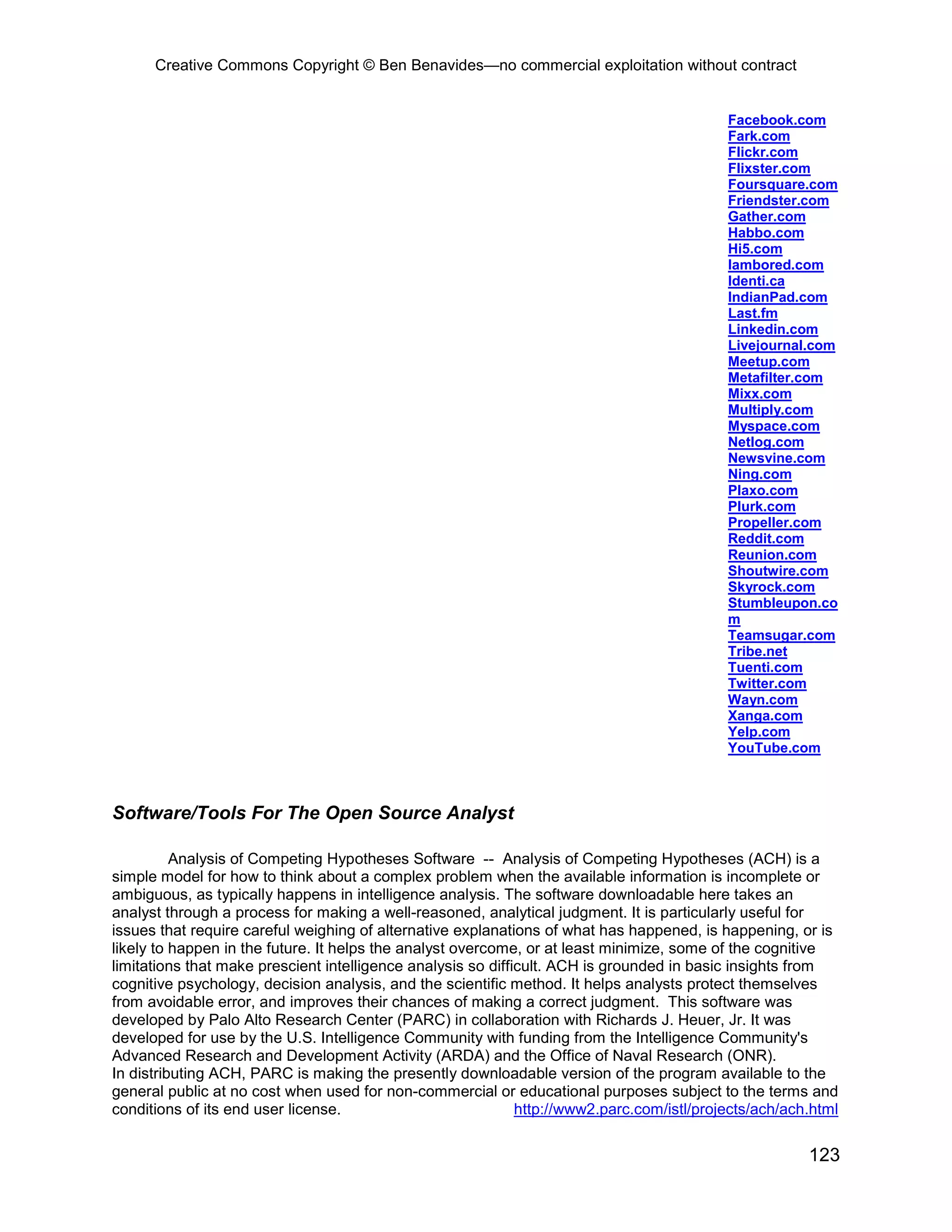 Creative Commons Copyright © Ben Benavides—no commercial exploitation without contract


                                                                                            Facebook.com
                                                                                            Fark.com
                                                                                            Flickr.com
                                                                                            Flixster.com
                                                                                            Foursquare.com
                                                                                            Friendster.com
                                                                                            Gather.com
                                                                                            Habbo.com
                                                                                            Hi5.com
                                                                                            Iambored.com
                                                                                            Identi.ca
                                                                                            IndianPad.com
                                                                                            Last.fm
                                                                                            Linkedin.com
                                                                                            Livejournal.com
                                                                                            Meetup.com
                                                                                            Metafilter.com
                                                                                            Mixx.com
                                                                                            Multiply.com
                                                                                            Myspace.com
                                                                                            Netlog.com
                                                                                            Newsvine.com
                                                                                            Ning.com
                                                                                            Plaxo.com
                                                                                            Plurk.com
                                                                                            Propeller.com
                                                                                            Reddit.com
                                                                                            Reunion.com
                                                                                            Shoutwire.com
                                                                                            Skyrock.com
                                                                                            Stumbleupon.co
                                                                                            m
                                                                                            Teamsugar.com
                                                                                            Tribe.net
                                                                                            Tuenti.com
                                                                                            Twitter.com
                                                                                            Wayn.com
                                                                                            Xanga.com
                                                                                            Yelp.com
                                                                                            YouTube.com



Software/Tools For The Open Source Analyst

          Analysis of Competing Hypotheses Software -- Analysis of Competing Hypotheses (ACH) is a
simple model for how to think about a complex problem when the available information is incomplete or
ambiguous, as typically happens in intelligence analysis. The software downloadable here takes an
analyst through a process for making a well-reasoned, analytical judgment. It is particularly useful for
issues that require careful weighing of alternative explanations of what has happened, is happening, or is
likely to happen in the future. It helps the analyst overcome, or at least minimize, some of the cognitive
limitations that make prescient intelligence analysis so difficult. ACH is grounded in basic insights from
cognitive psychology, decision analysis, and the scientific method. It helps analysts protect themselves
from avoidable error, and improves their chances of making a correct judgment. This software was
developed by Palo Alto Research Center (PARC) in collaboration with Richards J. Heuer, Jr. It was
developed for use by the U.S. Intelligence Community with funding from the Intelligence Community's
Advanced Research and Development Activity (ARDA) and the Office of Naval Research (ONR).
In distributing ACH, PARC is making the presently downloadable version of the program available to the
general public at no cost when used for non-commercial or educational purposes subject to the terms and
conditions of its end user license.                           http://www2.parc.com/istl/projects/ach/ach.html


                                                                                                        123
 