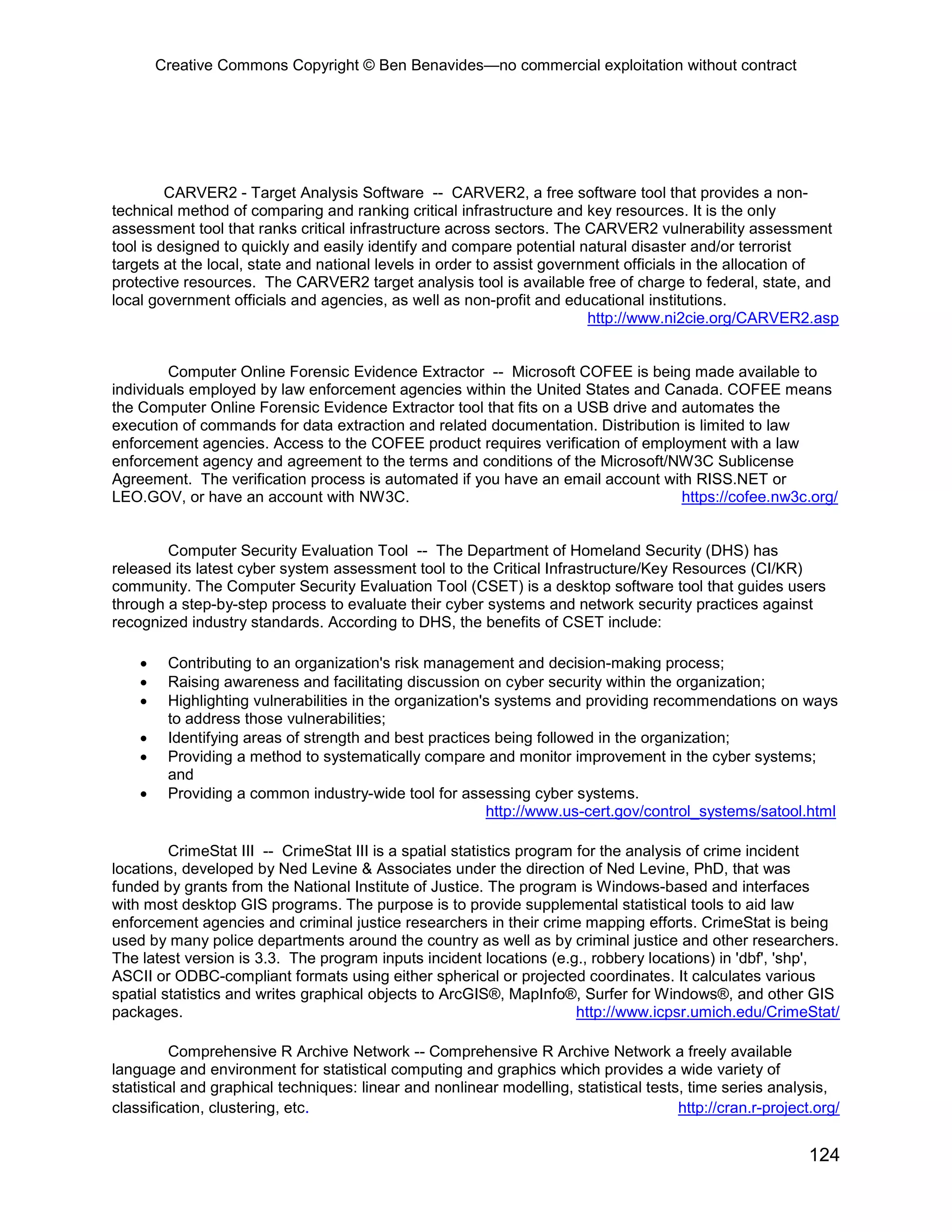 Creative Commons Copyright © Ben Benavides—no commercial exploitation without contract




         CARVER2 - Target Analysis Software -- CARVER2, a free software tool that provides a non-
technical method of comparing and ranking critical infrastructure and key resources. It is the only
assessment tool that ranks critical infrastructure across sectors. The CARVER2 vulnerability assessment
tool is designed to quickly and easily identify and compare potential natural disaster and/or terrorist
targets at the local, state and national levels in order to assist government officials in the allocation of
protective resources. The CARVER2 target analysis tool is available free of charge to federal, state, and
local government officials and agencies, as well as non-profit and educational institutions.
                                                                         http://www.ni2cie.org/CARVER2.asp


        Computer Online Forensic Evidence Extractor -- Microsoft COFEE is being made available to
individuals employed by law enforcement agencies within the United States and Canada. COFEE means
the Computer Online Forensic Evidence Extractor tool that fits on a USB drive and automates the
execution of commands for data extraction and related documentation. Distribution is limited to law
enforcement agencies. Access to the COFEE product requires verification of employment with a law
enforcement agency and agreement to the terms and conditions of the Microsoft/NW3C Sublicense
Agreement. The verification process is automated if you have an email account with RISS.NET or
LEO.GOV, or have an account with NW3C.                                            https://cofee.nw3c.org/


        Computer Security Evaluation Tool -- The Department of Homeland Security (DHS) has
released its latest cyber system assessment tool to the Critical Infrastructure/Key Resources (CI/KR)
community. The Computer Security Evaluation Tool (CSET) is a desktop software tool that guides users
through a step-by-step process to evaluate their cyber systems and network security practices against
recognized industry standards. According to DHS, the benefits of CSET include:

    •    Contributing to an organization's risk management and decision-making process;
    •    Raising awareness and facilitating discussion on cyber security within the organization;
    •    Highlighting vulnerabilities in the organization's systems and providing recommendations on ways
         to address those vulnerabilities;
    •    Identifying areas of strength and best practices being followed in the organization;
    •    Providing a method to systematically compare and monitor improvement in the cyber systems;
         and
    •    Providing a common industry-wide tool for assessing cyber systems.
                                                          http://www.us-cert.gov/control_systems/satool.html

         CrimeStat III -- CrimeStat III is a spatial statistics program for the analysis of crime incident
locations, developed by Ned Levine & Associates under the direction of Ned Levine, PhD, that was
funded by grants from the National Institute of Justice. The program is Windows-based and interfaces
with most desktop GIS programs. The purpose is to provide supplemental statistical tools to aid law
enforcement agencies and criminal justice researchers in their crime mapping efforts. CrimeStat is being
used by many police departments around the country as well as by criminal justice and other researchers.
The latest version is 3.3. The program inputs incident locations (e.g., robbery locations) in 'dbf', 'shp',
ASCII or ODBC-compliant formats using either spherical or projected coordinates. It calculates various
spatial statistics and writes graphical objects to ArcGIS®, MapInfo®, Surfer for Windows®, and other GIS
packages.                                                               http://www.icpsr.umich.edu/CrimeStat/

         Comprehensive R Archive Network -- Comprehensive R Archive Network a freely available
language and environment for statistical computing and graphics which provides a wide variety of
statistical and graphical techniques: linear and nonlinear modelling, statistical tests, time series analysis,
classification, clustering, etc.                                                       http://cran.r-project.org/


                                                                                                            124
 