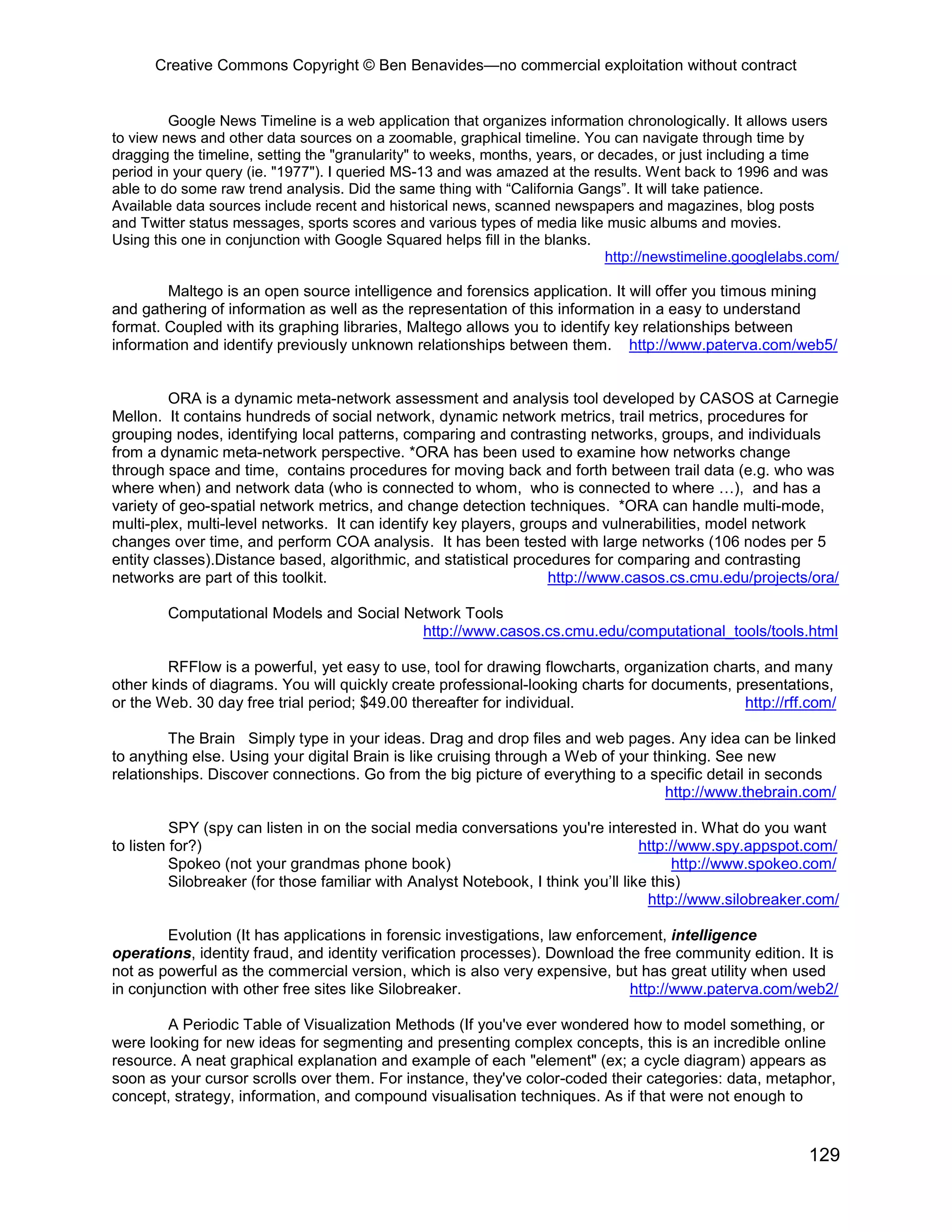 Creative Commons Copyright © Ben Benavides—no commercial exploitation without contract


         Google News Timeline is a web application that organizes information chronologically. It allows users
to view news and other data sources on a zoomable, graphical timeline. You can navigate through time by
dragging the timeline, setting the "granularity" to weeks, months, years, or decades, or just including a time
period in your query (ie. "1977"). I queried MS-13 and was amazed at the results. Went back to 1996 and was
able to do some raw trend analysis. Did the same thing with “California Gangs”. It will take patience.
Available data sources include recent and historical news, scanned newspapers and magazines, blog posts
and Twitter status messages, sports scores and various types of media like music albums and movies.
Using this one in conjunction with Google Squared helps fill in the blanks.
                                                                              http://newstimeline.googlelabs.com/

        Maltego is an open source intelligence and forensics application. It will offer you timous mining
and gathering of information as well as the representation of this information in a easy to understand
format. Coupled with its graphing libraries, Maltego allows you to identify key relationships between
information and identify previously unknown relationships between them. http://www.paterva.com/web5/


         ORA is a dynamic meta-network assessment and analysis tool developed by CASOS at Carnegie
Mellon. It contains hundreds of social network, dynamic network metrics, trail metrics, procedures for
grouping nodes, identifying local patterns, comparing and contrasting networks, groups, and individuals
from a dynamic meta-network perspective. *ORA has been used to examine how networks change
through space and time, contains procedures for moving back and forth between trail data (e.g. who was
where when) and network data (who is connected to whom, who is connected to where …), and has a
variety of geo-spatial network metrics, and change detection techniques. *ORA can handle multi-mode,
multi-plex, multi-level networks. It can identify key players, groups and vulnerabilities, model network
changes over time, and perform COA analysis. It has been tested with large networks (106 nodes per 5
entity classes).Distance based, algorithmic, and statistical procedures for comparing and contrasting
networks are part of this toolkit.                                 http://www.casos.cs.cmu.edu/projects/ora/

        Computational Models and Social Network Tools
                                          http://www.casos.cs.cmu.edu/computational_tools/tools.html

         RFFlow is a powerful, yet easy to use, tool for drawing flowcharts, organization charts, and many
other kinds of diagrams. You will quickly create professional-looking charts for documents, presentations,
or the Web. 30 day free trial period; $49.00 thereafter for individual.                       http://rff.com/

         The Brain Simply type in your ideas. Drag and drop files and web pages. Any idea can be linked
to anything else. Using your digital Brain is like cruising through a Web of your thinking. See new
relationships. Discover connections. Go from the big picture of everything to a specific detail in seconds
                                                                                    http://www.thebrain.com/

          SPY (spy can listen in on the social media conversations you're interested in. What do you want
to listen for?)                                                                    http://www.spy.appspot.com/
          Spokeo (not your grandmas phone book)                                          http://www.spokeo.com/
          Silobreaker (for those familiar with Analyst Notebook, I think you’ll like this)
                                                                                    http://www.silobreaker.com/

        Evolution (It has applications in forensic investigations, law enforcement, intelligence
operations, identity fraud, and identity verification processes). Download the free community edition. It is
not as powerful as the commercial version, which is also very expensive, but has great utility when used
in conjunction with other free sites like Silobreaker.                        http://www.paterva.com/web2/

        A Periodic Table of Visualization Methods (If you've ever wondered how to model something, or
were looking for new ideas for segmenting and presenting complex concepts, this is an incredible online
resource. A neat graphical explanation and example of each "element" (ex; a cycle diagram) appears as
soon as your cursor scrolls over them. For instance, they've color-coded their categories: data, metaphor,
concept, strategy, information, and compound visualisation techniques. As if that were not enough to


                                                                                                            129
 