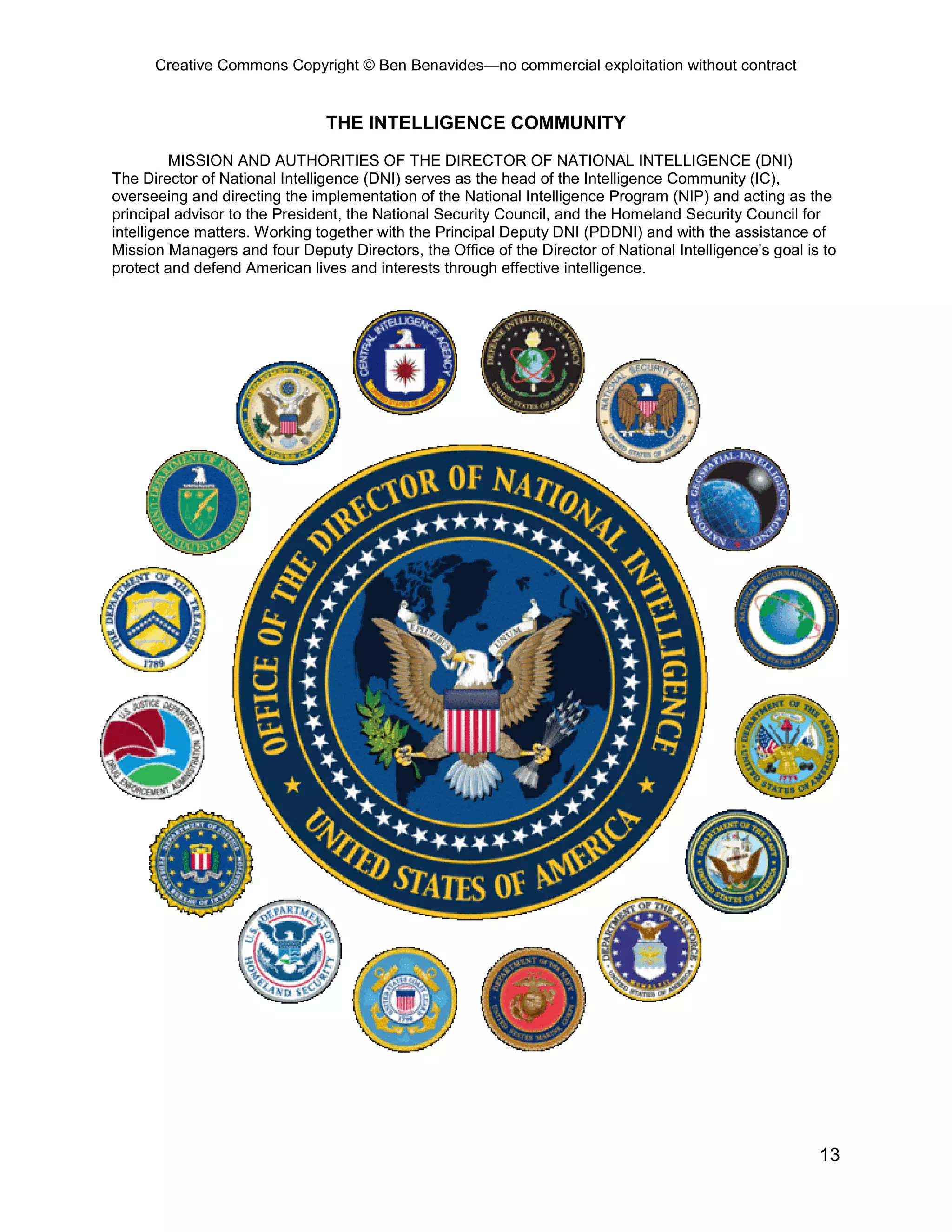 Creative Commons Copyright © Ben Benavides—no commercial exploitation without contract


                               THE INTELLIGENCE COMMUNITY
         MISSION AND AUTHORITIES OF THE DIRECTOR OF NATIONAL INTELLIGENCE (DNI)
The Director of National Intelligence (DNI) serves as the head of the Intelligence Community (IC),
overseeing and directing the implementation of the National Intelligence Program (NIP) and acting as the
principal advisor to the President, the National Security Council, and the Homeland Security Council for
intelligence matters. Working together with the Principal Deputy DNI (PDDNI) and with the assistance of
Mission Managers and four Deputy Directors, the Office of the Director of National Intelligence’s goal is to
protect and defend American lives and interests through effective intelligence.




                                                                                                         13
 