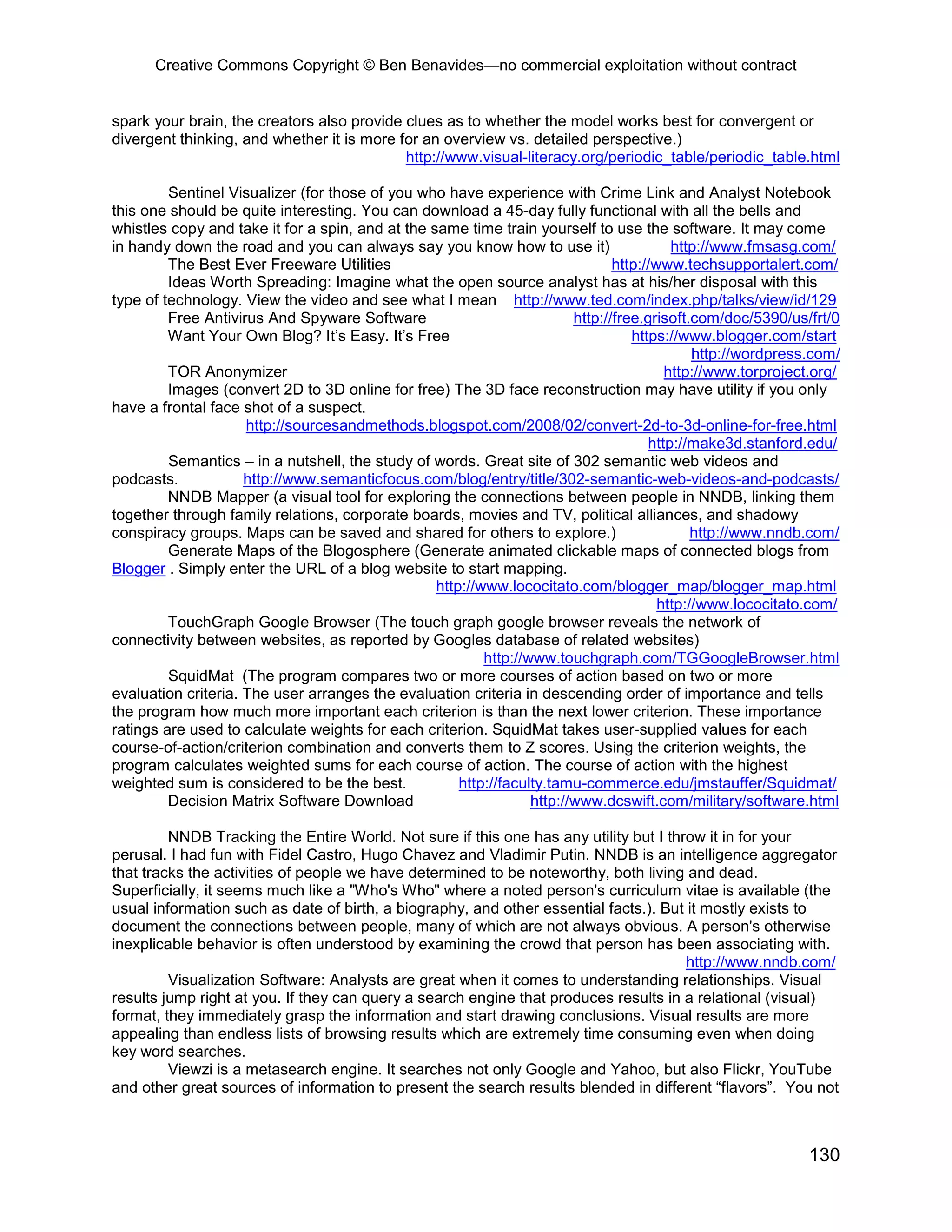 Creative Commons Copyright © Ben Benavides—no commercial exploitation without contract


spark your brain, the creators also provide clues as to whether the model works best for convergent or
divergent thinking, and whether it is more for an overview vs. detailed perspective.)
                                            http://www.visual-literacy.org/periodic_table/periodic_table.html

         Sentinel Visualizer (for those of you who have experience with Crime Link and Analyst Notebook
this one should be quite interesting. You can download a 45-day fully functional with all the bells and
whistles copy and take it for a spin, and at the same time train yourself to use the software. It may come
in handy down the road and you can always say you know how to use it)                     http://www.fmsasg.com/
         The Best Ever Freeware Utilities                                       http://www.techsupportalert.com/
         Ideas Worth Spreading: Imagine what the open source analyst has at his/her disposal with this
type of technology. View the video and see what I mean http://www.ted.com/index.php/talks/view/id/129
         Free Antivirus And Spyware Software                             http://free.grisoft.com/doc/5390/us/frt/0
         Want Your Own Blog? It’s Easy. It’s Free                                  https://www.blogger.com/start
                                                                                              http://wordpress.com/
         TOR Anonymizer                                                                  http://www.torproject.org/
         Images (convert 2D to 3D online for free) The 3D face reconstruction may have utility if you only
have a frontal face shot of a suspect.
                     http://sourcesandmethods.blogspot.com/2008/02/convert-2d-to-3d-online-for-free.html
                                                                                      http://make3d.stanford.edu/
         Semantics – in a nutshell, the study of words. Great site of 302 semantic web videos and
podcasts.            http://www.semanticfocus.com/blog/entry/title/302-semantic-web-videos-and-podcasts/
         NNDB Mapper (a visual tool for exploring the connections between people in NNDB, linking them
together through family relations, corporate boards, movies and TV, political alliances, and shadowy
conspiracy groups. Maps can be saved and shared for others to explore.)                       http://www.nndb.com/
         Generate Maps of the Blogosphere (Generate animated clickable maps of connected blogs from
Blogger . Simply enter the URL of a blog website to start mapping.
                                                  http://www.lococitato.com/blogger_map/blogger_map.html
                                                                                        http://www.lococitato.com/
         TouchGraph Google Browser (The touch graph google browser reveals the network of
connectivity between websites, as reported by Googles database of related websites)
                                                          http://www.touchgraph.com/TGGoogleBrowser.html
         SquidMat (The program compares two or more courses of action based on two or more
evaluation criteria. The user arranges the evaluation criteria in descending order of importance and tells
the program how much more important each criterion is than the next lower criterion. These importance
ratings are used to calculate weights for each criterion. SquidMat takes user-supplied values for each
course-of-action/criterion combination and converts them to Z scores. Using the criterion weights, the
program calculates weighted sums for each course of action. The course of action with the highest
weighted sum is considered to be the best.            http://faculty.tamu-commerce.edu/jmstauffer/Squidmat/
         Decision Matrix Software Download                        http://www.dcswift.com/military/software.html

         NNDB Tracking the Entire World. Not sure if this one has any utility but I throw it in for your
perusal. I had fun with Fidel Castro, Hugo Chavez and Vladimir Putin. NNDB is an intelligence aggregator
that tracks the activities of people we have determined to be noteworthy, both living and dead.
Superficially, it seems much like a "Who's Who" where a noted person's curriculum vitae is available (the
usual information such as date of birth, a biography, and other essential facts.). But it mostly exists to
document the connections between people, many of which are not always obvious. A person's otherwise
inexplicable behavior is often understood by examining the crowd that person has been associating with.
                                                                                       http://www.nndb.com/
         Visualization Software: Analysts are great when it comes to understanding relationships. Visual
results jump right at you. If they can query a search engine that produces results in a relational (visual)
format, they immediately grasp the information and start drawing conclusions. Visual results are more
appealing than endless lists of browsing results which are extremely time consuming even when doing
key word searches.
         Viewzi is a metasearch engine. It searches not only Google and Yahoo, but also Flickr, YouTube
and other great sources of information to present the search results blended in different “flavors”. You not



                                                                                                              130
 