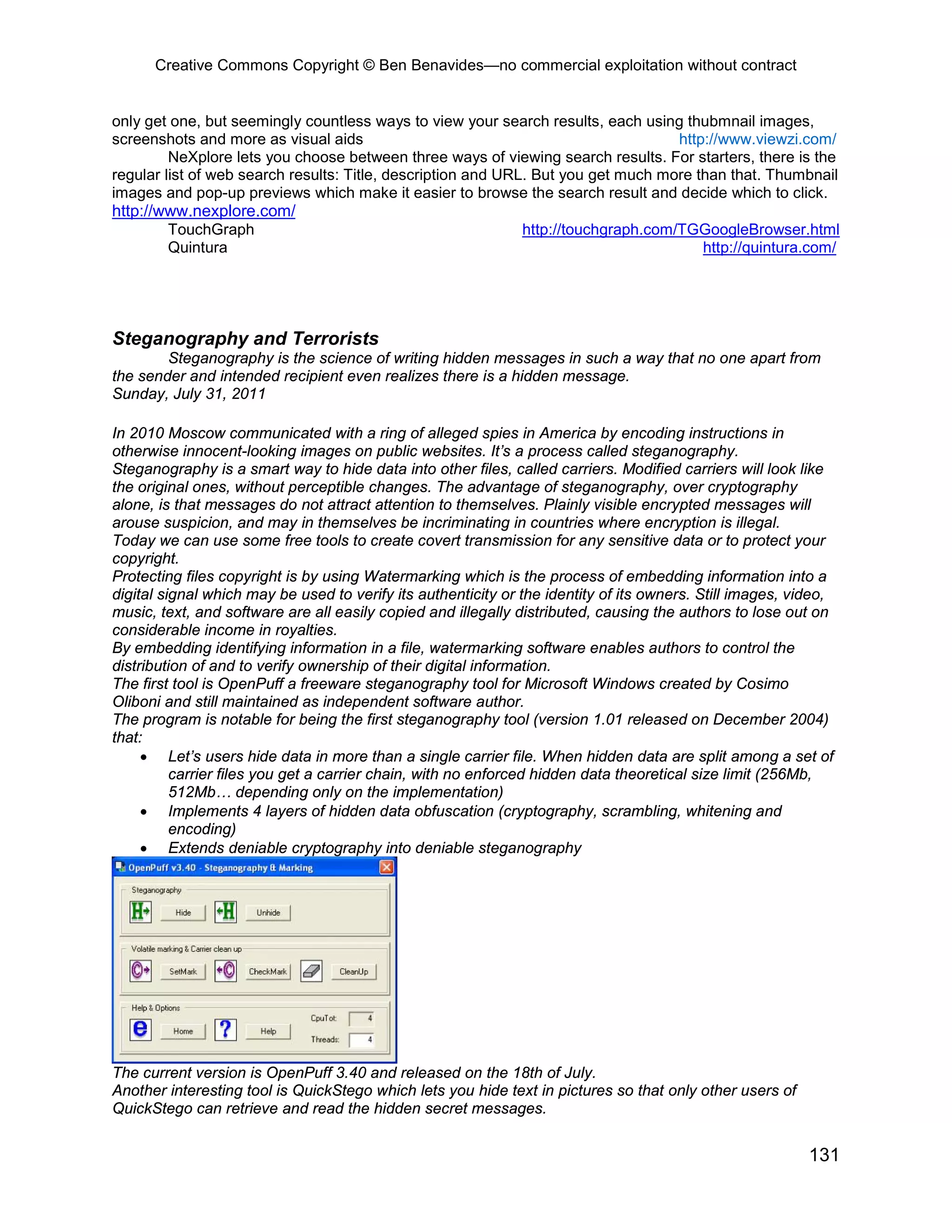 Creative Commons Copyright © Ben Benavides—no commercial exploitation without contract


only get one, but seemingly countless ways to view your search results, each using thubmnail images,
screenshots and more as visual aids                                                http://www.viewzi.com/
         NeXplore lets you choose between three ways of viewing search results. For starters, there is the
regular list of web search results: Title, description and URL. But you get much more than that. Thumbnail
images and pop-up previews which make it easier to browse the search result and decide which to click.
http://www.nexplore.com/
        TouchGraph                                             http://touchgraph.com/TGGoogleBrowser.html
        Quintura                                                                       http://quintura.com/




Steganography and Terrorists
        Steganography is the science of writing hidden messages in such a way that no one apart from
the sender and intended recipient even realizes there is a hidden message.
Sunday, July 31, 2011

In 2010 Moscow communicated with a ring of alleged spies in America by encoding instructions in
otherwise innocent-looking images on public websites. It’s a process called steganography.
Steganography is a smart way to hide data into other files, called carriers. Modified carriers will look like
the original ones, without perceptible changes. The advantage of steganography, over cryptography
alone, is that messages do not attract attention to themselves. Plainly visible encrypted messages will
arouse suspicion, and may in themselves be incriminating in countries where encryption is illegal.
Today we can use some free tools to create covert transmission for any sensitive data or to protect your
copyright.
Protecting files copyright is by using Watermarking which is the process of embedding information into a
digital signal which may be used to verify its authenticity or the identity of its owners. Still images, video,
music, text, and software are all easily copied and illegally distributed, causing the authors to lose out on
considerable income in royalties.
By embedding identifying information in a file, watermarking software enables authors to control the
distribution of and to verify ownership of their digital information.
The first tool is OpenPuff a freeware steganography tool for Microsoft Windows created by Cosimo
Oliboni and still maintained as independent software author.
The program is notable for being the first steganography tool (version 1.01 released on December 2004)
that:
     • Let’s users hide data in more than a single carrier file. When hidden data are split among a set of
          carrier files you get a carrier chain, with no enforced hidden data theoretical size limit (256Mb,
          512Mb… depending only on the implementation)
     • Implements 4 layers of hidden data obfuscation (cryptography, scrambling, whitening and
          encoding)
     • Extends deniable cryptography into deniable steganography




The current version is OpenPuff 3.40 and released on the 18th of July.
Another interesting tool is QuickStego which lets you hide text in pictures so that only other users of
QuickStego can retrieve and read the hidden secret messages.


                                                                                                           131
 