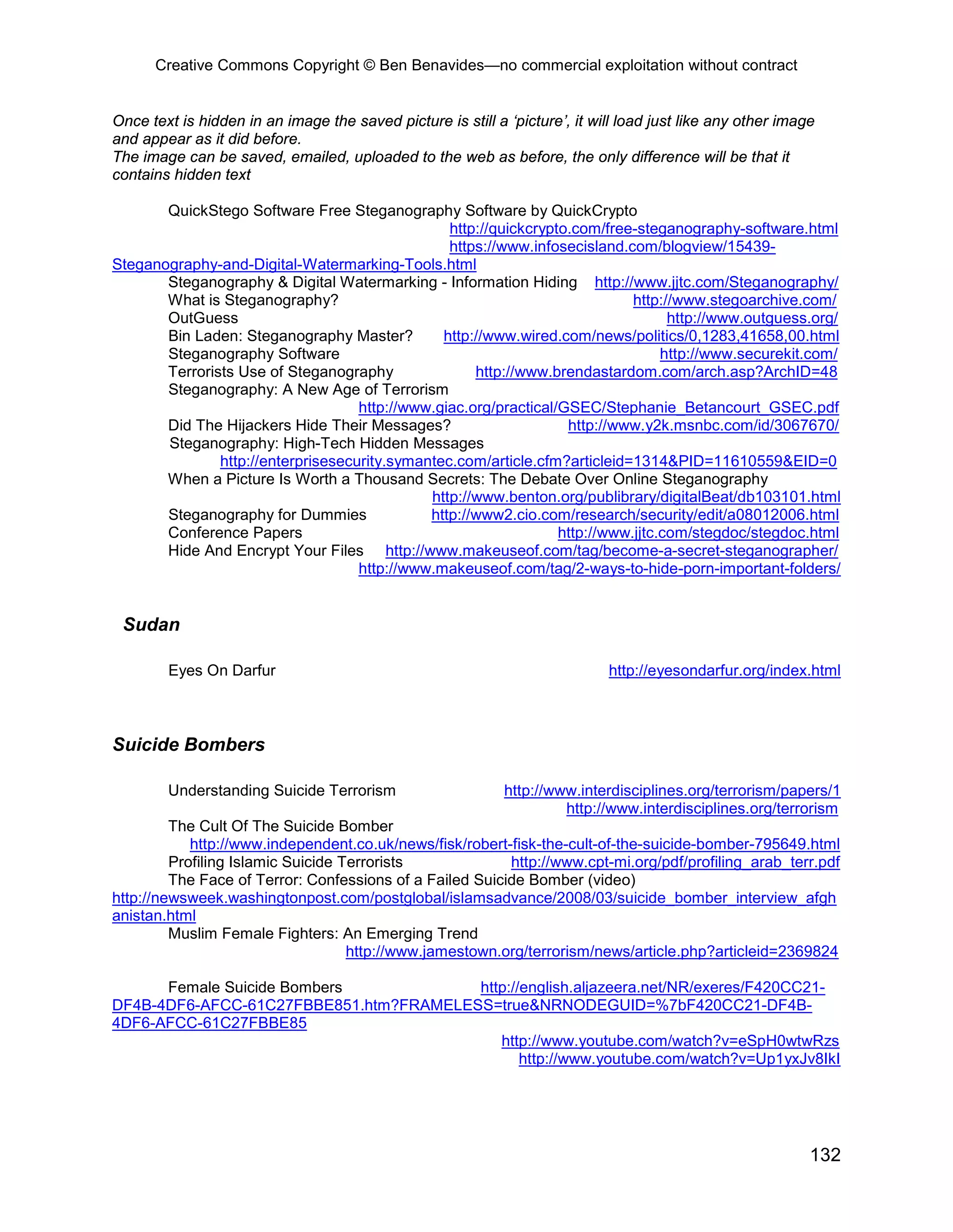 Creative Commons Copyright © Ben Benavides—no commercial exploitation without contract


Once text is hidden in an image the saved picture is still a ‘picture’, it will load just like any other image
and appear as it did before.
The image can be saved, emailed, uploaded to the web as before, the only difference will be that it
contains hidden text

       QuickStego Software Free Steganography Software by QuickCrypto
                                                 http://quickcrypto.com/free-steganography-software.html
                                                 https://www.infosecisland.com/blogview/15439-
Steganography-and-Digital-Watermarking-Tools.html
       Steganography & Digital Watermarking - Information Hiding http://www.jjtc.com/Steganography/
       What is Steganography?                                                http://www.stegoarchive.com/
       OutGuess                                                                    http://www.outguess.org/
       Bin Laden: Steganography Master?         http://www.wired.com/news/politics/0,1283,41658,00.html
       Steganography Software                                                     http://www.securekit.com/
       Terrorists Use of Steganography               http://www.brendastardom.com/arch.asp?ArchID=48
       Steganography: A New Age of Terrorism
                                    http://www.giac.org/practical/GSEC/Stephanie_Betancourt_GSEC.pdf
       Did The Hijackers Hide Their Messages?                      http://www.y2k.msnbc.com/id/3067670/
       Steganography: High-Tech Hidden Messages
               http://enterprisesecurity.symantec.com/article.cfm?articleid=1314&PID=11610559&EID=0
       When a Picture Is Worth a Thousand Secrets: The Debate Over Online Steganography
                                              http://www.benton.org/publibrary/digitalBeat/db103101.html
       Steganography for Dummies              http://www2.cio.com/research/security/edit/a08012006.html
       Conference Papers                                          http://www.jjtc.com/stegdoc/stegdoc.html
       Hide And Encrypt Your Files http://www.makeuseof.com/tag/become-a-secret-steganographer/
                                    http://www.makeuseof.com/tag/2-ways-to-hide-porn-important-folders/


 Sudan

        Eyes On Darfur                                                       http://eyesondarfur.org/index.html



Suicide Bombers

        Understanding Suicide Terrorism                      http://www.interdisciplines.org/terrorism/papers/1
                                                                      http://www.interdisciplines.org/terrorism
         The Cult Of The Suicide Bomber
            http://www.independent.co.uk/news/fisk/robert-fisk-the-cult-of-the-suicide-bomber-795649.html
         Profiling Islamic Suicide Terrorists             http://www.cpt-mi.org/pdf/profiling_arab_terr.pdf
         The Face of Terror: Confessions of a Failed Suicide Bomber (video)
http://newsweek.washingtonpost.com/postglobal/islamsadvance/2008/03/suicide_bomber_interview_afgh
anistan.html
         Muslim Female Fighters: An Emerging Trend
                                    http://www.jamestown.org/terrorism/news/article.php?articleid=2369824

      Female Suicide Bombers            http://english.aljazeera.net/NR/exeres/F420CC21-
DF4B-4DF6-AFCC-61C27FBBE851.htm?FRAMELESS=true&NRNODEGUID=%7bF420CC21-DF4B-
4DF6-AFCC-61C27FBBE85
                                           http://www.youtube.com/watch?v=eSpH0wtwRzs
                                               http://www.youtube.com/watch?v=Up1yxJv8IkI




                                                                                                             132
 