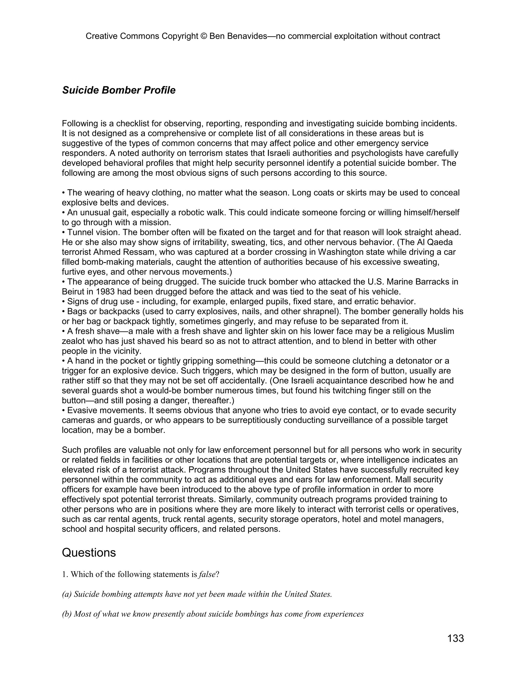 Creative Commons Copyright © Ben Benavides—no commercial exploitation without contract




Suicide Bomber Profile


Following is a checklist for observing, reporting, responding and investigating suicide bombing incidents.
It is not designed as a comprehensive or complete list of all considerations in these areas but is
suggestive of the types of common concerns that may affect police and other emergency service
responders. A noted authority on terrorism states that Israeli authorities and psychologists have carefully
developed behavioral profiles that might help security personnel identify a potential suicide bomber. The
following are among the most obvious signs of such persons according to this source.

• The wearing of heavy clothing, no matter what the season. Long coats or skirts may be used to conceal
explosive belts and devices.
• An unusual gait, especially a robotic walk. This could indicate someone forcing or willing himself/herself
to go through with a mission.
• Tunnel vision. The bomber often will be fixated on the target and for that reason will look straight ahead.
He or she also may show signs of irritability, sweating, tics, and other nervous behavior. (The Al Qaeda
terrorist Ahmed Ressam, who was captured at a border crossing in Washington state while driving a car
filled bomb-making materials, caught the attention of authorities because of his excessive sweating,
furtive eyes, and other nervous movements.)
• The appearance of being drugged. The suicide truck bomber who attacked the U.S. Marine Barracks in
Beirut in 1983 had been drugged before the attack and was tied to the seat of his vehicle.
• Signs of drug use - including, for example, enlarged pupils, fixed stare, and erratic behavior.
• Bags or backpacks (used to carry explosives, nails, and other shrapnel). The bomber generally holds his
or her bag or backpack tightly, sometimes gingerly, and may refuse to be separated from it.
• A fresh shave—a male with a fresh shave and lighter skin on his lower face may be a religious Muslim
zealot who has just shaved his beard so as not to attract attention, and to blend in better with other
people in the vicinity.
• A hand in the pocket or tightly gripping something—this could be someone clutching a detonator or a
trigger for an explosive device. Such triggers, which may be designed in the form of button, usually are
rather stiff so that they may not be set off accidentally. (One Israeli acquaintance described how he and
several guards shot a would-be bomber numerous times, but found his twitching finger still on the
button—and still posing a danger, thereafter.)
• Evasive movements. It seems obvious that anyone who tries to avoid eye contact, or to evade security
cameras and guards, or who appears to be surreptitiously conducting surveillance of a possible target
location, may be a bomber.

Such profiles are valuable not only for law enforcement personnel but for all persons who work in security
or related fields in facilities or other locations that are potential targets or, where intelligence indicates an
elevated risk of a terrorist attack. Programs throughout the United States have successfully recruited key
personnel within the community to act as additional eyes and ears for law enforcement. Mall security
officers for example have been introduced to the above type of profile information in order to more
effectively spot potential terrorist threats. Similarly, community outreach programs provided training to
other persons who are in positions where they are more likely to interact with terrorist cells or operatives,
such as car rental agents, truck rental agents, security storage operators, hotel and motel managers,
school and hospital security officers, and related persons.

Questions
1. Which of the following statements is false?

(a) Suicide bombing attempts have not yet been made within the United States.

(b) Most of what we know presently about suicide bombings has come from experiences

                                                                                                            133
 