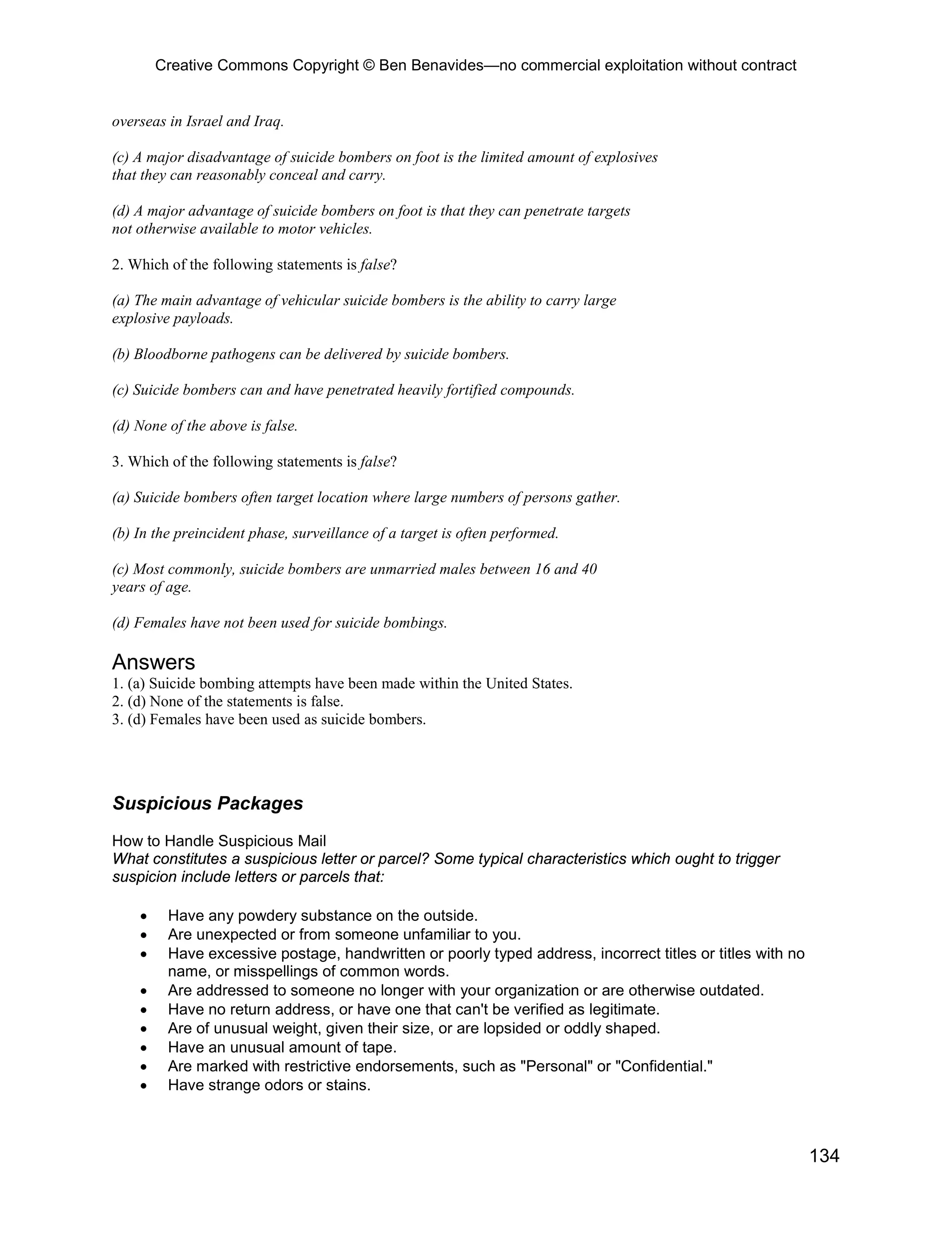 Creative Commons Copyright © Ben Benavides—no commercial exploitation without contract


overseas in Israel and Iraq.

(c) A major disadvantage of suicide bombers on foot is the limited amount of explosives
that they can reasonably conceal and carry.

(d) A major advantage of suicide bombers on foot is that they can penetrate targets
not otherwise available to motor vehicles.

2. Which of the following statements is false?

(a) The main advantage of vehicular suicide bombers is the ability to carry large
explosive payloads.

(b) Bloodborne pathogens can be delivered by suicide bombers.

(c) Suicide bombers can and have penetrated heavily fortified compounds.

(d) None of the above is false.

3. Which of the following statements is false?

(a) Suicide bombers often target location where large numbers of persons gather.

(b) In the preincident phase, surveillance of a target is often performed.

(c) Most commonly, suicide bombers are unmarried males between 16 and 40
years of age.

(d) Females have not been used for suicide bombings.

Answers
1. (a) Suicide bombing attempts have been made within the United States.
2. (d) None of the statements is false.
3. (d) Females have been used as suicide bombers.




Suspicious Packages
How to Handle Suspicious Mail
What constitutes a suspicious letter or parcel? Some typical characteristics which ought to trigger
suspicion include letters or parcels that:

    •    Have any powdery substance on the outside.
    •    Are unexpected or from someone unfamiliar to you.
    •    Have excessive postage, handwritten or poorly typed address, incorrect titles or titles with no
         name, or misspellings of common words.
    •    Are addressed to someone no longer with your organization or are otherwise outdated.
    •    Have no return address, or have one that can't be verified as legitimate.
    •    Are of unusual weight, given their size, or are lopsided or oddly shaped.
    •    Have an unusual amount of tape.
    •    Are marked with restrictive endorsements, such as "Personal" or "Confidential."
    •    Have strange odors or stains.



                                                                                                           134
 