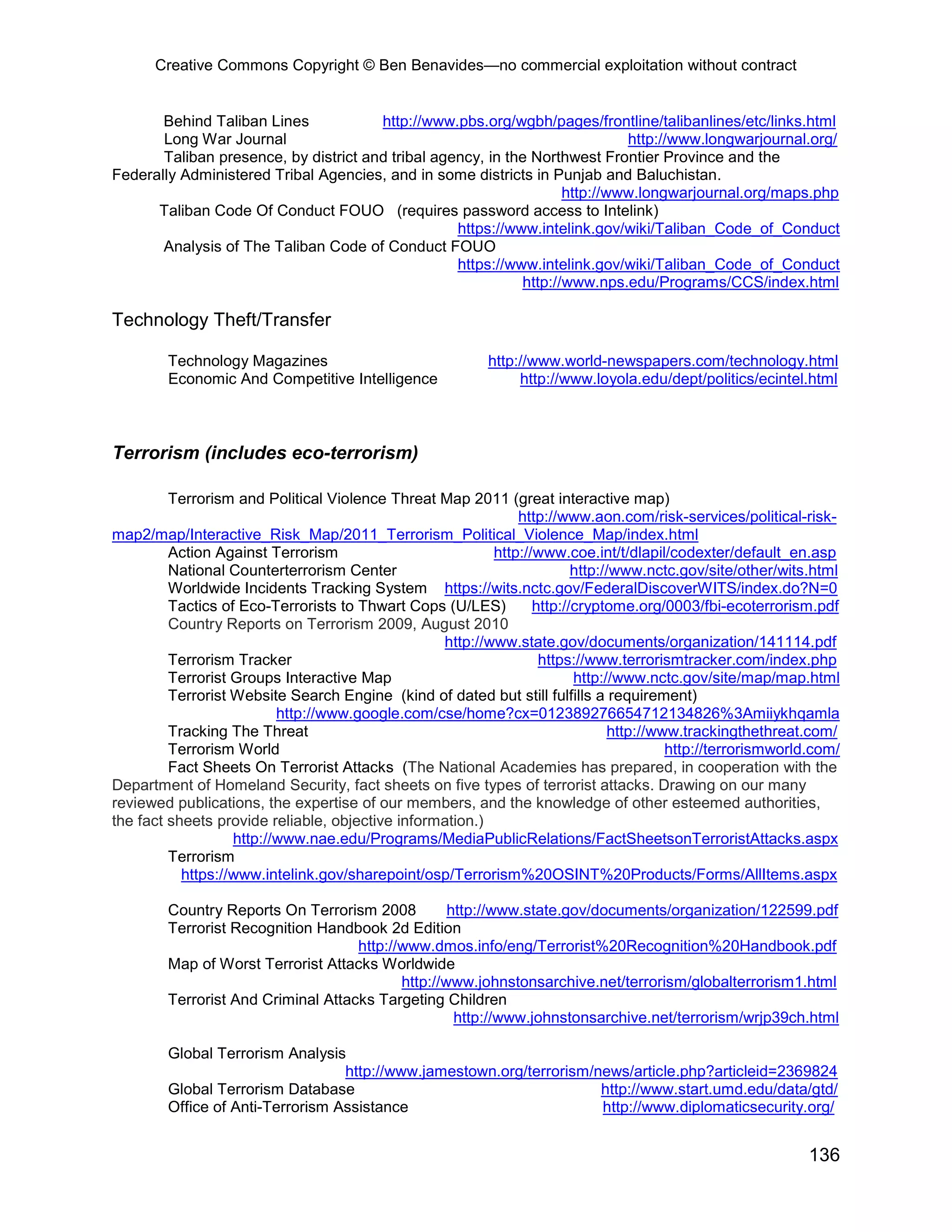 Creative Commons Copyright © Ben Benavides—no commercial exploitation without contract


       Behind Taliban Lines            http://www.pbs.org/wgbh/pages/frontline/talibanlines/etc/links.html
       Long War Journal                                                      http://www.longwarjournal.org/
       Taliban presence, by district and tribal agency, in the Northwest Frontier Province and the
Federally Administered Tribal Agencies, and in some districts in Punjab and Baluchistan.
                                                                    http://www.longwarjournal.org/maps.php
      Taliban Code Of Conduct FOUO (requires password access to Intelink)
                                                   https://www.intelink.gov/wiki/Taliban_Code_of_Conduct
       Analysis of The Taliban Code of Conduct FOUO
                                                   https://www.intelink.gov/wiki/Taliban_Code_of_Conduct
                                                             http://www.nps.edu/Programs/CCS/index.html

Technology Theft/Transfer

        Technology Magazines                              http://www.world-newspapers.com/technology.html
        Economic And Competitive Intelligence                  http://www.loyola.edu/dept/politics/ecintel.html



Terrorism (includes eco-terrorism)

         Terrorism and Political Violence Threat Map 2011 (great interactive map)
                                                              http://www.aon.com/risk-services/political-risk-
map2/map/Interactive_Risk_Map/2011_Terrorism_Political_Violence_Map/index.html
         Action Against Terrorism                         http://www.coe.int/t/dlapil/codexter/default_en.asp
         National Counterterrorism Center                               http://www.nctc.gov/site/other/wits.html
         Worldwide Incidents Tracking System https://wits.nctc.gov/FederalDiscoverWITS/index.do?N=0
         Tactics of Eco-Terrorists to Thwart Cops (U/LES)        http://cryptome.org/0003/fbi-ecoterrorism.pdf
         Country Reports on Terrorism 2009, August 2010
                                                  http://www.state.gov/documents/organization/141114.pdf
         Terrorism Tracker                                        https://www.terrorismtracker.com/index.php
         Terrorist Groups Interactive Map                               http://www.nctc.gov/site/map/map.html
         Terrorist Website Search Engine (kind of dated but still fulfills a requirement)
                          http://www.google.com/cse/home?cx=012389276654712134826%3Amiiykhqamla
         Tracking The Threat                                                  http://www.trackingthethreat.com/
         Terrorism World                                                               http://terrorismworld.com/
         Fact Sheets On Terrorist Attacks (The National Academies has prepared, in cooperation with the
Department of Homeland Security, fact sheets on five types of terrorist attacks. Drawing on our many
reviewed publications, the expertise of our members, and the knowledge of other esteemed authorities,
the fact sheets provide reliable, objective information.)
                   http://www.nae.edu/Programs/MediaPublicRelations/FactSheetsonTerroristAttacks.aspx
         Terrorism
           https://www.intelink.gov/sharepoint/osp/Terrorism%20OSINT%20Products/Forms/AllItems.aspx

        Country Reports On Terrorism 2008          http://www.state.gov/documents/organization/122599.pdf
        Terrorist Recognition Handbook 2d Edition
                                    http://www.dmos.info/eng/Terrorist%20Recognition%20Handbook.pdf
        Map of Worst Terrorist Attacks Worldwide
                                           http://www.johnstonsarchive.net/terrorism/globalterrorism1.html
        Terrorist And Criminal Attacks Targeting Children
                                                    http://www.johnstonsarchive.net/terrorism/wrjp39ch.html

        Global Terrorism Analysis
                                  http://www.jamestown.org/terrorism/news/article.php?articleid=2369824
        Global Terrorism Database                                     http://www.start.umd.edu/data/gtd/
        Office of Anti-Terrorism Assistance                           http://www.diplomaticsecurity.org/


                                                                                                            136
 