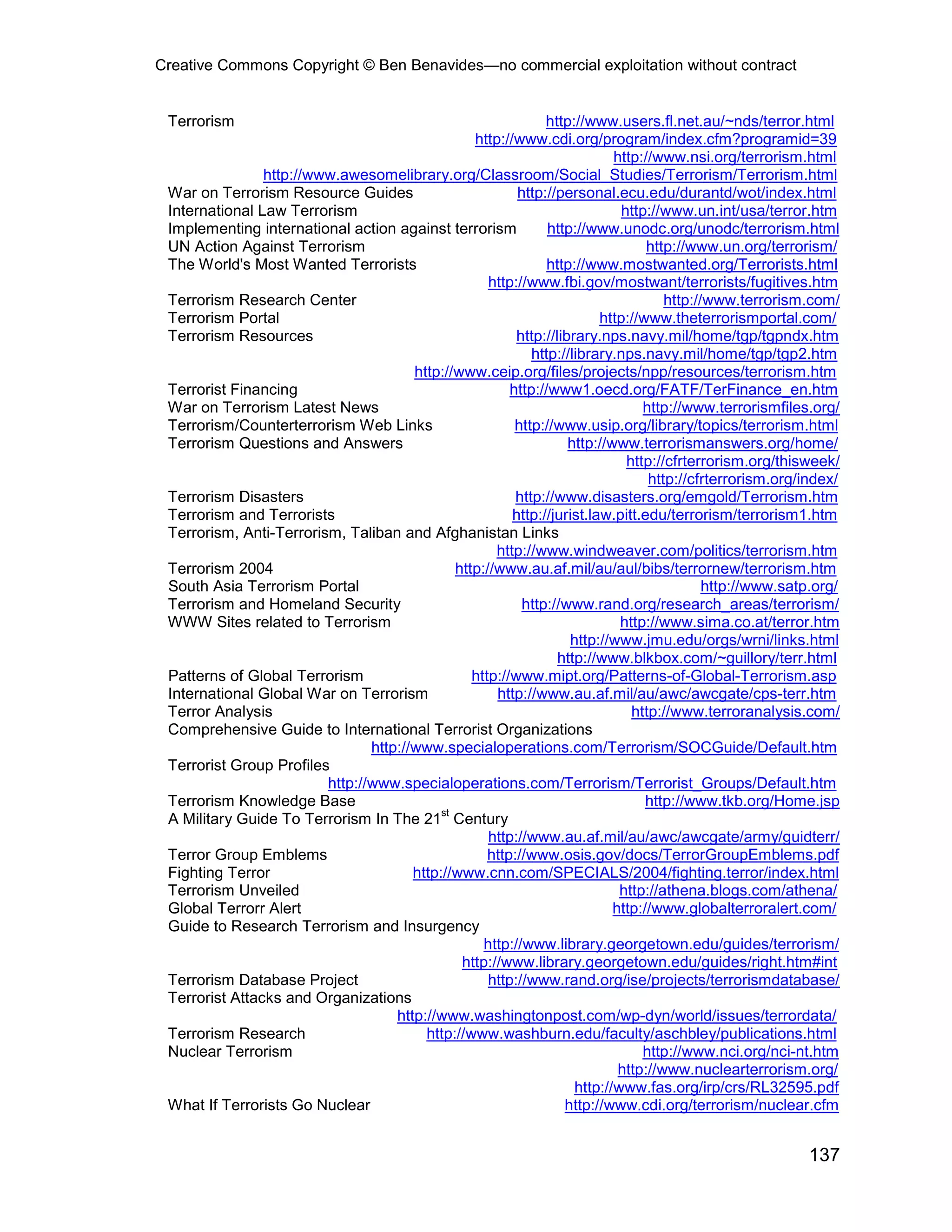 Creative Commons Copyright © Ben Benavides—no commercial exploitation without contract


 Terrorism                                                     http://www.users.fl.net.au/~nds/terror.html
                                                  http://www.cdi.org/program/index.cfm?programid=39
                                                                            http://www.nsi.org/terrorism.html
                http://www.awesomelibrary.org/Classroom/Social_Studies/Terrorism/Terrorism.html
 War on Terrorism Resource Guides                         http://personal.ecu.edu/durantd/wot/index.html
 International Law Terrorism                                                 http://www.un.int/usa/terror.htm
 Implementing international action against terrorism            http://www.unodc.org/unodc/terrorism.html
 UN Action Against Terrorism                                                      http://www.un.org/terrorism/
 The World's Most Wanted Terrorists                             http://www.mostwanted.org/Terrorists.html
                                                     http://www.fbi.gov/mostwant/terrorists/fugitives.htm
 Terrorism Research Center                                                           http://www.terrorism.com/
 Terrorism Portal                                                        http://www.theterrorismportal.com/
 Terrorism Resources                                      http://library.nps.navy.mil/home/tgp/tgpndx.htm
                                                             http://library.nps.navy.mil/home/tgp/tgp2.htm
                                       http://www.ceip.org/files/projects/npp/resources/terrorism.htm
 Terrorist Financing                                     http://www1.oecd.org/FATF/TerFinance_en.htm
 War on Terrorism Latest News                                                    http://www.terrorismfiles.org/
 Terrorism/Counterterrorism Web Links                     http://www.usip.org/library/topics/terrorism.html
 Terrorism Questions and Answers                                    http://www.terrorismanswers.org/home/
                                                                              http://cfrterrorism.org/thisweek/
                                                                                  http://cfrterrorism.org/index/
 Terrorism Disasters                                      http://www.disasters.org/emgold/Terrorism.htm
 Terrorism and Terrorists                                http://jurist.law.pitt.edu/terrorism/terrorism1.htm
 Terrorism, Anti-Terrorism, Taliban and Afghanistan Links
                                                      http://www.windweaver.com/politics/terrorism.htm
 Terrorism 2004                                http://www.au.af.mil/au/aul/bibs/terrornew/terrorism.htm
 South Asia Terrorism Portal                                                                http://www.satp.org/
 Terrorism and Homeland Security                           http://www.rand.org/research_areas/terrorism/
 WWW Sites related to Terrorism                                              http://www.sima.co.at/terror.htm
                                                                    http://www.jmu.edu/orgs/wrni/links.html
                                                                  http://www.blkbox.com/~guillory/terr.html
 Patterns of Global Terrorism                     http://www.mipt.org/Patterns-of-Global-Terrorism.asp
 International Global War on Terrorism                http://www.au.af.mil/au/awc/awcgate/cps-terr.htm
 Terror Analysis                                                               http://www.terroranalysis.com/
 Comprehensive Guide to International Terrorist Organizations
                                http://www.specialoperations.com/Terrorism/SOCGuide/Default.htm
 Terrorist Group Profiles
                         http://www.specialoperations.com/Terrorism/Terrorist_Groups/Default.htm
 Terrorism Knowledge Base                                                         http://www.tkb.org/Home.jsp
                                            st
 A Military Guide To Terrorism In The 21 Century
                                                     http://www.au.af.mil/au/awc/awcgate/army/guidterr/
 Terror Group Emblems                                http://www.osis.gov/docs/TerrorGroupEmblems.pdf
 Fighting Terror                       http://www.cnn.com/SPECIALS/2004/fighting.terror/index.html
 Terrorism Unveiled                                                          http://athena.blogs.com/athena/
 Global Terrorr Alert                                                       http://www.globalterroralert.com/
 Guide to Research Terrorism and Insurgency
                                                    http://www.library.georgetown.edu/guides/terrorism/
                                                http://www.library.georgetown.edu/guides/right.htm#int
 Terrorism Database Project                          http://www.rand.org/ise/projects/terrorismdatabase/
 Terrorist Attacks and Organizations
                                    http://www.washingtonpost.com/wp-dyn/world/issues/terrordata/
 Terrorism Research                      http://www.washburn.edu/faculty/aschbley/publications.html
 Nuclear Terrorism                                                               http://www.nci.org/nci-nt.htm
                                                                             http://www.nuclearterrorism.org/
                                                                     http://www.fas.org/irp/crs/RL32595.pdf
 What If Terrorists Go Nuclear                                     http://www.cdi.org/terrorism/nuclear.cfm


                                                                                                          137
 