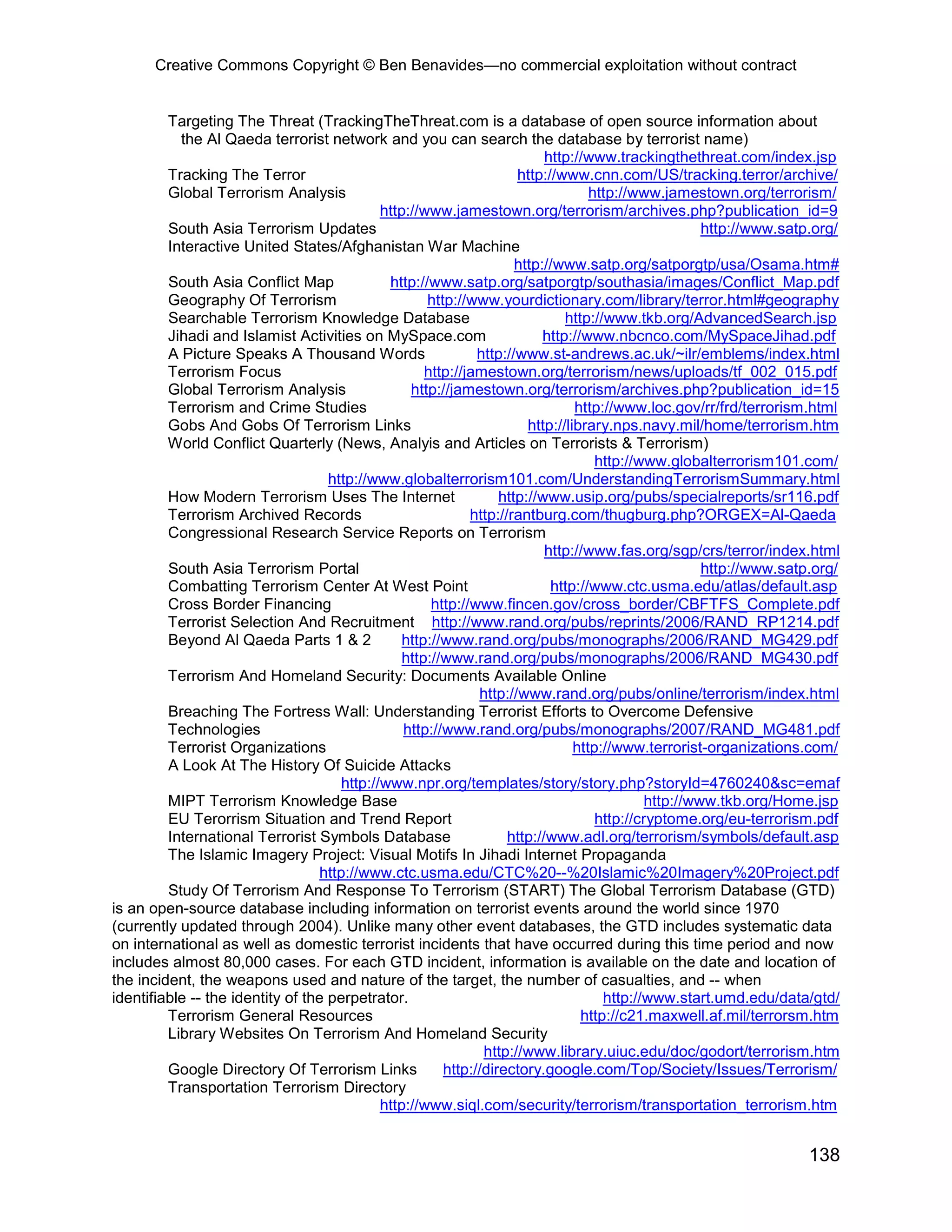Creative Commons Copyright © Ben Benavides—no commercial exploitation without contract


         Targeting The Threat (TrackingTheThreat.com is a database of open source information about
           the Al Qaeda terrorist network and you can search the database by terrorist name)
                                                                            http://www.trackingthethreat.com/index.jsp
         Tracking The Terror                                          http://www.cnn.com/US/tracking.terror/archive/
         Global Terrorism Analysis                                                  http://www.jamestown.org/terrorism/
                                              http://www.jamestown.org/terrorism/archives.php?publication_id=9
         South Asia Terrorism Updates                                                                 http://www.satp.org/
         Interactive United States/Afghanistan War Machine
                                                                      http://www.satp.org/satporgtp/usa/Osama.htm#
         South Asia Conflict Map               http://www.satp.org/satporgtp/southasia/images/Conflict_Map.pdf
         Geography Of Terrorism                       http://www.yourdictionary.com/library/terror.html#geography
         Searchable Terrorism Knowledge Database                               http://www.tkb.org/AdvancedSearch.jsp
         Jihadi and Islamist Activities on MySpace.com                     http://www.nbcnco.com/MySpaceJihad.pdf
         A Picture Speaks A Thousand Words                     http://www.st-andrews.ac.uk/~ilr/emblems/index.html
         Terrorism Focus                              http://jamestown.org/terrorism/news/uploads/tf_002_015.pdf
         Global Terrorism Analysis                 http://jamestown.org/terrorism/archives.php?publication_id=15
         Terrorism and Crime Studies                                             http://www.loc.gov/rr/frd/terrorism.html
         Gobs And Gobs Of Terrorism Links                               http://library.nps.navy.mil/home/terrorism.htm
         World Conflict Quarterly (News, Analyis and Articles on Terrorists & Terrorism)
                                                                                     http://www.globalterrorism101.com/
                                    http://www.globalterrorism101.com/UnderstandingTerrorismSummary.html
         How Modern Terrorism Uses The Internet                    http://www.usip.org/pubs/specialreports/sr116.pdf
         Terrorism Archived Records                           http://rantburg.com/thugburg.php?ORGEX=Al-Qaeda
         Congressional Research Service Reports on Terrorism
                                                                            http://www.fas.org/sgp/crs/terror/index.html
         South Asia Terrorism Portal                                                                  http://www.satp.org/
         Combatting Terrorism Center At West Point                           http://www.ctc.usma.edu/atlas/default.asp
         Cross Border Financing                        http://www.fincen.gov/cross_border/CBFTFS_Complete.pdf
         Terrorist Selection And Recruitment http://www.rand.org/pubs/reprints/2006/RAND_RP1214.pdf
         Beyond Al Qaeda Parts 1 & 2              http://www.rand.org/pubs/monographs/2006/RAND_MG429.pdf
                                                  http://www.rand.org/pubs/monographs/2006/RAND_MG430.pdf
         Terrorism And Homeland Security: Documents Available Online
                                                               http://www.rand.org/pubs/online/terrorism/index.html
         Breaching The Fortress Wall: Understanding Terrorist Efforts to Overcome Defensive
         Technologies                             http://www.rand.org/pubs/monographs/2007/RAND_MG481.pdf
         Terrorist Organizations                                                 http://www.terrorist-organizations.com/
         A Look At The History Of Suicide Attacks
                                       http://www.npr.org/templates/story/story.php?storyId=4760240&sc=emaf
         MIPT Terrorism Knowledge Base                                                       http://www.tkb.org/Home.jsp
         EU Terorrism Situation and Trend Report                                     http://cryptome.org/eu-terrorism.pdf
         International Terrorist Symbols Database                    http://www.adl.org/terrorism/symbols/default.asp
         The Islamic Imagery Project: Visual Motifs In Jihadi Internet Propaganda
                                   http://www.ctc.usma.edu/CTC%20--%20Islamic%20Imagery%20Project.pdf
         Study Of Terrorism And Response To Terrorism (START) The Global Terrorism Database (GTD)
is an open-source database including information on terrorist events around the world since 1970
(currently updated through 2004). Unlike many other event databases, the GTD includes systematic data
on international as well as domestic terrorist incidents that have occurred during this time period and now
includes almost 80,000 cases. For each GTD incident, information is available on the date and location of
the incident, the weapons used and nature of the target, the number of casualties, and -- when
identifiable -- the identity of the perpetrator.                                      http://www.start.umd.edu/data/gtd/
         Terrorism General Resources                                              http://c21.maxwell.af.mil/terrorsm.htm
         Library Websites On Terrorism And Homeland Security
                                                                http://www.library.uiuc.edu/doc/godort/terrorism.htm
         Google Directory Of Terrorism Links             http://directory.google.com/Top/Society/Issues/Terrorism/
         Transportation Terrorism Directory
                                              http://www.siql.com/security/terrorism/transportation_terrorism.htm


                                                                                                                    138
 
