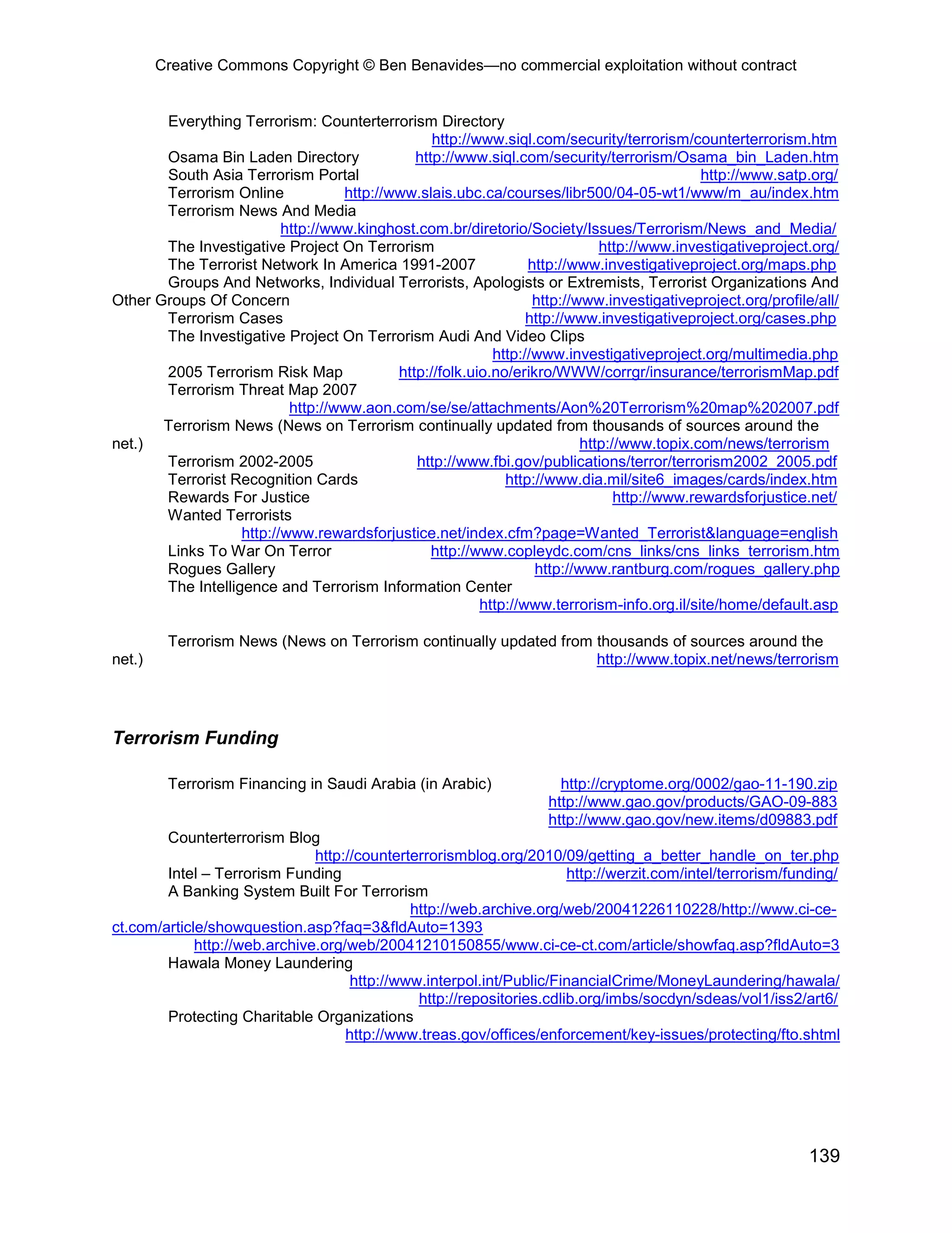 Creative Commons Copyright © Ben Benavides—no commercial exploitation without contract


       Everything Terrorism: Counterterrorism Directory
                                                 http://www.siql.com/security/terrorism/counterterrorism.htm
       Osama Bin Laden Directory              http://www.siql.com/security/terrorism/Osama_bin_Laden.htm
       South Asia Terrorism Portal                                                           http://www.satp.org/
       Terrorism Online            http://www.slais.ubc.ca/courses/libr500/04-05-wt1/www/m_au/index.htm
       Terrorism News And Media
                          http://www.kinghost.com.br/diretorio/Society/Issues/Terrorism/News_and_Media/
       The Investigative Project On Terrorism                                http://www.investigativeproject.org/
       The Terrorist Network In America 1991-2007                http://www.investigativeproject.org/maps.php
       Groups And Networks, Individual Terrorists, Apologists or Extremists, Terrorist Organizations And
Other Groups Of Concern                                           http://www.investigativeproject.org/profile/all/
       Terrorism Cases                                           http://www.investigativeproject.org/cases.php
       The Investigative Project On Terrorism Audi And Video Clips
                                                           http://www.investigativeproject.org/multimedia.php
       2005 Terrorism Risk Map             http://folk.uio.no/erikro/WWW/corrgr/insurance/terrorismMap.pdf
       Terrorism Threat Map 2007
                           http://www.aon.com/se/se/attachments/Aon%20Terrorism%20map%202007.pdf
       Terrorism News (News on Terrorism continually updated from thousands of sources around the
net.)                                                                     http://www.topix.com/news/terrorism
       Terrorism 2002-2005                    http://www.fbi.gov/publications/terror/terrorism2002_2005.pdf
       Terrorist Recognition Cards                           http://www.dia.mil/site6_images/cards/index.htm
       Rewards For Justice                                                      http://www.rewardsforjustice.net/
       Wanted Terrorists
                   http://www.rewardsforjustice.net/index.cfm?page=Wanted_Terrorist&language=english
       Links To War On Terror                    http://www.copleydc.com/cns_links/cns_links_terrorism.htm
       Rogues Gallery                                             http://www.rantburg.com/rogues_gallery.php
       The Intelligence and Terrorism Information Center
                                                         http://www.terrorism-info.org.il/site/home/default.asp

         Terrorism News (News on Terrorism continually updated from thousands of sources around the
net.)                                                               http://www.topix.net/news/terrorism




Terrorism Funding

         Terrorism Financing in Saudi Arabia (in Arabic)              http://cryptome.org/0002/gao-11-190.zip
                                                                    http://www.gao.gov/products/GAO-09-883
                                                                    http://www.gao.gov/new.items/d09883.pdf
        Counterterrorism Blog
                               http://counterterrorismblog.org/2010/09/getting_a_better_handle_on_ter.php
        Intel – Terrorism Funding                                      http://werzit.com/intel/terrorism/funding/
        A Banking System Built For Terrorism
                                              http://web.archive.org/web/20041226110228/http://www.ci-ce-
ct.com/article/showquestion.asp?faq=3&fldAuto=1393
             http://web.archive.org/web/20041210150855/www.ci-ce-ct.com/article/showfaq.asp?fldAuto=3
        Hawala Money Laundering
                                     http://www.interpol.int/Public/FinancialCrime/MoneyLaundering/hawala/
                                               http://repositories.cdlib.org/imbs/socdyn/sdeas/vol1/iss2/art6/
        Protecting Charitable Organizations
                                    http://www.treas.gov/offices/enforcement/key-issues/protecting/fto.shtml




                                                                                                             139
 