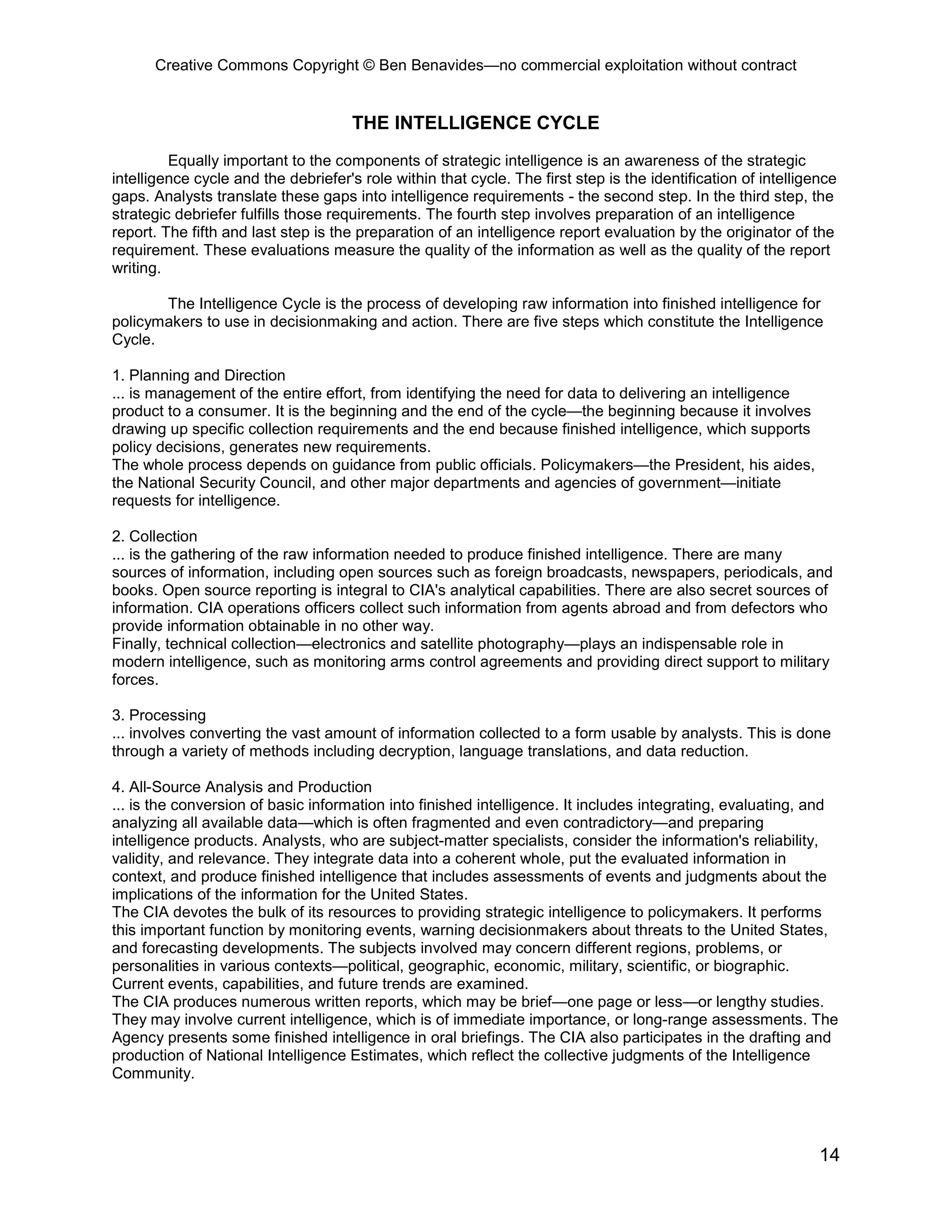 Creative Commons Copyright © Ben Benavides—no commercial exploitation without contract


                                      THE INTELLIGENCE CYCLE
         Equally important to the components of strategic intelligence is an awareness of the strategic
intelligence cycle and the debriefer's role within that cycle. The first step is the identification of intelligence
gaps. Analysts translate these gaps into intelligence requirements - the second step. In the third step, the
strategic debriefer fulfills those requirements. The fourth step involves preparation of an intelligence
report. The fifth and last step is the preparation of an intelligence report evaluation by the originator of the
requirement. These evaluations measure the quality of the information as well as the quality of the report
writing.

       The Intelligence Cycle is the process of developing raw information into finished intelligence for
policymakers to use in decisionmaking and action. There are five steps which constitute the Intelligence
Cycle.

1. Planning and Direction
... is management of the entire effort, from identifying the need for data to delivering an intelligence
product to a consumer. It is the beginning and the end of the cycle—the beginning because it involves
drawing up specific collection requirements and the end because finished intelligence, which supports
policy decisions, generates new requirements.
The whole process depends on guidance from public officials. Policymakers—the President, his aides,
the National Security Council, and other major departments and agencies of government—initiate
requests for intelligence.

2. Collection
... is the gathering of the raw information needed to produce finished intelligence. There are many
sources of information, including open sources such as foreign broadcasts, newspapers, periodicals, and
books. Open source reporting is integral to CIA's analytical capabilities. There are also secret sources of
information. CIA operations officers collect such information from agents abroad and from defectors who
provide information obtainable in no other way.
Finally, technical collection—electronics and satellite photography—plays an indispensable role in
modern intelligence, such as monitoring arms control agreements and providing direct support to military
forces.

3. Processing
... involves converting the vast amount of information collected to a form usable by analysts. This is done
through a variety of methods including decryption, language translations, and data reduction.

4. All-Source Analysis and Production
... is the conversion of basic information into finished intelligence. It includes integrating, evaluating, and
analyzing all available data—which is often fragmented and even contradictory—and preparing
intelligence products. Analysts, who are subject-matter specialists, consider the information's reliability,
validity, and relevance. They integrate data into a coherent whole, put the evaluated information in
context, and produce finished intelligence that includes assessments of events and judgments about the
implications of the information for the United States.
The CIA devotes the bulk of its resources to providing strategic intelligence to policymakers. It performs
this important function by monitoring events, warning decisionmakers about threats to the United States,
and forecasting developments. The subjects involved may concern different regions, problems, or
personalities in various contexts—political, geographic, economic, military, scientific, or biographic.
Current events, capabilities, and future trends are examined.
The CIA produces numerous written reports, which may be brief—one page or less—or lengthy studies.
They may involve current intelligence, which is of immediate importance, or long-range assessments. The
Agency presents some finished intelligence in oral briefings. The CIA also participates in the drafting and
production of National Intelligence Estimates, which reflect the collective judgments of the Intelligence
Community.




                                                                                                                14
 
