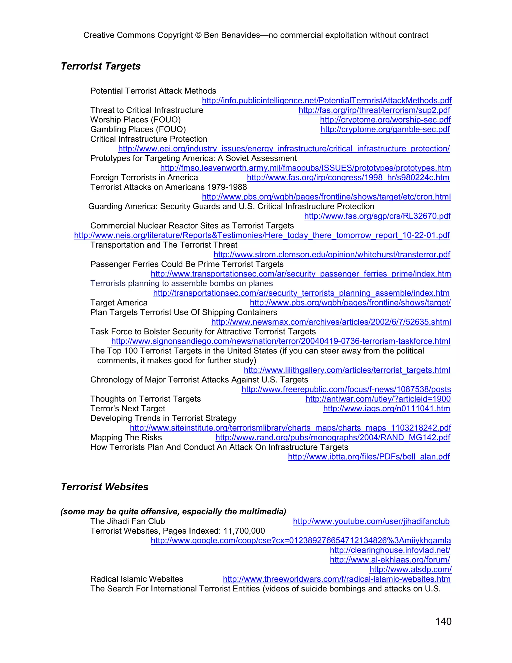Creative Commons Copyright © Ben Benavides—no commercial exploitation without contract


Terrorist Targets

        Potential Terrorist Attack Methods
                                           http://info.publicintelligence.net/PotentialTerroristAttackMethods.pdf
        Threat to Critical Infrastructure                                 http://fas.org/irp/threat/terrorism/sup2.pdf
        Worship Places (FOUO)                                                    http://cryptome.org/worship-sec.pdf
        Gambling Places (FOUO)                                                   http://cryptome.org/gamble-sec.pdf
        Critical Infrastructure Protection
                 http://www.eei.org/industry_issues/energy_infrastructure/critical_infrastructure_protection/
        Prototypes for Targeting America: A Soviet Assessment
                               http://fmso.leavenworth.army.mil/fmsopubs/ISSUES/prototypes/prototypes.htm
        Foreign Terrorists in America                     http://www.fas.org/irp/congress/1998_hr/s980224c.htm
        Terrorist Attacks on Americans 1979-1988
                                           http://www.pbs.org/wgbh/pages/frontline/shows/target/etc/cron.html
       Guarding America: Security Guards and U.S. Critical Infrastructure Protection
                                                                           http://www.fas.org/sgp/crs/RL32670.pdf
        Commercial Nuclear Reactor Sites as Terrorist Targets
   http://www.neis.org/literature/Reports&Testimonies/Here_today_there_tomorrow_report_10-22-01.pdf
        Transportation and The Terrorist Threat
                                               http://www.strom.clemson.edu/opinion/whitehurst/transterror.pdf
        Passenger Ferries Could Be Prime Terrorist Targets
                            http://www.transportationsec.com/ar/security_passenger_ferries_prime/index.htm
        Terrorists planning to assemble bombs on planes
                             http://transportationsec.com/ar/security_terrorists_planning_assemble/index.htm
        Target America                                     http://www.pbs.org/wgbh/pages/frontline/shows/target/
        Plan Targets Terrorist Use Of Shipping Containers
                                              http://www.newsmax.com/archives/articles/2002/6/7/52635.shtml
        Task Force to Bolster Security for Attractive Terrorist Targets
              http://www.signonsandiego.com/news/nation/terror/20040419-0736-terrorism-taskforce.html
        The Top 100 Terrorist Targets in the United States (if you can steer away from the political
          comments, it makes good for further study)
                                                         http://www.lilithgallery.com/articles/terrorist_targets.html
        Chronology of Major Terrorist Attacks Against U.S. Targets
                                                        http://www.freerepublic.com/focus/f-news/1087538/posts
        Thoughts on Terrorist Targets                                       http://antiwar.com/utley/?articleid=1900
        Terror’s Next Target                                                      http://www.iags.org/n0111041.htm
        Developing Trends in Terrorist Strategy
                     http://www.siteinstitute.org/terrorismlibrary/charts_maps/charts_maps_1103218242.pdf
        Mapping The Risks                       http://www.rand.org/pubs/monographs/2004/RAND_MG142.pdf
        How Terrorists Plan And Conduct An Attack On Infrastructure Targets
                                                                      http://www.ibtta.org/files/PDFs/bell_alan.pdf


Terrorist Websites

(some may be quite offensive, especially the multimedia)
      The Jihadi Fan Club                                     http://www.youtube.com/user/jihadifanclub
      Terrorist Websites, Pages Indexed: 11,700,000
                      http://www.google.com/coop/cse?cx=012389276654712134826%3Amiiykhqamla
                                                                         http://clearinghouse.infovlad.net/
                                                                         http://www.al-ekhlaas.org/forum/
                                                                                     http://www.atsdp.com/
      Radical Islamic Websites            http://www.threeworldwars.com/f/radical-islamic-websites.htm
      The Search For International Terrorist Entities (videos of suicide bombings and attacks on U.S.



                                                                                                                140
 