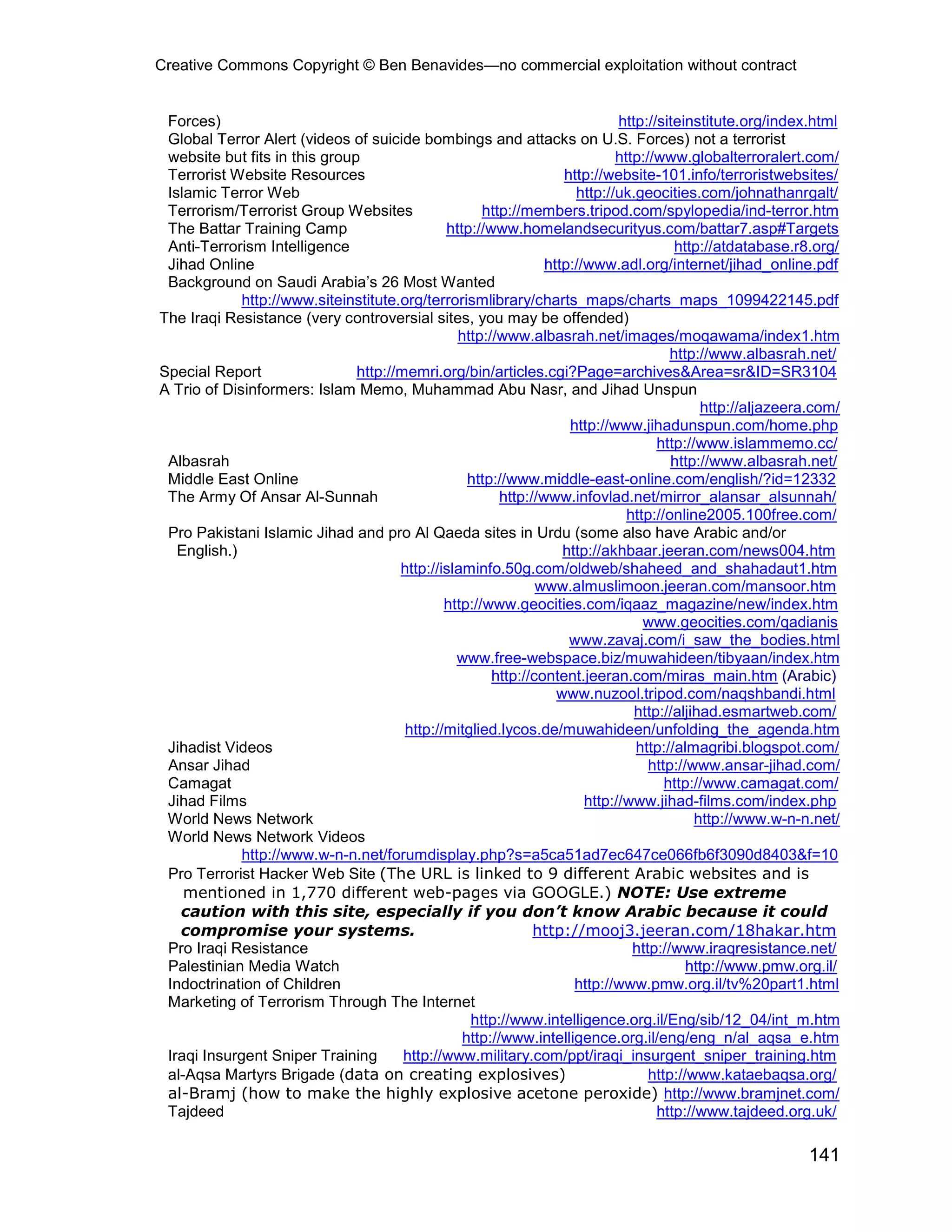 Creative Commons Copyright © Ben Benavides—no commercial exploitation without contract


 Forces)                                                                     http://siteinstitute.org/index.html
 Global Terror Alert (videos of suicide bombings and attacks on U.S. Forces) not a terrorist
 website but fits in this group                                             http://www.globalterroralert.com/
 Terrorist Website Resources                                       http://website-101.info/terroristwebsites/
 Islamic Terror Web                                                  http://uk.geocities.com/johnathanrgalt/
 Terrorism/Terrorist Group Websites                  http://members.tripod.com/spylopedia/ind-terror.htm
 The Battar Training Camp                     http://www.homelandsecurityus.com/battar7.asp#Targets
 Anti-Terrorism Intelligence                                                           http://atdatabase.r8.org/
 Jihad Online                                                   http://www.adl.org/internet/jihad_online.pdf
 Background on Saudi Arabia’s 26 Most Wanted
             http://www.siteinstitute.org/terrorismlibrary/charts_maps/charts_maps_1099422145.pdf
The Iraqi Resistance (very controversial sites, you may be offended)
                                                http://www.albasrah.net/images/moqawama/index1.htm
                                                                                      http://www.albasrah.net/
Special Report                 http://memri.org/bin/articles.cgi?Page=archives&Area=sr&ID=SR3104
A Trio of Disinformers: Islam Memo, Muhammad Abu Nasr, and Jihad Unspun
                                                                                            http://aljazeera.com/
                                                                    http://www.jihadunspun.com/home.php
                                                                                    http://www.islammemo.cc/
 Albasrah                                                                             http://www.albasrah.net/
 Middle East Online                               http://www.middle-east-online.com/english/?id=12332
 The Army Of Ansar Al-Sunnah                            http://www.infovlad.net/mirror_alansar_alsunnah/
                                                                              http://online2005.100free.com/
 Pro Pakistani Islamic Jihad and pro Al Qaeda sites in Urdu (some also have Arabic and/or
   English.)                                                       http://akhbaar.jeeran.com/news004.htm
                                      http://islaminfo.50g.com/oldweb/shaheed_and_shahadaut1.htm
                                                              www.almuslimoon.jeeran.com/mansoor.htm
                                              http://www.geocities.com/iqaaz_magazine/new/index.htm
                                                                                 www.geocities.com/qadianis
                                                                    www.zavaj.com/i_saw_the_bodies.html
                                                www.free-webspace.biz/muwahideen/tibyaan/index.htm
                                                      http://content.jeeran.com/miras_main.htm (Arabic)
                                                                  www.nuzool.tripod.com/naqshbandi.html
                                                                                http://aljihad.esmartweb.com/
                                       http://mitglied.lycos.de/muwahideen/unfolding_the_agenda.htm
 Jihadist Videos                                                                http://almagribi.blogspot.com/
 Ansar Jihad                                                                      http://www.ansar-jihad.com/
 Camagat                                                                             http://www.camagat.com/
 Jihad Films                                                           http://www.jihad-films.com/index.php
 World News Network                                                                        http://www.w-n-n.net/
 World News Network Videos
             http://www.w-n-n.net/forumdisplay.php?s=a5ca51ad7ec647ce066fb6f3090d8403&f=10
 Pro Terrorist Hacker Web Site (The URL is linked to 9 different Arabic websites and is
    mentioned in 1,770 different web-pages via GOOGLE.) NOTE: Use extreme
   caution with this site, especially if you don’t know Arabic because it could
   compromise your systems.                                   http://mooj3.jeeran.com/18hakar.htm
 Pro Iraqi Resistance                                                          http://www.iraqresistance.net/
 Palestinian Media Watch                                                                 http://www.pmw.org.il/
 Indoctrination of Children                                          http://www.pmw.org.il/tv%20part1.html
 Marketing of Terrorism Through The Internet
                                                  http://www.intelligence.org.il/Eng/sib/12_04/int_m.htm
                                                 http://www.intelligence.org.il/eng/eng_n/al_aqsa_e.htm
 Iraqi Insurgent Sniper Training       http://www.military.com/ppt/iraqi_insurgent_sniper_training.htm
 al-Aqsa Martyrs Brigade (data on creating explosives)                            http://www.kataebaqsa.org/
 al-Bramj (how to make the highly explosive acetone peroxide) http://www.bramjnet.com/
 Tajdeed                                                                            http://www.tajdeed.org.uk/

                                                                                                           141
 