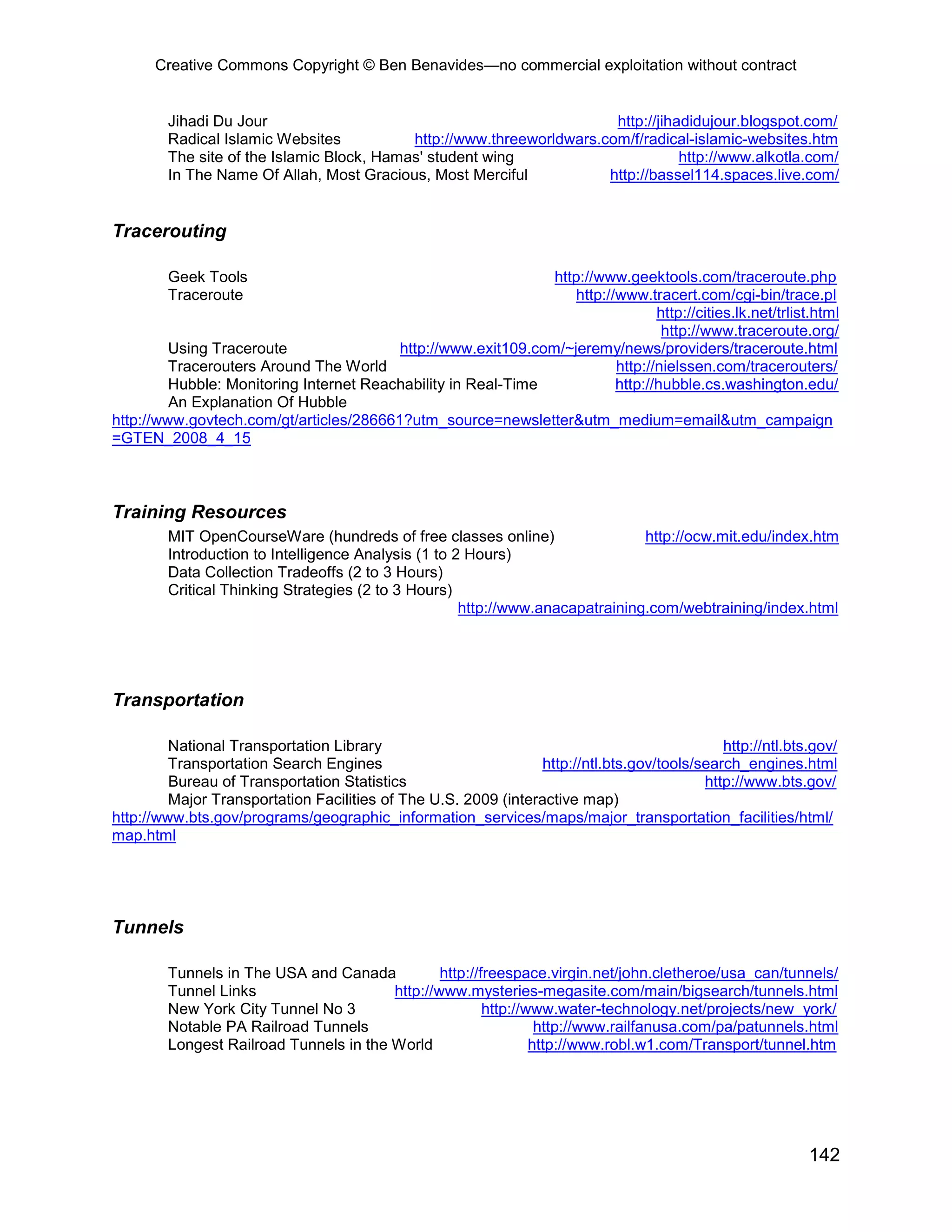 Creative Commons Copyright © Ben Benavides—no commercial exploitation without contract


        Jihadi Du Jour                                                 http://jihadidujour.blogspot.com/
        Radical Islamic Websites           http://www.threeworldwars.com/f/radical-islamic-websites.htm
        The site of the Islamic Block, Hamas' student wing                        http://www.alkotla.com/
        In The Name Of Allah, Most Gracious, Most Merciful            http://bassel114.spaces.live.com/


Tracerouting

        Geek Tools                                             http://www.geektools.com/traceroute.php
        Traceroute                                                 http://www.tracert.com/cgi-bin/trace.pl
                                                                                 http://cities.lk.net/trlist.html
                                                                                  http://www.traceroute.org/
         Using Traceroute                http://www.exit109.com/~jeremy/news/providers/traceroute.html
         Tracerouters Around The World                                    http://nielssen.com/tracerouters/
         Hubble: Monitoring Internet Reachability in Real-Time            http://hubble.cs.washington.edu/
         An Explanation Of Hubble
http://www.govtech.com/gt/articles/286661?utm_source=newsletter&utm_medium=email&utm_campaign
=GTEN_2008_4_15



Training Resources
        MIT OpenCourseWare (hundreds of free classes online)                   http://ocw.mit.edu/index.htm
        Introduction to Intelligence Analysis (1 to 2 Hours)
        Data Collection Tradeoffs (2 to 3 Hours)
        Critical Thinking Strategies (2 to 3 Hours)
                                                     http://www.anacapatraining.com/webtraining/index.html




Transportation

         National Transportation Library                                                      http://ntl.bts.gov/
         Transportation Search Engines                           http://ntl.bts.gov/tools/search_engines.html
         Bureau of Transportation Statistics                                               http://www.bts.gov/
         Major Transportation Facilities of The U.S. 2009 (interactive map)
http://www.bts.gov/programs/geographic_information_services/maps/major_transportation_facilities/html/
map.html




Tunnels

        Tunnels in The USA and Canada           http://freespace.virgin.net/john.cletheroe/usa_can/tunnels/
        Tunnel Links                    http://www.mysteries-megasite.com/main/bigsearch/tunnels.html
        New York City Tunnel No 3                       http://www.water-technology.net/projects/new_york/
        Notable PA Railroad Tunnels                              http://www.railfanusa.com/pa/patunnels.html
        Longest Railroad Tunnels in the World                   http://www.robl.w1.com/Transport/tunnel.htm




                                                                                                            142
 