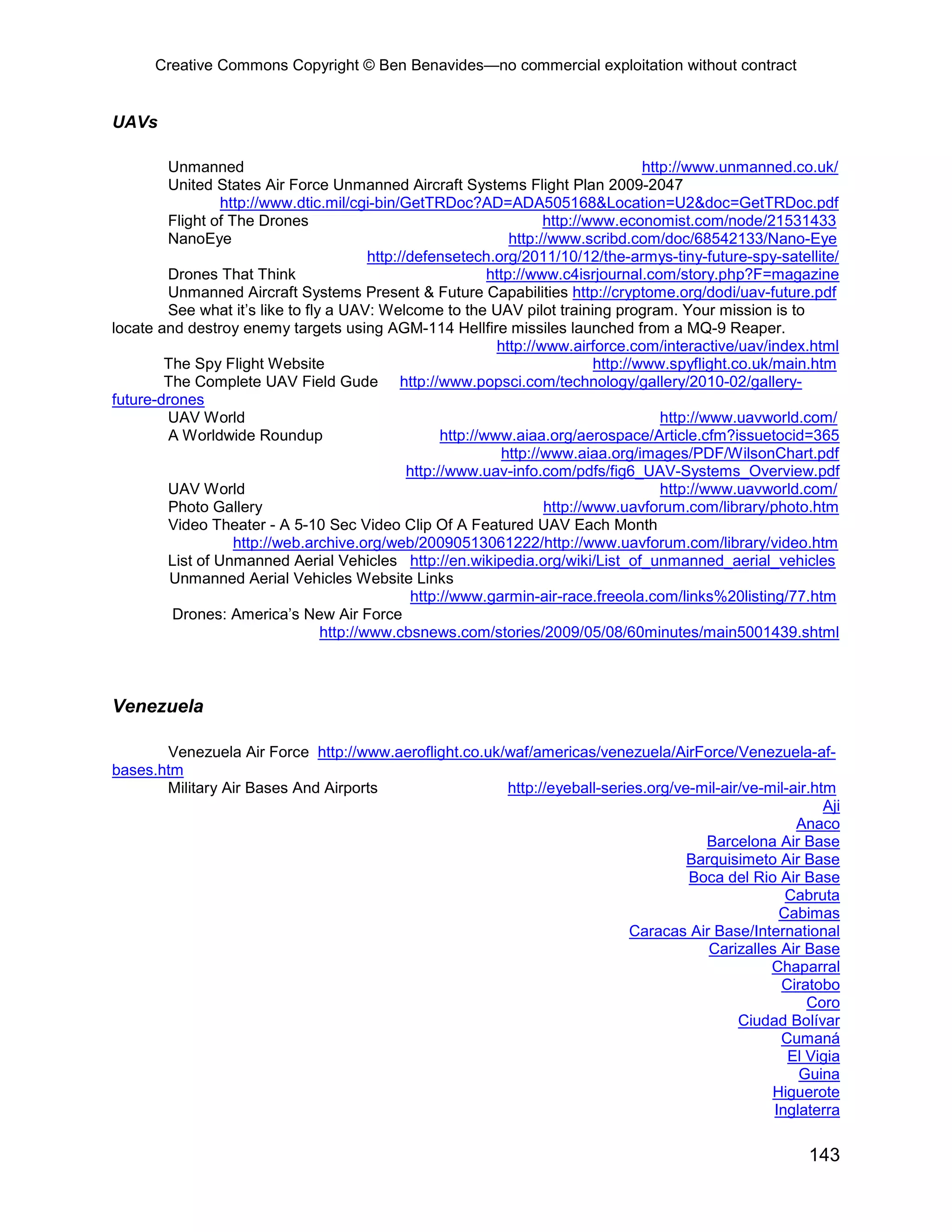 Creative Commons Copyright © Ben Benavides—no commercial exploitation without contract


UAVs

        Unmanned                                                                        http://www.unmanned.co.uk/
        United States Air Force Unmanned Aircraft Systems Flight Plan 2009-2047
                 http://www.dtic.mil/cgi-bin/GetTRDoc?AD=ADA505168&Location=U2&doc=GetTRDoc.pdf
        Flight of The Drones                                            http://www.economist.com/node/21531433
        NanoEye                                                   http://www.scribd.com/doc/68542133/Nano-Eye
                                         http://defensetech.org/2011/10/12/the-armys-tiny-future-spy-satellite/
        Drones That Think                                     http://www.c4isrjournal.com/story.php?F=magazine
        Unmanned Aircraft Systems Present & Future Capabilities http://cryptome.org/dodi/uav-future.pdf
        See what it’s like to fly a UAV: Welcome to the UAV pilot training program. Your mission is to
locate and destroy enemy targets using AGM-114 Hellfire missiles launched from a MQ-9 Reaper.
                                                               http://www.airforce.com/interactive/uav/index.html
        The Spy Flight Website                                                  http://www.spyflight.co.uk/main.htm
        The Complete UAV Field Gude http://www.popsci.com/technology/gallery/2010-02/gallery-
future-drones
        UAV World                                                                          http://www.uavworld.com/
         A Worldwide Roundup                          http://www.aiaa.org/aerospace/Article.cfm?issuetocid=365
                                                                http://www.aiaa.org/images/PDF/WilsonChart.pdf
                                                http://www.uav-info.com/pdfs/fig6_UAV-Systems_Overview.pdf
        UAV World                                                                          http://www.uavworld.com/
         Photo Gallery                                                  http://www.uavforum.com/library/photo.htm
         Video Theater - A 5-10 Sec Video Clip Of A Featured UAV Each Month
                   http://web.archive.org/web/20090513061222/http://www.uavforum.com/library/video.htm
        List of Unmanned Aerial Vehicles http://en.wikipedia.org/wiki/List_of_unmanned_aerial_vehicles
         Unmanned Aerial Vehicles Website Links
                                                 http://www.garmin-air-race.freeola.com/links%20listing/77.htm
         Drones: America’s New Air Force
                                 http://www.cbsnews.com/stories/2009/05/08/60minutes/main5001439.shtml



Venezuela

       Venezuela Air Force http://www.aeroflight.co.uk/waf/americas/venezuela/AirForce/Venezuela-af-
bases.htm
       Military Air Bases And Airports                 http://eyeball-series.org/ve-mil-air/ve-mil-air.htm
                                                                                                         Aji
                                                                                                    Anaco
                                                                                     Barcelona Air Base
                                                                                   Barquisimeto Air Base
                                                                                   Boca del Rio Air Base
                                                                                                  Cabruta
                                                                                                 Cabimas
                                                                          Caracas Air Base/International
                                                                                      Carizalles Air Base
                                                                                                Chaparral
                                                                                                 Ciratobo
                                                                                                      Coro
                                                                                           Ciudad Bolívar
                                                                                                 Cumaná
                                                                                                   El Vigia
                                                                                                    Guina
                                                                                                Higuerote
                                                                                                Inglaterra

                                                                                                              143
 