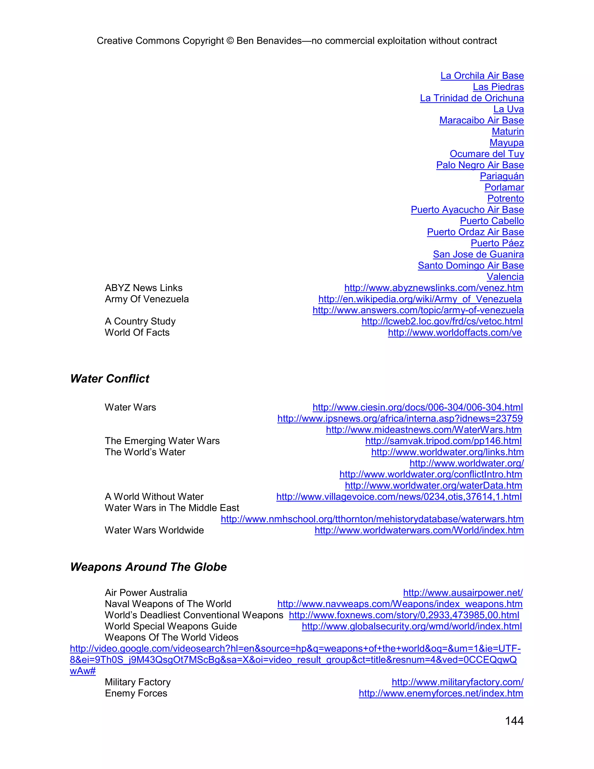 Creative Commons Copyright © Ben Benavides—no commercial exploitation without contract


                                                                                         La Orchila Air Base
                                                                                                Las Piedras
                                                                                    La Trinidad de Orichuna
                                                                                                     La Uva
                                                                                        Maracaibo Air Base
                                                                                                     Maturin
                                                                                                    Mayupa
                                                                                           Ocumare del Tuy
                                                                                        Palo Negro Air Base
                                                                                                  Pariaguán
                                                                                                   Porlamar
                                                                                                    Potrento
                                                                                  Puerto Ayacucho Air Base
                                                                                             Puerto Cabello
                                                                                      Puerto Ordaz Air Base
                                                                                                Puerto Páez
                                                                                       San Jose de Guanira
                                                                                    Santo Domingo Air Base
                                                                                                    Valencia
        ABYZ News Links                                         http://www.abyznewslinks.com/venez.htm
        Army Of Venezuela                                http://en.wikipedia.org/wiki/Army_of_Venezuela
                                                        http://www.answers.com/topic/army-of-venezuela
        A Country Study                                             http://lcweb2.loc.gov/frd/cs/vetoc.html
        World Of Facts                                                      http://www.worldoffacts.com/ve



Water Conflict

        Water Wars                                       http://www.ciesin.org/docs/006-304/006-304.html
                                                http://www.ipsnews.org/africa/interna.asp?idnews=23759
                                                             http://www.mideastnews.com/WaterWars.htm
        The Emerging Water Wars                                         http://samvak.tripod.com/pp146.html
        The World’s Water                                                http://www.worldwater.org/links.htm
                                                                                  http://www.worldwater.org/
                                                                 http://www.worldwater.org/conflictIntro.htm
                                                                  http://www.worldwater.org/waterData.htm
        A World Without Water                   http://www.villagevoice.com/news/0234,otis,37614,1.html
        Water Wars in The Middle East
                                 http://www.nmhschool.org/tthornton/mehistorydatabase/waterwars.htm
        Water Wars Worldwide                         http://www.worldwaterwars.com/World/index.htm


Weapons Around The Globe

          Air Power Australia                                                 http://www.ausairpower.net/
          Naval Weapons of The World           http://www.navweaps.com/Weapons/index_weapons.htm
          World’s Deadliest Conventional Weapons http://www.foxnews.com/story/0,2933,473985,00.html
          World Special Weapons Guide                 http://www.globalsecurity.org/wmd/world/index.html
          Weapons Of The World Videos
http://video.google.com/videosearch?hl=en&source=hp&q=weapons+of+the+world&oq=&um=1&ie=UTF-
8&ei=9Th0S_j9M43QsgOt7MScBg&sa=X&oi=video_result_group&ct=title&resnum=4&ved=0CCEQqwQ
wAw#
          Military Factory                                                 http://www.militaryfactory.com/
          Enemy Forces                                             http://www.enemyforces.net/index.htm

                                                                                                       144
 