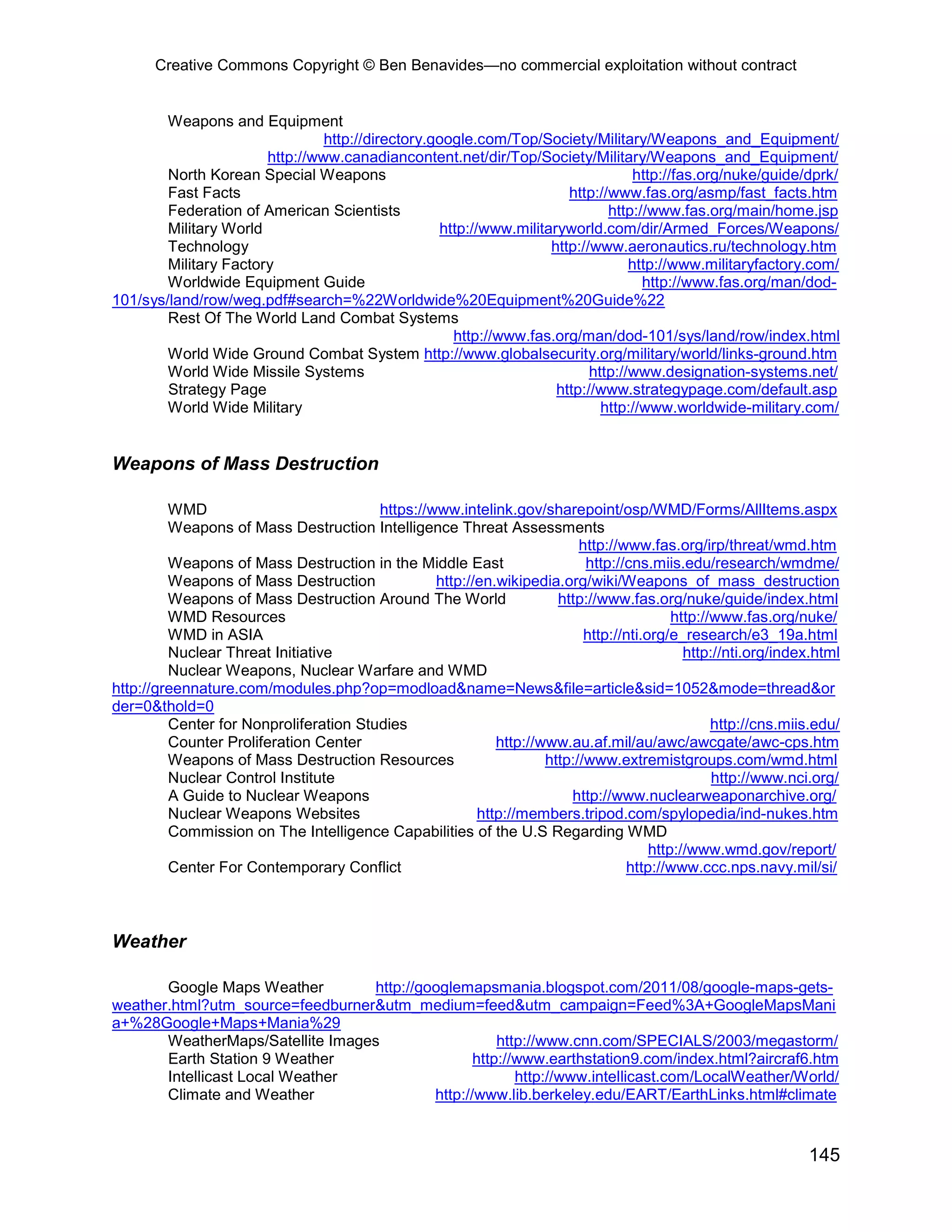 Creative Commons Copyright © Ben Benavides—no commercial exploitation without contract


        Weapons and Equipment
                                http://directory.google.com/Top/Society/Military/Weapons_and_Equipment/
                       http://www.canadiancontent.net/dir/Top/Society/Military/Weapons_and_Equipment/
        North Korean Special Weapons                                              http://fas.org/nuke/guide/dprk/
        Fast Facts                                                    http://www.fas.org/asmp/fast_facts.htm
        Federation of American Scientists                                    http://www.fas.org/main/home.jsp
        Military World                            http://www.militaryworld.com/dir/Armed_Forces/Weapons/
        Technology                                                 http://www.aeronautics.ru/technology.htm
        Military Factory                                                         http://www.militaryfactory.com/
        Worldwide Equipment Guide                                                  http://www.fas.org/man/dod-
101/sys/land/row/weg.pdf#search=%22Worldwide%20Equipment%20Guide%22
        Rest Of The World Land Combat Systems
                                                    http://www.fas.org/man/dod-101/sys/land/row/index.html
        World Wide Ground Combat System http://www.globalsecurity.org/military/world/links-ground.htm
        World Wide Missile Systems                                        http://www.designation-systems.net/
        Strategy Page                                               http://www.strategypage.com/default.asp
        World Wide Military                                                 http://www.worldwide-military.com/


Weapons of Mass Destruction

         WMD                            https://www.intelink.gov/sharepoint/osp/WMD/Forms/AllItems.aspx
         Weapons of Mass Destruction Intelligence Threat Assessments
                                                                         http://www.fas.org/irp/threat/wmd.htm
         Weapons of Mass Destruction in the Middle East                   http://cns.miis.edu/research/wmdme/
         Weapons of Mass Destruction             http://en.wikipedia.org/wiki/Weapons_of_mass_destruction
         Weapons of Mass Destruction Around The World                http://www.fas.org/nuke/guide/index.html
         WMD Resources                                                                    http://www.fas.org/nuke/
         WMD in ASIA                                                      http://nti.org/e_research/e3_19a.html
         Nuclear Threat Initiative                                                          http://nti.org/index.html
         Nuclear Weapons, Nuclear Warfare and WMD
http://greennature.com/modules.php?op=modload&name=News&file=article&sid=1052&mode=thread&or
der=0&thold=0
         Center for Nonproliferation Studies                                                     http://cns.miis.edu/
         Counter Proliferation Center                      http://www.au.af.mil/au/awc/awcgate/awc-cps.htm
         Weapons of Mass Destruction Resources                     http://www.extremistgroups.com/wmd.html
         Nuclear Control Institute                                                               http://www.nci.org/
         A Guide to Nuclear Weapons                                    http://www.nuclearweaponarchive.org/
         Nuclear Weapons Websites                       http://members.tripod.com/spylopedia/ind-nukes.htm
         Commission on The Intelligence Capabilities of the U.S Regarding WMD
                                                                                      http://www.wmd.gov/report/
         Center For Contemporary Conflict                                        http://www.ccc.nps.navy.mil/si/



Weather

       Google Maps Weather        http://googlemapsmania.blogspot.com/2011/08/google-maps-gets-
weather.html?utm_source=feedburner&utm_medium=feed&utm_campaign=Feed%3A+GoogleMapsMani
a+%28Google+Maps+Mania%29
       WeatherMaps/Satellite Images                   http://www.cnn.com/SPECIALS/2003/megastorm/
       Earth Station 9 Weather                    http://www.earthstation9.com/index.html?aircraf6.htm
       Intellicast Local Weather                         http://www.intellicast.com/LocalWeather/World/
       Climate and Weather                 http://www.lib.berkeley.edu/EART/EarthLinks.html#climate


                                                                                                               145
 