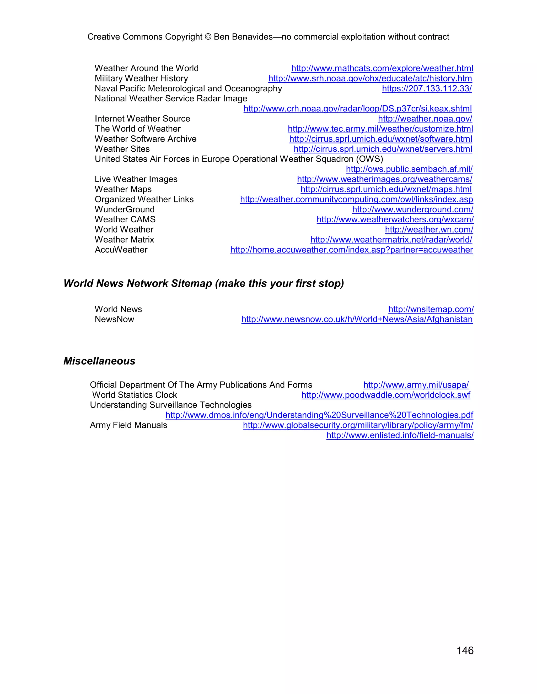 Creative Commons Copyright © Ben Benavides—no commercial exploitation without contract


      Weather Around the World                            http://www.mathcats.com/explore/weather.html
      Military Weather History                     http://www.srh.noaa.gov/ohx/educate/atc/history.htm
      Naval Pacific Meteorological and Oceanography                                   https://207.133.112.33/
      National Weather Service Radar Image
                                            http://www.crh.noaa.gov/radar/loop/DS.p37cr/si.keax.shtml
      Internet Weather Source                                                        http://weather.noaa.gov/
      The World of Weather                               http://www.tec.army.mil/weather/customize.html
      Weather Software Archive                            http://cirrus.sprl.umich.edu/wxnet/software.html
      Weather Sites                                        http://cirrus.sprl.umich.edu/wxnet/servers.html
      United States Air Forces in Europe Operational Weather Squadron (OWS)
                                                                           http://ows.public.sembach.af.mil/
      Live Weather Images                                   http://www.weatherimages.org/weathercams/
      Weather Maps                                           http://cirrus.sprl.umich.edu/wxnet/maps.html
      Organized Weather Links              http://weather.communitycomputing.com/owl/links/index.asp
      WunderGround                                                           http://www.wunderground.com/
      Weather CAMS                                                 http://www.weatherwatchers.org/wxcam/
      World Weather                                                                    http://weather.wn.com/
      Weather Matrix                                             http://www.weathermatrix.net/radar/world/
      AccuWeather                       http://home.accuweather.com/index.asp?partner=accuweather


World News Network Sitemap (make this your first stop)

      World News                                                               http://wnsitemap.com/
      NewsNow                                http://www.newsnow.co.uk/h/World+News/Asia/Afghanistan



Miscellaneous

     Official Department Of The Army Publications And Forms               http://www.army.mil/usapa/
     World Statistics Clock                               http://www.poodwaddle.com/worldclock.swf
     Understanding Surveillance Technologies
                        http://www.dmos.info/eng/Understanding%20Surveillance%20Technologies.pdf
     Army Field Manuals                    http://www.globalsecurity.org/military/library/policy/army/fm/
                                                                 http://www.enlisted.info/field-manuals/




                                                                                                        146
 
