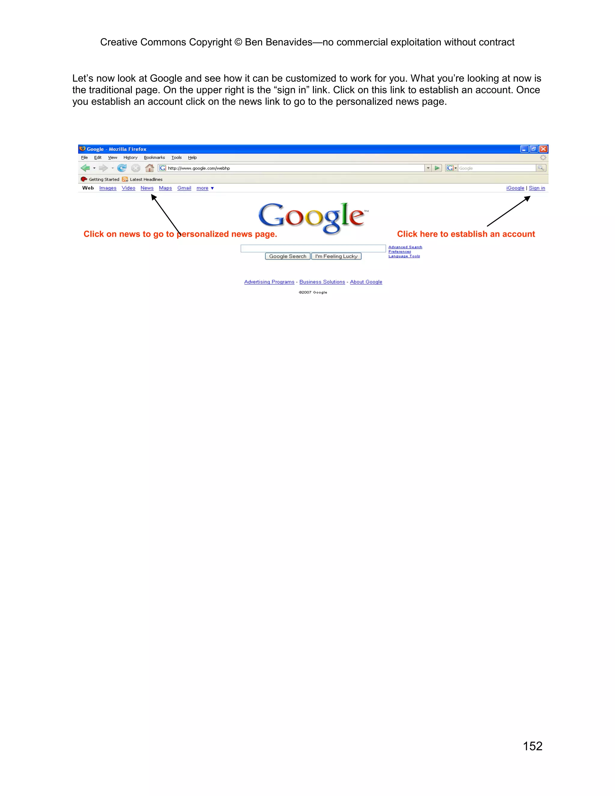 Creative Commons Copyright © Ben Benavides—no commercial exploitation without contract


Let’s now look at Google and see how it can be customized to work for you. What you’re looking at now is
the traditional page. On the upper right is the “sign in” link. Click on this link to establish an account. Once
you establish an account click on the news link to go to the personalized news page.




  Click on news to go to personalized news page.                             Click here to establish an account




                                                                                                           152
 