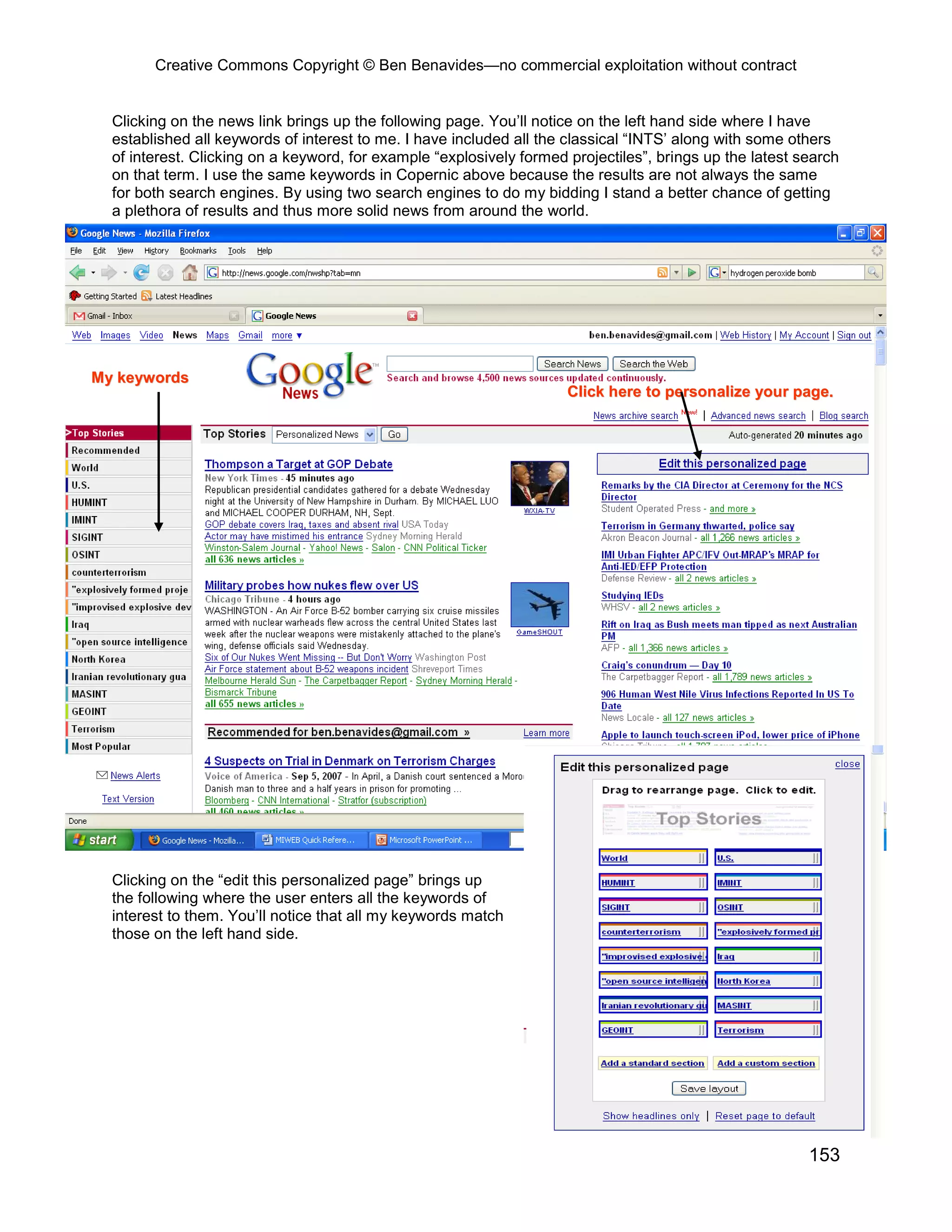 Creative Commons Copyright © Ben Benavides—no commercial exploitation without contract


  Clicking on the news link brings up the following page. You’ll notice on the left hand side where I have
  established all keywords of interest to me. I have included all the classical “INTS’ along with some others
  of interest. Clicking on a keyword, for example “explosively formed projectiles”, brings up the latest search
  on that term. I use the same keywords in Copernic above because the results are not always the same
  for both search engines. By using two search engines to do my bidding I stand a better chance of getting
  a plethora of results and thus more solid news from around the world.




My keywords
                                                                      Click here to personalize your page.




  Clicking on the “edit this personalized page” brings up
  the following where the user enters all the keywords of
  interest to them. You’ll notice that all my keywords match
  those on the left hand side.




                                                                                                          153
 